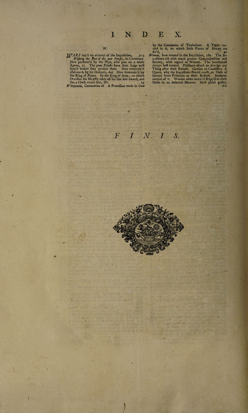 W. rais’d on account of the Inquifitioni ,zij Wajhing the Feet of the -poor Priejls, its Ceremony. How perform’d by the Pope, who puts on a white Apron, 21. The poor Priefts have their Legs well foap’d before they prefent them. How enterrain'd afterwards by his Holinefs, ibid. How lolemniz’d by the King of France■ By the King of Spain ; on which Occafion his Majefty takes off his Hat and Sword, and ties a Cloth round him, &c. . 2} Whitfontide, Ceremonies of. A Proceffion made in Caen by the Companies of Tradefmen. A Taper car¬ ried in it, on which little Pieces of Money are fix’d, , 40 Women, how treated in the Inquifition, 282. The In- quifitors aét with much greater Circumlpedtion and Secrecy, with regard to Women. The handfomeft always beft treated. Priibners afraid to divulge any Thing after their Releafe. Caution to Confeffors. A Quere, why the Inquifitors fhould exaft .an Oath of Secrefcy from Priioners at their Releafe. Inconve¬ niences of it, Women when tortur’d ftripp’d to their Shifts in an indecent Manner. Moft plead guilty, F I N I S. V «I / * r ) s