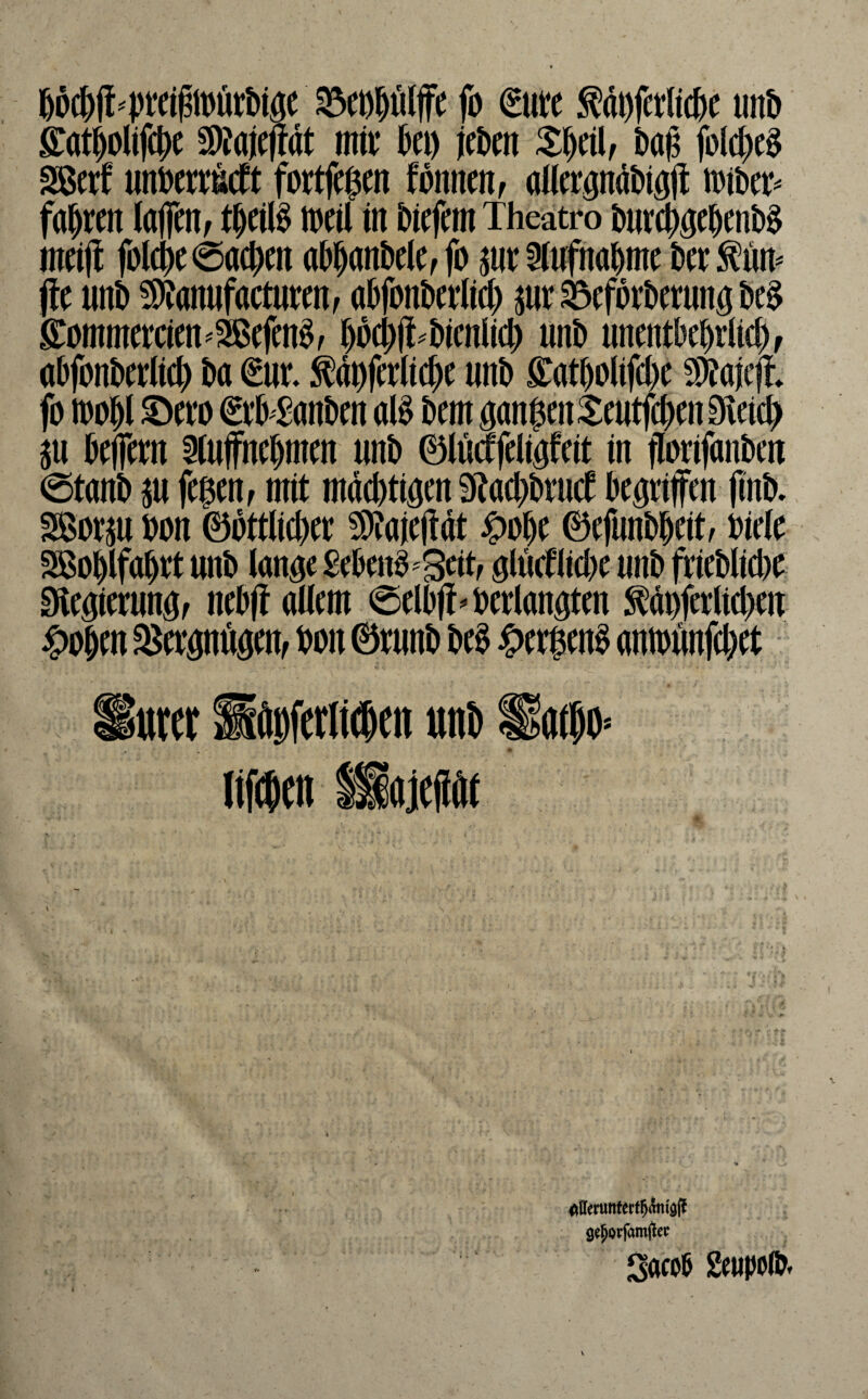 Wc^ft'PttigiDörbiöe ^cDjölffe fo €ute ^doferficje un& ^atiolifc^e S)?a)e(tdt mii; ^a) (eDm baß jbl(|c§ mtxf mmMt fortff$m fdnncnf alfcröndDiöft m\)tp faulten laflcitf t^eil§ n)cil in liefern Theatro meij! fol(|)e0tt$m tt&^anDelCf fo jur 5fnfna^me t)er^ün^ jte unt) !S)Janufactutenf a^fonDetlid) jur 33cfdrt>crnnö t>e§ S:ommemen^SBcfen§/ jd$(t.Dicnlic^ unb unmtbebriie^f abfonberiie^ ba ä ^dbfcrlic^e nnb s:atbo(ifct)c S)Jaiefl» fo 100 Jl €fb £anbcn M bem gangen ^mtfe^en Sieicg au befiem Siuffnebmen nnb 0lü(ffdigfeit in florifanben @tanb au fegeUf mit mdebtigen Staegbrud begtiffen |inb. fJBorau oon 0bttlicber 5D?aieftdt ^oge 0efunbgcit, oieie SBoglfaget unb lange Sebenb^Sdtf glüdlicge nnb frieblide Slegiernngf nebjt allem @elb(t^oedangten ^doferlicgen u ^eognögem bon 0runb m ^)ergen§ amounfeget ^urer Mftpferlt^en uni) ltf($(n liajefiöt h r \ ^Uemnfertgdnigll gegorfamj^ec Sacoß geupolb*