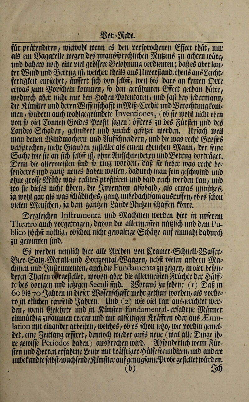 Siebe. föc ptätenbiceit/ tt)jen)o()< ö^^nti ben oetfprod^enen ^jfect nuc al^ ein Bagatelle wegen be^ unau^fpreeblicben Siu^en^ ju aepten wäre/ nnb babffD no^ eine öiel gcbffeteS^eiobnung »erbienten; ba^e^ obeuiau^ tet 2Binb nnb ^ettug i)l/ welket tbeii^ an^ linder jianb, tbeü^ ou^ geid^t^ fertigfeit entiiepet^ ouffert fid) »on feißji/ weii 6iö boto on feinen Orte ctwa^ 5um SSotf^ein fommen/ fo ben gevöbmten Sjfect getban batte ^ wobuc^ aber nidbt nut ben iJoben^otentoten^ nnb fafi ben iebeemann/ bie S’önfilec unb beten SBiffenfdbofft in 9}ti^^S;tebit nnb Setadbtung fern# men f fcnbern audb wobigtgtönbete Inventiones, (ob fie wobi ntdbt eben »on fo »iei Tonnen ©olbe^ ^tojtt fagen) bfftet^ su be^ göcjien unb be^ £anbe^ ©(haben / gebinbett unb jutöd gefe|et wotben. Urfaih weil mon benen SBinbmacbetn unb Sluff^neibetU/ unb bie wo^ techt ©toffe^ »etfpce^enrmebt®iouben jufieüetal^ einem ebtiiihen 93tann/ bet feine ©aihe wie fie an felbj? iji/ obneSluffihneibertn unb S5ettug »otttdget. Denn bie alietmeififn finb fo fing woubeu/ baß ße iiebet waö reiht be# fonbece^ upb gan| nene^ haben wollen, babutdb man fein gefdbwinb unb ohne gcoffe SRübe wa^ rechtet proßtiren unb baib teicb werben fan, unb wo fie biefe^ niiht bbren, bie ^abention alfobalb / ,al^ etwaö unnd^e^, ja wohl gar alö wa^ fchdbliihe^^ gan| nnbebaihtfamau^ruffen/Obe^ fhon »ielen SDtenf^eu/ ja bem ganzen £anbe Sinken fcbaffen fbnte. Dergleiihen Inftrumenta unb CSIa^inen werben birr in nuferem Theatro au^ »orgetragen, ba»on bie aüermeißen nöblicb unb bem Pu- blico bbehfi nbtbig^ »bfebon nicht gewaltige ©chd^e auf einmabl baburch ju gewinnen finb. & werben nemlich hier alle Slrtben »on Sramer#©(hnell?SBa|fer^ ^ier^@a(h^S)ietall^unb |)oriäontaPd8aagen, nebß »ielen anbern Söta# d)inen unb Snßrumenten/ amh bie Fundamenta ju seigeip in»ier befon# bereu ^heilen »frgeßellet, wo»on aber bi^ermeißen größte ber te beö »origen unb jehigen Seculi finb. SÜJorau^ ju feben: (i) Daß in 6o bW 70 fahren in biefer Sßiffenfdhafft mehr getban worben, al^ »orbe<» ro.in etlichen taufenb Sabren. Unb (2) wie »iel fan auogewebtet wer^ beh, wenn ©elebrte unb,in .ffinßen fundamental-erfahrne Söldnner einmötbig äufammen treten unb mit allfeitigen Ärdfften ober au^ ^Emu- lation mit einanber arbeiten, welche^, ob eö feßon jeßo, wie »orbin gemeP bet, eine Seitlang ceffiret, bennoeß wieber auf^ neue (weil alle Dinge Ib^ re gewiffe Periodos hoben) au^bre^en wirb. 21bfonberlicb wenn gör- ßen unb |)erren erfahrne geute mit f rdßtiger |)ölfe fecunbiren, unb anbere unbefanbte felbß^wachfenbef önßler auf genugfame^robe gcßelletwörben. (b) 2^