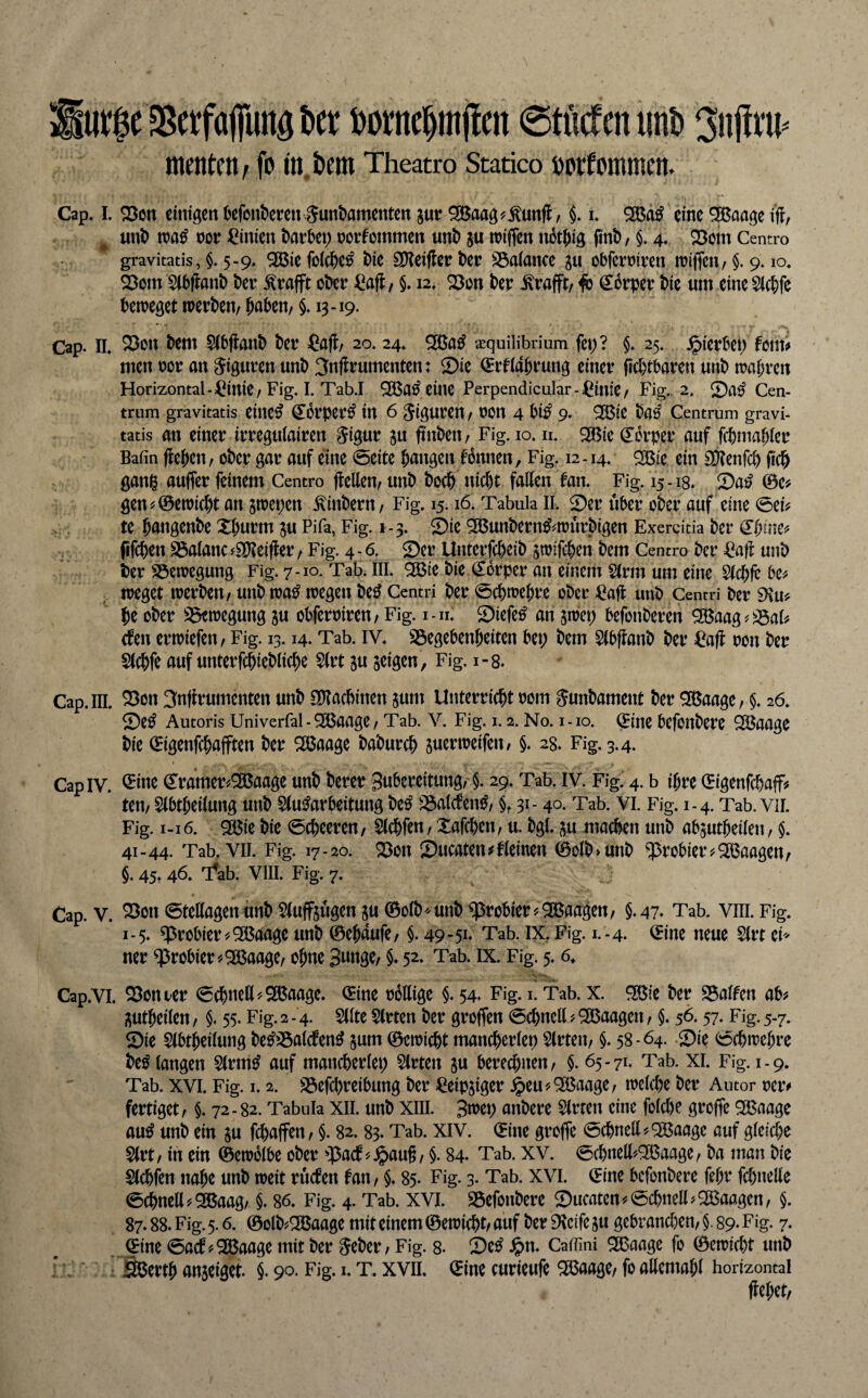 arge SBerfafiunö t)et: ©tMeniint» menten / fo in,t»em Theatro Statico öorfommen. Cap. 1. S3cn einigen üefont>eren Fundamenten jur ^aag^^unfl, i. eine ^aage ^ und n?a^ m =^inien darbet; rorfommen und ju miffen nbtdig find, §. 4. 23om Centro gravitatis, §. 5-9. 2Bie foicdc^ die SOtcifler der SSaiance gu obferriren n?iflcn, §. 9.10. Q3om Sibftand der ^rafft oder ^aft, §. 12» der ^rafft, 4b (S^orper die um eineSlcdfe beireget werden, duben, §. 13 -19. Cap. II. 2}on dem Sfbjland der ^afl, 20. 24. ^a^ azquilibdum fei;? §. 25. hierbei; fom«» men ror an Figuren und 3uflrumenten: Sie ^rtigdtung einer fidbtbaren und wai;ren Horizontal - ^inie, Fig. I. Tab.I ^a^ eilte Perpendicular-^^imC, Fig. 2. ©a^ Cen¬ trum gravitatis eiltet ^Orper^ in 6 Figuren, ron 4 bi^ 9. ^ie da^ Centrum gravi¬ tatis an einer irreguiairen Figur gu finden, Fig. 10. n. ^ie ö^brper auf febmadier Bafin fledcn, oder gar auf eine 0eite dangen tonnen, Fig. 12-14. 2Bte ein S[)?enfc& fied gani^ auffer feinem Centro (teilen, und doed nic()t fallen tan. Fig. 15-18. Sa^ 0e# gen^@ewi(dt an jwepen .hindern, Fig. 15.16. Tabula II. ©er über oder auf eine 0ei^ te düngende Xdurm ju Pifa, Fig. 1-3. ©ie 5a5undern^#würdigen Exercitia der (Itmcf fifeden S3alanc ^SDteifter, Fig. 4 - 6. ©er Unterfedeid ^trifeden dem Centro der €a|t und der SSewegung Fig. 7-10. Tab. III. 93$ie die Körper an einem Sinn um eine Slcdfe weget werden, und wa^ wegen de^ Centri der 0(dwedre oder ^?a(t und Centri der 9\u? d^ oder S3ewegung ju obferoiren, Fig. i-n. ©iefe^ an jwet; befonderen ^aag^^al^ (fen erwiefen, Fig. 13.14. Tab. IV. 23egebendeiten bet; dem Slbfiand der ^afl oon der Slcdfe auf unterfcdiedlicdc Slrt ju jeigen, Fig. 1-8. Cap. III. ^on 3n(irumenten und SOtaedinen jum Unterriedt 00m Fundament der 9[öaage, $. 26. ©e^ Autoris Univerfal - SJBaage, Tab. V. Fig. i. 2. No. i-io. ^ine befonderc SS$aage die ©genfedafften der SÖJaage dadurch juerweifen, §. 28. Fig. 3.4. Cap IV. ^luc ^ramer^^aage und derer 3ubcreitung,'§. 29. Tab. iv. Fig.' 4. b ihre 0igenfcdaff^ ten, Slbtdeilung und §(utobeitung de^ S3alcten^, §. 31- 40. Tab. vi. Fig. 1-4. Tab. vii. Fig. 1-16. ^ie die 0cdeeren, Slcdfen, Xafeden, u. dgl. ju machen und abjutdeilen, §. 41-44. Tab. VII. Fig. 17-20. ©Olt ©ucaten^tlcinen 0old>und probier 5^ Waagen, §. 45. 46. 'Äb. VIII. Fig. 7. Cap. V. ^on0tel(agenund Sluffsügenju ©old''Und probier^935aaäen/ §.4% Tab. vili. Fig. 1-5. probier ^935aage und ©edaufe, §. 49-5i» Tab. IX, Fig. 1.-4. ©ine neue Slrt cP' ner probier'/^ajaage, odne Bunge, §. 52. Tab. ix. Fig;. 5.6, Cap.Vl. ©onoer 0cdncll''©5aage. ©ine rollige §* 54* Fig. i. Tab. x. 9P(5ie der ©alten ab# i^utdeilen, §. 55. Fig. 2 - 4. Sllte Slrten der groffen 0cdnell ? Waagen, §. 56.57* Fig. 5-7. ©ie 5lbtdeilung de^©alcfen^ jum ©ewiedt mancderlep Wirten, §. 58-64. ©ie 0cdwedre deö langen Strm^ auf mancderlep Slrten ju berechnen, §. 65-71. Tab. xi. Fig. 1-9. Tab. XVI. Fig. i. 2. ©efcpreibung der ^eipjiger ^eu#9Baage, welche der Autor reiv fertiget, §. 72-82. Tabula XII. und XIII. 3wep andere Slrren eine folcde grojfe Q35aagc au^ und ein ju fchaffen, §. 82.83. Tab. XIV. ©ine grojfe Schnell #^aage auf gleiche Slrt, in ein ©ewblbe oder ©act#.§au§, §. 84* Tab. XV. 0cdnell'''3Baage, da man die Slchfen nahe und weit ructen tan, §. 85. Fig. 3. Tab. XVI. ©ine befondere fehr fchnelle 0dhnell#2Baag, §. 86. Fig. 4. Tab. XVI. ©efondere ©ucaten#Schnell#Waagen, §. 87.88. Fig. 5.6. ©old''9ßaage mit einem ©ewicht/ auf der 9?cife ju gebrauchen, §. 89* Fig. 7. ©ine 0act#^aage mit der Feder , Fig. 8. ©e^ J^n. Caffini Sßaage fo ©ewicht und