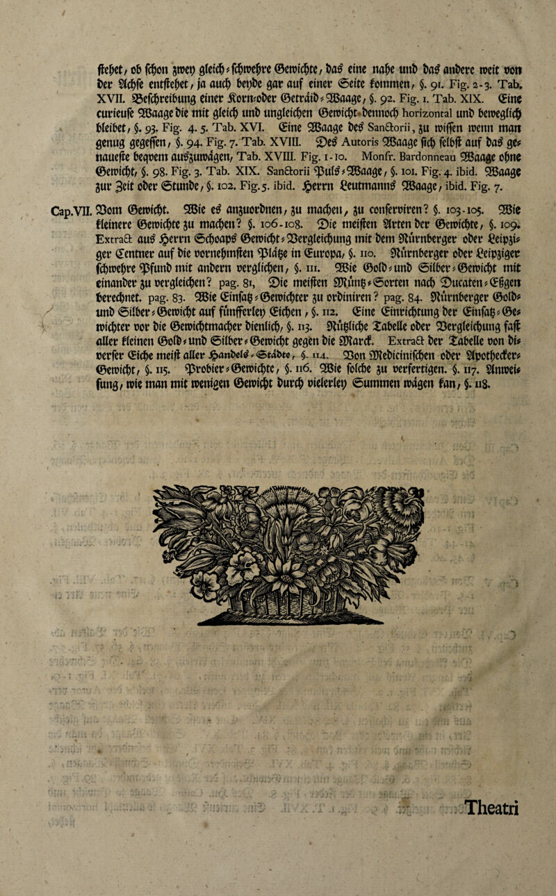 flehet, cb fc^ött pep 9(cic|>^fd&me^e 0e»ic^tC/ eine na&c unt> l)a^ ant)ere rocit t)ott i)cr S(c^)fe entfielet / ja auc^ bet)t)c gar auf einer 0cite fommen, §. 91. Fig. 2.3. Tab, XVIL Söefd&rci^ung einer ^orivokr ©etrait>^28aage, §. 92, Fig. i. Tab. xix. (Eine curieufe ^aagetiie mit gleich unb ungleichen ©emichNhennoch horizontal unh betregfich Weibet/ §. 93. Fig. 4.5- Tab. XVI. ©ine SBaagc be^ Sanaorü, ju iriflen irenn man genug gegeffeu/ 94* Fig. 7. Tab. xvill. 2)e^ Autoris 9®aage fich feibfl auf ba^ ge# ttaueflc beqrem au^sutrageit/ Tab. xvni. Fig. i-io. Monfr. Bardonneau 9©aage ohne ©enjichb §. 98. Fig. 3. Tab. XIX. Sanaorii ^ui^^^aage/ §. loi. Fig. 4. ibid. 2ßaage 3ur Seit ober ©tunbc/ §* 102. Fig. 5. ibid. j^errn ^eutmann^ ^aagc/ ibid. Fig* 7. Cap.vn. ^om ©ewicht SBie e^ anjuorbnen/ ju machen, ju conferriren? §. 103.105. 25ßie kleinere ©emichteju machen? 106.108* Sie meiflen 5(rtenber ©etoichtc/ §* 109, Extraa au^ Jperrn 0choap^ ©etoicht?Sergleichung mit bem 0lurnberger ober Ceipsi# ger ©entner auf bie oornehmflen ^Idge in ©uropa/ §* no. 0lurnberger ober »^eip^iger fchtoehre q3funb mit anbern oergiiehen/ §. m. ^ie ©olb^unb 0iiber?©etoicht mit einanber 5u Dergleichen? pag. 81, Sie meiflen S[l?un^#0orten nadh Sucaten'/©§geti iberechnet pag. 83- ^ic ©infa§#©eiDichter ju orbiniren? pag. 84. 0*lurnberger ©olb# ^ unb 0ilber#©eioicht auf funfferlep ©ichen / §* 112. ©ine ©inrichtung ber ©infai^'.©e# toichter Dor bie ©etoichtmacher bienlich/ §. «3» 3*tu|liche XabeHe ober Sergleichung fajl aller kleinen ©olb#unb 0ilber5'©ctoicht gegen bie Sparet* Extraa ber Tabelle oon bi# rerfer ©ichc meifl: aUer .§anbci^^<st4btc, $. 114. Q3on £ö?ebicinifchen ober Slpothccter# ©erricht/ §*115. probier^©errichte/ §. 116. ^ie folcbe ju rerfertigen. $. 117. Slnrrei# fung/ irre man mit irenigen ©erriet burch rielerlep Summen tragen fau/ §* ii8* Theatri