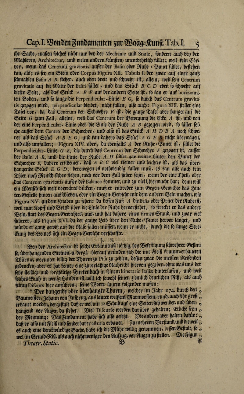 ci&e ©ac^e, magen folc^c^ nic^t nut: U\) t)ct! Mechanic unt) Static, fönt)ent auc^ bc^ bctr ä)?ajlerct)/Architeaur, imb oicle« anbeni Äflcn, unentbe()t(icf) fallet; weil fem(l6iv per f lücnn Centrum gravitatis aujfct bCV Bafin obev ^ ^UlKt fallet f befielen fall/ al^; e^ fet; ein ©teln ober Corpus Figura xii. Tabula I. ber jn^ar auf einer gan^ fc^mablen Bafin A b flehet/ auch oben breit unbfcbtrebr ifl, allein, treil fein Centrum gravitatis auf bie Sl?itte ber Bafin fallet / unb ba^ ©tücf B c d eben fo febtrebr auf biefer©eite/ al^ba^©tucb a e f auf ber anbern ©eite iff^ fofaner auf horizonta¬ len 35oben/ unb fo lange bie Perpendicular-^iniC E G, fo burci^ ba^ Centrum gravita¬ tis gezogen trirb/ perpendicular bleibet/ nicht faßen/ alfo aucht Figura XIII. ßeßet eine Xafel ror/ ba ba^ Centrum ber ©chtrehre F iß/ bie gan|e Xafel aber hanget auf bie ©eite G i^umgaß/ aßeine/ treil ba^ Centrum ber 33enjegung bie (Ecfe a iß/unbron ber eine Perpendicular- ^inie ober bie ^^inie ber 9\uhe a b gesogen trirb/ fo faßet fol^ (hc außer bem Centro ber ©chirehrc/ unb alfo iß ba^ ©tuet a H d b a nochfchire^ rer al^ba^©tucf a b e g, unb tan bahero ba^ ©tuet a g e B nicht übertragen/ unb alfo umfaßen; Figura XIV. aber/ ba ebenfaß^ a ber 9tuhc^$unet iß/ faßet bie Perpendicular-;^inie G F, bie burch ba^ Centrum ber ©chtrehrc F gezogen iß/ außer ber Bafin A B, uub bie ^^inie ber 9^ubc a h fallet ^av mduv hinter ben ?5unct ber ©chtrehre f, bahero etfeheinet/ bag ^ b c riel fleiner unb leichter iß/ alo'ba^ über# hangenbe ©tuet E g d, berorregen e^ nothirenbig faßen mug/ er' tan alfo auch tein Xi)m noch^ßenfeh ßchcr ßeheu/uoch ror bem §aß ficher fepit/ trenn ber eincXhcil/ ober i)a0 Centrum gravitatis außer ber Balance tommet^unb SU riel UberiTucht hat; benntriß ein SUtenfeh ß^ treit rorirart^ bueteit/ mug er entireber sum ©egen^©etrichte ba^ ^in^ ter#©eßeße hinten ausTchieben/ober ein©egen^/0ctricht mit bem anbern S3cin machen/trie Figura XV. an bem Knaben SU fehen: babeßenSug a bicBafis ober^rnetber^^uheiß/ treil nun ^opß unb 93ruß über bie ^Cinie ber 9?uhc herrorßehet, fo ßrectet er ba^ anbere S3ein/ßatt be^©egen^©etrichte^/ au^/ unb hat bahero einen firmen ©tanb/ unb strar rie(‘ ficherer/ al^ Figura XVL ba ber gmu^e ^^eib über ben 9^uhe^$unct herror langet/ unb irurbe er ganh geirig auf bie Eßafe faßen mußeii/trenn er nicht/ burch fr ^ange ©tre# ctung be^ S3eine^ ein ©egen^©etricht rerfchaßte* §. 8. S5et) ber Architeaur iß foldhe ©rtanntnig nothig/ hep 95efeßigung fchtrehrer ©eßm^ fe/Uberhangenben©teinen/U.bergl. hietauf grünben ßch bie mit Sleig trumm^erbauetert Xhurme/ trorunter billig ber Xhurmsu Pifa su schien / beßen strar bie meißen 9?eifenben gebencteU/aber e^ hat teiner eine surcrldgige0lachricht hierron gegeben/ohne tra^un^ beP ßhr fleigige unb forgfditige Hurtenbach i« feinem itinerario itaüae hiaterlaßett/ unb treil We^23uch in irenig^dnben iß/iriß ich fro^ehl feinen siemtich beutlichen EKig/ al^ auch frinenDifeurs hier aißtiht^en; feine ^orte lauten folgenber magen: “ ®er hangenbe ober uberhangteXhnt’nt, trelcher im 3ahr 1174. burch ben „ g^oumeißer, Johann ron 3nfprug/ au^ lauter treißeni SKarmorßeitt/ runb/ auch fehr grog „ erbauet trorbeu/bergeßalt bagertrolum i2©chuhauf eitte ©eiten fichtrenbet/unb über# „ hangenb ror Singen ba ßehet g3iel Difeurfe trerben baruber gehalten; ©tliche fepn „ ber Sßepnung: Sa^Sunbament habe ftch alfo gefegt 0ie anbern aber halten bafur: „ bag er alfo mit Sleig unb fonberbarer aftutia erbauet 3« mehrern g3erßanb/unb bietreit,, iß auch eine ben(ftrürbige©ache/habe ich bieüßßhe trißig genommen / beßen ©eßalt fo „ trol im ©run^9vig/a(^ auch nicht treniger ben Slufsug/ror Singen sußeßem Siegigur,, Tbeatr.Static. 5Ö nt