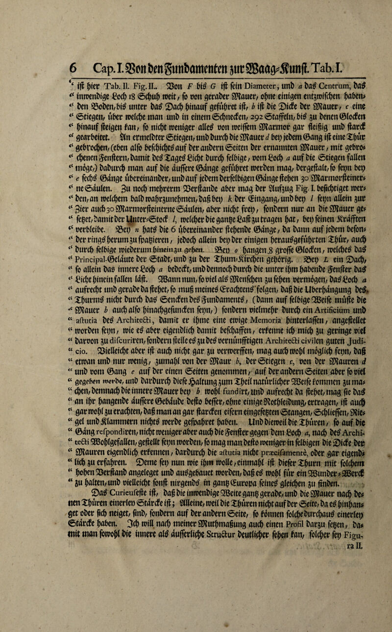 ift l^iet Tab. II. Fig. II.» ^on F G iji fettt Diameter, unt) a Centrum, t)a^ ittn)cttt)iöe ^0^ i8 weit / fo tjon öei’aber 9?Iauer, o^ite einigen cntsmifd&en Jaben# “ t)en S3öl>en/bi^ initct? t)aß Sac^ hinauf gefu&ret i^tr h ifl t)ie Siefe kr SDIfluer ^ ^ine “ 0tiegen/ nkr weic&e man unb in einem ©ebneefen, 292 0taffehvbi^ ju benen@iod^ert “ hinauf (ieigen faii/ fo nicht weniger oKe^ oon weiffem SKarmor gar fleißig unb flar(f gearbeitet, ^n ermeibter Stiegern «nb burch bie ÖKauer d bet) jebem ©ang ijl eine Xbutr “ gebrochen/(eben aifo befchicht^auf beranbern Seiten ber ernannten SOtauer / mit gebro# “ (henen genflern/bamit be^Xage^^icht burchfeibige/oom^^och ^ auf bie 0tiegen falien “ möge/) baburch man auf bie auffere ©ange gefuhret werben mag/ bergefla(t/fo fet;n bep “ e fech^ ©ange übereinanber/unbauf (ebemberfeibigen ©ange flehen 30 S^armorjleiner^ “ ne0auien» 3« noch mehrerm 23erflanbe aber mag ber Siuftug Fig. I. befichtiget wer# “ beit/an weichem halb wahrjunehmen/bag bet) A ber ©ingang/unbbep / fepn allein jur “ 3ier aucb3o9?lnrmor|leinerne0aulen/ aber nicht frei)/ fonbern nur an bieSDtauer ge# “ fekt/bamitberynter#0tocf /, weicher bie ganhe^aUju tragen hnt/ bet) feinen strafften oerbieibe. S3et) « hat^ bie 6 ubereinanber ftehenbe ©ange / ba bann auf jebem befon# “ ber ring^ herum sufpagiereu/ jeboch allein bet) ber einigen hcrau^gefuhrten Xhnr/ auch “ burch feibige Wieberum hinein 3« 95et) 0 hangen^8 grof(e©iocfcn/weichet ba^ “ Principal-©eiaute ber 0tabt/unb ju ber Xhum^ilirchen gehörig. 35ep l ein X)ach/ “ fo allein bao innere ^och a bebccft/unbbennochburch bie unter ihm habenbe ^enfler ba^ “ =^icht hinein fallen lafl. ^annnuti/fooielal^SlJtenfchen jufehen oermbgen/ ba^^och a “ aufrecht iinbgerabeba flehet/fo mugmeineo^rachten^'folaen/ bagbie Uberhangung be^» “ Xhurm^ nicht burch bas^ 0encbenbe^Sunbament^/ (bann auf felbigeOßeife muge bie ‘' 9D?auer h auchalfo hinachgefuncfenfepit/) fonbern oielmehr burch ein Ardfidum unb “ aftutia be^ ArchiteO:!, bainit er igme eine ewige Memoria hinterlaffen / angegellet worben fepn/ wie e^ aber eigenblich bamit befchaffett/ erfenne ich mich 8« geringe otel “ baroon ^udifeudren/fonbern gelle e^jube^oernunfftigen Architeaicivilen guten Judi- “ cio. 23ielleicht aber ig auch nicht gar ju oerwerffett/ mag auch wohl mbglith fepu/ bag “etwan unb nur wenig/ gumahl oon bel^ SKaur b, ber0tiegen c, oon ber SD^auren d “ unb rom ©ang e auf ber einen 0eiten genommen/ auf beranbern0eiten aber fooiel “ gegehert W(?fbc,«nb barburch biefe.^altungsumXheil natürlicher 2Beifefommen juma# “ chen/bemnach bie innere SDlauer bet) b wohl fundirt/Unb aufrecht ba flehet/mag fie ba^ ‘‘ an ihr hangenbe auffere©eb4ube bego beger/Ohne einige S*lothleibung/ertragen/ ig auch “ gar wohl 8« erachten/ bag man an gar gar eben eifern eingefehten 0tangen/ 0chlieffen/ EKie# “ gel unb klammern nichts werbe gefpahret haben. Unb bieweil bie Xhnven / fo auf bic “ ©ang refpondireit/nicht weniger aber auch bie Senger gegen bem^och ^,nach be^Archi- “ teai^GBohlgefalleu/gegellt fepn worben/fo mag man bego weniger in felbigen bieiDicfe bet: “ SÖlauren eigenblich ernennen / barburch bie aftutia nicht pr^dfament^, ober gar eigenb# “ lieh SU erfahren. Seme fei) nun wie ihm wolle/einmahl ig biefer Xhurn mit fblehent “ hohen Serganb angeleget unb au^gebauet worben/bag e^ wohl für ein^unber #29ßer^ “ gu halten/unb oießeicht fong nirgenb^ in ganh©uropa feinet gleichen ju gnben. Sa^ Curieufege ig/ bag bie inwenbige ^eite ganß gerabc/ unb bie 2)?auer nach be# ' tten Xhuren einerlet) 0tarcfe ig; SlUeinC/ weil bie Xhuren nicht auf ber 0eite/ ba e^ hinhan# get ober geh neiget/ finb/ fonbern auf beranbern0eite/ fo fbnnen folcheburchau^ einerlei) 0tarcfe haben. 3ch wiß nach meiner SOluthmagung auch einen Profil barju ba# mit man fowohl bie innere al^ aufferliche Stmaur beutlicher fehen fol^er fep Figu^