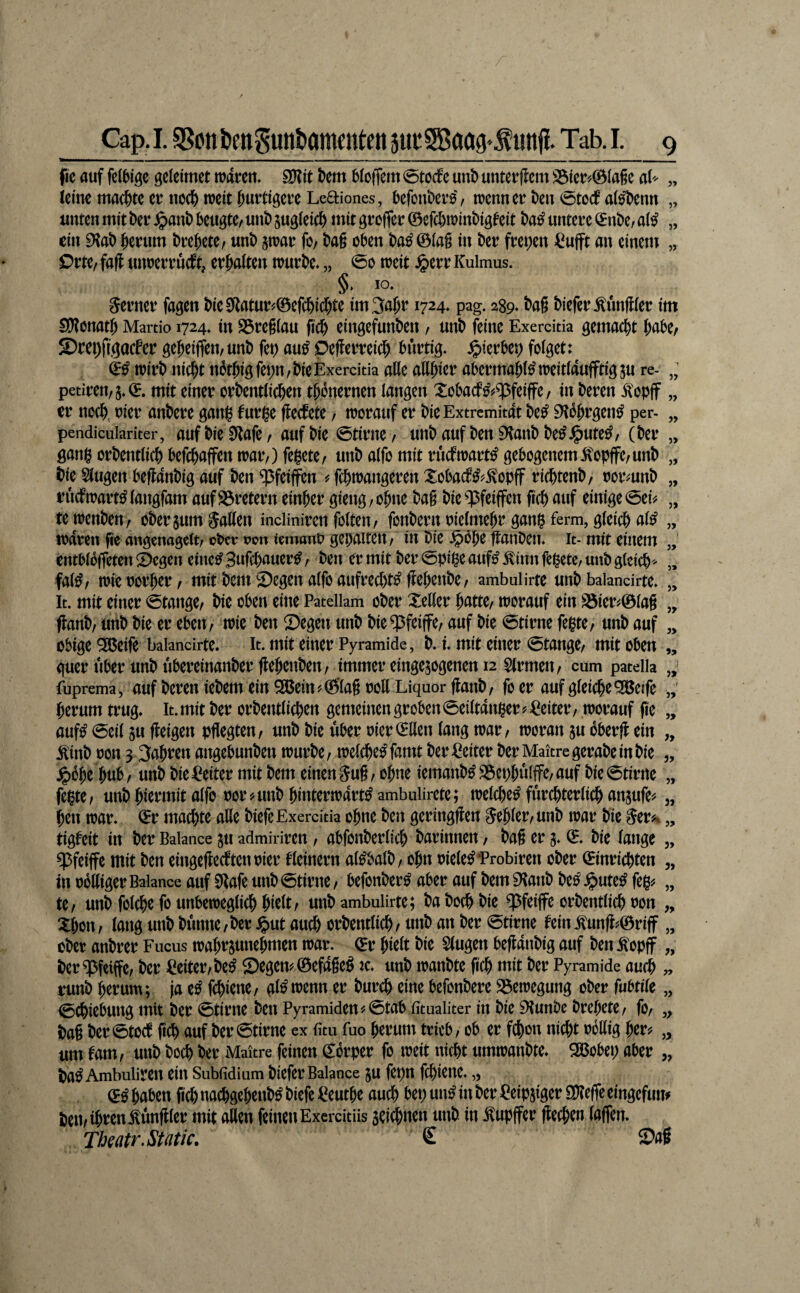 fic auf fcJbigc geleimet mvcn* 9)?it t>em 6Io(fem 0tocfe uni) unterflcm S3ie^0Ia6e aU „ leim machte er uoc^njeiti^urtigevcLeaiones, befonto, n)cnnert)en0tocf al^eim „ unten mit ber ^anb beugte/ unb jugleicb mit greffer ©efebrainbigfeit ba^ untere (^nbe, a(^ „ ein EKab herum brehete/ unb jtrar fo/ ba§ oben ba^©(a§ in ber freien ^ufft an einem „ Orte/ fafl unrerrüeft, erhalten trurbc. „ 0o treit ^err Kulmus. §. IO, ferner fagen bie 0tatur^©efchichte im3ahr 1724» pag. 289* M biefer Zünftler im SHonath Martio 1724. in S3re6(au (ich eingefunben / unb feine Exercitia gemacht h^tbe/ S?rei)figocfer geheiffeit/unb fet) au^ pefferreidh burtig- ^^ierbep folget: trirb nicht nbthigfepn/bie Exercitia alle allhl^f abermahl^treitlaujftigsu re- „ petiren/5,©. mit einer orbentlichen th^nernen langen Xobaef^^^feiffe/ in beren ^opif „ er noch, rier anbere ganl^ furi^e fteefete / troratif er bie Extremität be^ 9^bhrgen^ per- „ pendicuiariter, auf bie SRafe / auf bie ©time / unb auf ben iHanb be^J^ute^/ (ber „ gan0 orbentlich befch^ffen traiv) fehete/ unb alfo mit rueftrart^ gebogenem 5\opffe/unb „ bie 5lugen beftanbig auf ben ^feiffen ^ fchtrangeren :tobacf^?.^opff richtenb/ rormnb „ ruefrrart^ langfam auf S3retern einher gieng, ohne bag bie ^feiffen fich auf einige 0ei^ „ te penben/ oberjumjaHen incliniren folten/ fonbern rielmehr gang ferm, gleich al^ „ todren fic angenagelt/obetr pou iemono gehalten/ in bie .^bhe ftanben. it-mit einem „ entbloffeten 2)egen eine^ Sufch^ii^*^^ / @pige auf^ .^inn fegetc/ unb gleich^ „ fal^/ mic rorher / mit bent ©egen alfo aufrechte ffehenbe/ ambulirte unb balancirte. „ It. mit einer Stange/ bie oben eine Patellam ober Xeller hatte/ trorauf ein S5ier^©la§ „ ffanb/ unb bie er eben/ iric ben Segen unb bie^^feiffe/ auf bie 0tirne fegte/ unb auf „ obige 9ß(5eife balancirte. It. mit einer Pyramide, b. i mit einer 0tange/ mit oben „ guer Uber unb ubereinanberflehenben/ immer eingesogenen 12 Firmen/ cum patella fuprema, auf beren iebem ein 2ßem?©’la§ ooU Liquor flanb/ fo er auf gleiche ^eife herum trug» lt.mit ber orbentlichen gemeinengroben0eiltdngerj'^eiter/ worauf fie „ mß 0eil SU fleigen pflegten/ unb bie über oier©llen lang war/ woran su bberfl ein „ Äb oon 3 3ahren angebunben würbe/ welche^ famt ber Leiter ber Maitrcgerabeinbie „ .^bhe hub/ unb bie^^eiter mit bem einen 5ufl/ ohne iemanb^S3ephülffe/auf bie0tirne „ fegte; unb hiermit alfo oor^unb hinterwärts ambulirete; welches fürchterlich ansufe^^ „ hen war. ©r machte äße biefe Exercitia ohne ben geringflen fehler/unb war bie §ev^ „ tigfeit in ber Balance SU admiriren / abfonberlich barinnen / bafl er s. <5. bie lange „ $feiffe mit ben eingefleeftenoier kleinem alSbalb/ ohn oieleSTrobiren ober ©inrichten ,, in obßiger Balance auf 9lafe unb 0tirne / befonberS aber auf bem ^anb beS .^uteS feg^ „ te/ unb folche fo unbeweglich hielt/ unb ambulirte; ba hoch bie ^feiffe orbentlich oon „ Xhon / lang unb bünne / ber ^ut auch orbentlich / unb an ber 0tirne fein .^unfl^©riff „ ober anbrer Fucus wahrs«nehmen war. ©r hielt bie Singen befldnbig auf ben^opff „ ber^feiffe/ ber Leiter/beS Segens ©efdgeS w. unb wanbte fleh mit ber Pyramide au^ „ runb herum; ja cS fchiene/ glSwenn er burch eine befonbere Bewegung ober fubtilc „ 0chiebung mit ber 0tirne ben Pyramiden ^0tab fitualiter in bie ^unbe brehete/ fo/ ,, bag ber0tocf fleh auf ber 0tirne cx fitu fuo herum trieb / ob er fchon nicht obßig her? „ um fatn, unb boch ber Maitre feinen ©brper fo weit nicht umwanbte. 9öobep aber „ baS Ambuliren ein Subfidium biefer Balance SU fepn fchiene. „ ©S haben fleh nachgehenbS biefe ^euthe auch hep unS in ber ^eipsiger S)?efie eingefum Peu/ihoenÄfller mit aßen feinen Exercitüs seltnen unb in ^upffer flechen lalfen. Thmtr.Stütic, £ Sag