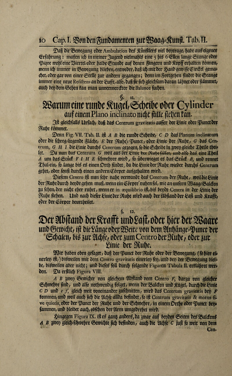 Sag t>ie35eireöuitö oDer Ambulation W Äfttcr^ mcl beptragc/^abc au^cigeitei^ ^rfajrung: magen id) in meiner Sugcnb rieima^i^ eine 5 f;i^ 6(ittett lange 0tangeot)er $iqre n?oi;ieine23ierrebot)er $a(be0tunl>e ouf t>enen Singern «nb^opjf er(;aiten Tonnen, rrennic^ immer inS3etregimg Miesem entmet)er,t)agi(f)tt^itt>ßi^ ^ant>gen?iffe€ircfel gema^ (?)et/Ol)ergarron einer0teHe jur andern gegangen; iJennimSortge^en findet l>ie0tange immer eine^ neue Refiftens an t>er =0ufFt/ alfo/ i?ag fte fic& gieic^fam baran ia^net ot>er flammet/ auc^ bet) bem 0e^en fan man nnoermerebter bie Balance fuc^en. §♦ Sßatutneinc riinbe ^iigeb0cbeibe obet Cy linder auf einem Plano indinato ni^t fliüe lieben Ean. 3fl g(eicl)fall^ Urfac^r bag ba^ Centrum gravitatis aufier ber ^^inie ober $unct ber tommet $Denn Fig. VII. Tab. IL ifl A B bie runbe 0(beibe/ c D ba^ Planum inclinatum ober bie febregdiegenbe ^(acbC/ e ber iKuJeV ?punct/ ober ^inie ber ^ube, g ba^ Cem trum, G H 1 bie ^^mie burc^^ Centfum gejogeit/fo bie 0cbeibein pet) gleiche XWie tbcb let. X)a nun ba^ Centrum G loeit auo Oer ^mte tcrSHub^faUct, «nb alfo Oa^ eine XWt A um ba^0tu(f F I H E fcbitJebrer toirb, fo ubertoieget e^ ba^0tucf ß, unb rennet Xbabeitt/ fo lange bi^ e^ einen Örtb finbet, ba bie ^ink ber 0^ube toieber bur^^ Centrum gebet/ ober fonfl bureb einen anbern Körper aufgebalte« wirb. Siefem Centro ifl nun febr nabe oerwanbt ba^ Centrum ber iRubC/ weil bie ^^inie ber SRube bureb bepbc geben mug/ wenn ein (Körper rüben fob wie an unfern ^aagfS3alctett gu febeit/ber niebt eher rubet/ wenn er in xquilibrio ifl/bi^ bepbe Centra in ber =Cinie ber EHube lieben. Unb nach biefer ^^inie ber EHube wirb auch Slbganb ber <ea|l unb .^rafft/ ober ber Körper beurtbeilet. §. 12. Xier^lbganb ber^tafft unb£ag/Obct Wt bet SSaate unl)@et»i^t/ tfi Wc Sange o&e,cSßeite »on Dem Slndange^^unct Der 0(Dalen/ Di^ jut 2id)je, oDet jum Centro DetStuOe/ oDet aut • Stille Dec 9CuDe. 9Bir haben oben gefaget/ bag ber q3unct ber EHube ober ber ^Bewegung/ (fobier eii> nerlep ifl/) bisweilen mit bem Centro gravitatis einerlep fep/unb bep ber ^Bewegung blet'' be/ bisweilen aber nicht; unb biefe^ foH bur# folgenbe Figuren Tabula II. erflabret wer# ben. Sa erfllicb Figura VIIL A B jwep' ©ewiebte oon gleichem Slbflanb oom Centro f, bar,;u ron gleicher (5^webre finb/ unb alfo notbwenbig folget/ wenn berS5alcben unb^ugel/ bureb bit=Cinie c D unb ^ /, gleich weit ooneinanber jufebnitten/ wirb ba^ Centrum gravitatis bet) F fommeii/unb weil auch geh bie Slchfe allba begnbet/fo ig Centrum gravitatis & motus fi. ve quietiSjOber ber ^unct ber EKube unb ber0(hwebre/ in einem Ortbe oberEpunct bep# fammeu/unb bleibet aueb/obfehon ber 2lrm umgebrebet wirb. hingegen Figura IX. ige^ gang anber^,ba jwar auf bepben 0eiten be^S5alcfen^ A B swep gteicb#trebre ©ewiebte geh begnbeu/ auch bie $(cbfe c jug fo weit oon bem Cen-