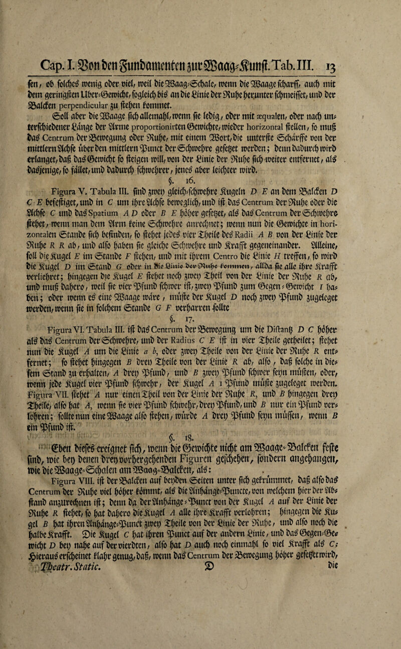 fcnr Cb fctcbc^ raeniö okv mel, weil t)ie5ß3aa3^0c&aie, wenn t)ie^aaöefc^atffr and) mit bem (^ering(lenU5e^©ewid)trfoöieid)^i^ ant)ie=Ciniet)er9inJe{)eituntetfc^meiffet/UnD ku 23nlcfen perpendicular gu flehen fommet 0o(( aber bieQlBaage ficballemaj(/wenn fie (ebig, ober mit aequalen, ober nad) «m terfebiebener ^4nge ber S(rme proportionirten©ewicbterWieber horizontal fleEcit/ fo mu§ Centrum berS5cwegung ober 9\ube/ mit einem ^ort/bie unterfte 0cb«rffe oon ber mitdernStebfe überben mittlern^unct ber0cbwebrc gefei^et werben; beimbaburebwirb erlanget/bag ba^©ewi(bt fo fleigen wilt/oon ber ^^inie ber 9^ube ficb weiter entfernet, a(^ . ba^jenige,fo faltet, unb baburd) febwebrer, iene^ aber leichter wirb* $* 16* Figura V. Tabula III. finb gwet) öleid)dd)webre .kugeln D F an bem S5alcfen D c F befefiget^unb in c um ibre^lcbfe beweglich, unb ift ba^ Centrum ber9\ube ober bie Slcbfe c unb ba^ Spatium A D ober b e bbber gefettet, alo' bas^ Centrum ber0cbwebro (febet, wenn man bem Sinn feine 0cbwcbre anrcd)ner; wenn nun bie ©ewiebte in hori¬ zontalen 0tanbe ftcb beftnben, fo flebct jebe^ rierXbeile bc^ Radü a b ron ber ^inic ber 9\ube R R ab, unb alfo bdben fic gleid)e 0cbwebre unb .^rajft gegeneinanber* Äine, foU bielugel F im 0tanbe F flcbcn, unb mit ibrem Centro bie Bniz H treffen, fo wirb bie iCugel D im0tanb g ober m allba fie aUc ihre itrafft rerliebrct; bingegen bie .^ugel f ftebet nod) swet; Xbeil oon ber ^inie ber 9tt!be R ob, unb mug babero, weil fie rier ^funb febwer ift/gwep ^funb gum ©egen?©ewid)t i ba? ben; ober wenn eine ^aage wäre, muffe ber ^ugel D noebpep^funb gugeleget werben, wenn fie in folcbem 0tanbe g f oerbarrenfolltc §* 17* Figura VI. Tabula III. tff ba^ Centrum ber Bewegung um bie Didang D C bi^bcr al^ ba^ Centrum ber0cbwebre, unb ber Radius c f iff in oier Xbeile getbeilet; ffebet nun bie itugel a um bie ^inic a b, ober gwep Xbeile ron ber =^iiue ber ^ube R ent^ fernet; fo jlebet hingegen b brei) Xbeile ron ber C^inie R ab, alfo, bag fold)e in bie? fern 0tanb gu erhalten, a brei) ^funb, unb b gwep q5funb febwer fet;n muffen, ober, wenn jebe ^ugel oter ^15funb f^webr, ber ^ugel a i ^fimb muffe gugcleget werben* Figura VII.ffebet A nur einenXbeilronber^inieberaube R, unb Rhingegen brep Xbetle, alfo bat a, wenn ge oier^funb fcbwebr,brep^funb,unb b nur ein ?|3funb rer? löbren; feilte nun eine Sö3aage alfo fteben, würbe A brei; Cßfunb fepn muffen, wenn b ein ^funb iff.' §. 18* * 0ben biefeg ereignet fidb, ibenn bieSemfcbte m'cbt um SBaage^ 5SaIc!en fefte finb, m bet) benen breoborbergebenben Figuren gefebeben, fonbern angebaiigen, n)ie bie SBaage^ @d)alen am 3Baag-^alcf en, al^: Figura VIII. iff ber ^alcten auf bepben 0eiten unter geb gefrummet, bag alfoba^ Centrum ber 9\ube riet hoher fbmmt, al^ bieSlnbangc?^uncte,ron weld;em hier ber 5(6? ffanb angureebnen iff; beim ba ber5(nbange?^unct ron ber ^ugel a auf ber ^inie ber 9\ube R ffebet, fo bat babero bie .^ugel a ade ihre .^rafft rerlobren; hingegen bie gcl B bat ihren S(nbange>^^unct gwei) Xbeile ron ber ^inie ber 9\ubc, unb alfo noch bie halbe .^rafft Sie ^ugel c bat ihren $unct auf ber anbem ^inic/ unb ba^ ©egen5=©ee wiebt D bet; nabe auf berrierbten, alfo bat d auch noeb einmabl fo riel .^'rafft al^ C; jg)ierauo'erfd;einet tlabr genug, bag, wenn ba^ Centrum ber Bewegung hoher gefegbtwirb, Theatr.Stfitlc. S) ^ie »