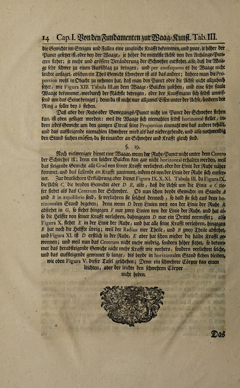 t>tc©en?ic^>teim0teiöcn unb Saßen eine unötci(i&e^fafftbefonimcn/imt)5njar/jej)6^cr öer sptinct 9cfc$cttft,ot)€rbcp ber^BaagC; jc ^o^cr btcmittelfle5((()fe m\ Den 5(n^dngc^^um eten je me^t nnb 3ri3fTereQ3crdnt)crung t)cr0c&n)c{)rc entfielet/a(fö/t)ag bic^Kao^ ge fe^t f($n?er 511 einen Siu^fd^iag ju bringen/ unb per confequens es bie ^ßaage nic^t (eiebte anfaget/ cbfcboneinXbeüÖeiricbt fcbtrebrerifl ai^ ba^anbere; baberoman bie Pro¬ portion irobl inObaebt su nehmen bat/ ba§ man benennet ober bie S(cbfe nicht attjuboc^ feilet/ irie Figura XIII. Tabula Ulan bem SBaages^Söaicfen gufeben/ unb eine febi^ fauie ^aage bekommet/toorbureb ber0lacbfte betrogen/ ober ber lauffmann ficb felbff untoif fenb um ba00eine bringet; bennbaift niebtnur aßsuoiet ©ifen unter ber Stebfe/fonbern bei ^ing a follte bet; b jleben* ®a§ aber ber SHube^ober Söetoegung^^^unct nicht im ^unct ber 0cbtoebte Heben fan, iH oben gefaget trorben: ireii bie 5S$aage ficb niemablen feibfl horizontal Hellet/ im bem icbe^©en)icbt,um ben ganzen ©rcul feine Proportion einmabltoieba^ anberebebdltf unb ba^ aufHeigenbe niemablen fcbioebrer trirbal^ba^niebergebenbe/unb alfonotbweitbig ben0tanb fucbenmu(fen/ba fieeinanber an0cbtoebre unb.^rafft gleich finb» §, 19. 9iocb oieltbeniger bicneteinc^Baafieitrennber^Kubei^^unctnicbtunter bemCentro ber 0cbtt)ebre tH; beim ein folcber ^alcfen fan gar ni^t horizontal erbalten roerbeii/ ireif ba^ Heigenbc ©emiebt alle Grad oon feiner .^rafft oerliebret/ober ber ^inie beriKube ndber fommet/unb ba^ faßenbe an.^rafft ^unimmt/inbemeooonber^inieberiKube ficb entfer» net. 3^^ beutlicbern ©rf labrung aber bienet Figura IX. X. XI. Tabula III. ba Figura IX. bieSlcbfe c, bie bepben ©eroicbte aber D e, alfo / bag bie Slcbfe um bie =^inie a c tie# fer Hebet al^ ba^ Centrum ber 0(bn?ebre. Ob nun f^on bepbe ©etoiebte im 0tanbe A unb B in a^quilibrio finb/ fo oerliebreii fie folcbe^ bennoeb / fr halb fie ficb au^ bem hor rizontalen 0tanb begeben; beim trenn D brep Linien treit oon ber =^inie ber iHube R abHebet in (?, fo Hebet bingegen f nur jirep Linien ron ber =Pinie beraube/ unb bat aU fo bie ^)elffte ron feiner .^rafft oerlobren/ babingegen D nur ein Sbrittel rermiffet; alfr Figura X. Hebet E in ber ^inie ber 9\ube/ unb bat aße feine .^rafft rerlobren/ hingegen B bat noch bie $etffte übrig; treil ber Radius rier Xbeite/ unb b jirep Xbeile abHebet^ unb Figura XI. iH D erHlicb in ber 9iube/ E aber bat febon trieber bie halbe .^rafft ge» ironnen; unb treil nun ba^ Centrum nicht mehr niebrig/ fonbern hoher Hebet/ fo befom» met baö berabHeigenbe ©etriebt nicht mehr .^rafft trie rorbero/ fonbern rerliebret folcbe^ unb ba^ aufHeigenbe gewinnet fo lange/ bi^ bepbe in horizontalen 0tanb Heben bleiben/ wie oben Figura V. biefer Xafel gefebeben; Senn ein febwebrer ©brper lan einen leichten/aber ber leichte ben fcbwebren©brper nicht beben. • •