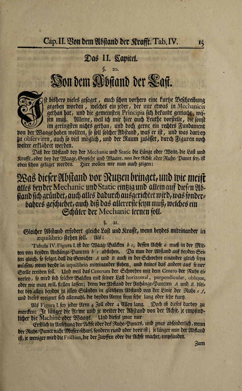II. Sopitd. §* 20» tictn Ssjiani) Dct ^a({. ®ft fci^l^cro oiticg gcfd^ct, ouc^ f$on öorl^ertt eine furfjse Sefcf)m'6un3 gegeben »orten, »elcbeö ein jebev, bet nui* et»a§ in Mechanicis get^on bnt/ unb bie gemeinjben Principia (id) befanbt gemacht, »ii« fen mu^. SiUeine/ »eil icb nnV deutle botftelle, bie fon|i imgeringfbennicbtbgertan, unb boc^ gerne ein retbteb gunbament »on berSBaagehaben »ollten, fo foU foI(ber5(bftonb,»ab er ift, unb »ae barbep |u obferviren, ouch fo oiel möglich, unb ber 3laum äulaffet, bnrcl) Figuren no^ weiter erflahret »erben. Sfl§ ber Slbflanb bco ber Mechanic unb Staue bie Pdnge ober dBeto/ bie Pa|l unb Ärflfft,über bet) ber9Bflagc,@cioi^t unb ®aarc. nnn herOCcBfe ober9?ube<55umt fct)/ift eben febon gefaget roorbeu. ^ier mellen mir nun auch äcigen: liefet: Ibjlanb M bringet, «nt> inie meift öUe^ 6f 9 Peu Mechanic utibStatic einligunt» aüftnauf IJiefmSIP» flant» fi(^ flcfinPet, aud) oüe^ PaPued) aii^gitii^fet wirb, wo^ jbnber# 0o()re^ gefc^iebrhauij^ bi^ba^ aüeitrj!cft’t)nmup,Wt*(die^«n 0(pölfr ber Mechanic lernen foU. §» 21. ©leicher Slbjtanb erfobert gleiche Saft unb^rajft, »enn bepbeb miteinanber in xquilibrio (tehen foll. ^ib: Tabula IV.Figura l.ifl ber ®5aagt SSaltfen b c, beffen Slcbfe a mug in ber gJlin ten oon bepben Sinbdngo^uncten b c obgeben, Sa nun ber Slbganb auf betjben @efe ten gleicht fo folget, bag bie®en»ichtc a unb b auch in berSchmehre einanber gleich fepn müffe» »eint bepbe in aequilibrio miteinanber gegen, unb teineO baO anbere auO feiner ©teile treiben foB. Unb roeil boO Centrum ber @ch»ehre mit bem Centro ber Stube ei« nerlet), fo »irb geh folcheriSaldfen mit feiner ßog horizonwl, perpendicular, oblique, ober toie man »ill,gellen lagen; bennbcrS(bganbber2lnbänge«^uncten a unb bftb bet bOp atten bepben in allen ©tdnben in gleichem Slbganb non ber Pinie ber Stube e /, unb biefe« ereignet g^ allemabl, bie bepbenSlrme fepn fegr laug ober fegr furp. SllO Figura I. fep jeber 2(rm 4 So# ober 4 SBen lang. Soch ig biefeO barbep ju mertfen: 3c langer Me 91vrae unb je »citer ber 5lhftanb oon ber Slchfe, je emphnb» licher bie Machine ober SBaagc. Unb biefeO 5»ar nut- «rglich in Slnfebung ber $ichfe ober beP Slubea«punctO, unb jroar abfonberiieh, »enn her Stube^^unctnicht ggltge^fcbarf/fönbern nmb ober breit ig; je idnger nun ber Slbganb iji,je »emgcr»trbbtcFriaion,bie berSapffen ober bie Sl# wachet/empfunben. 3«w