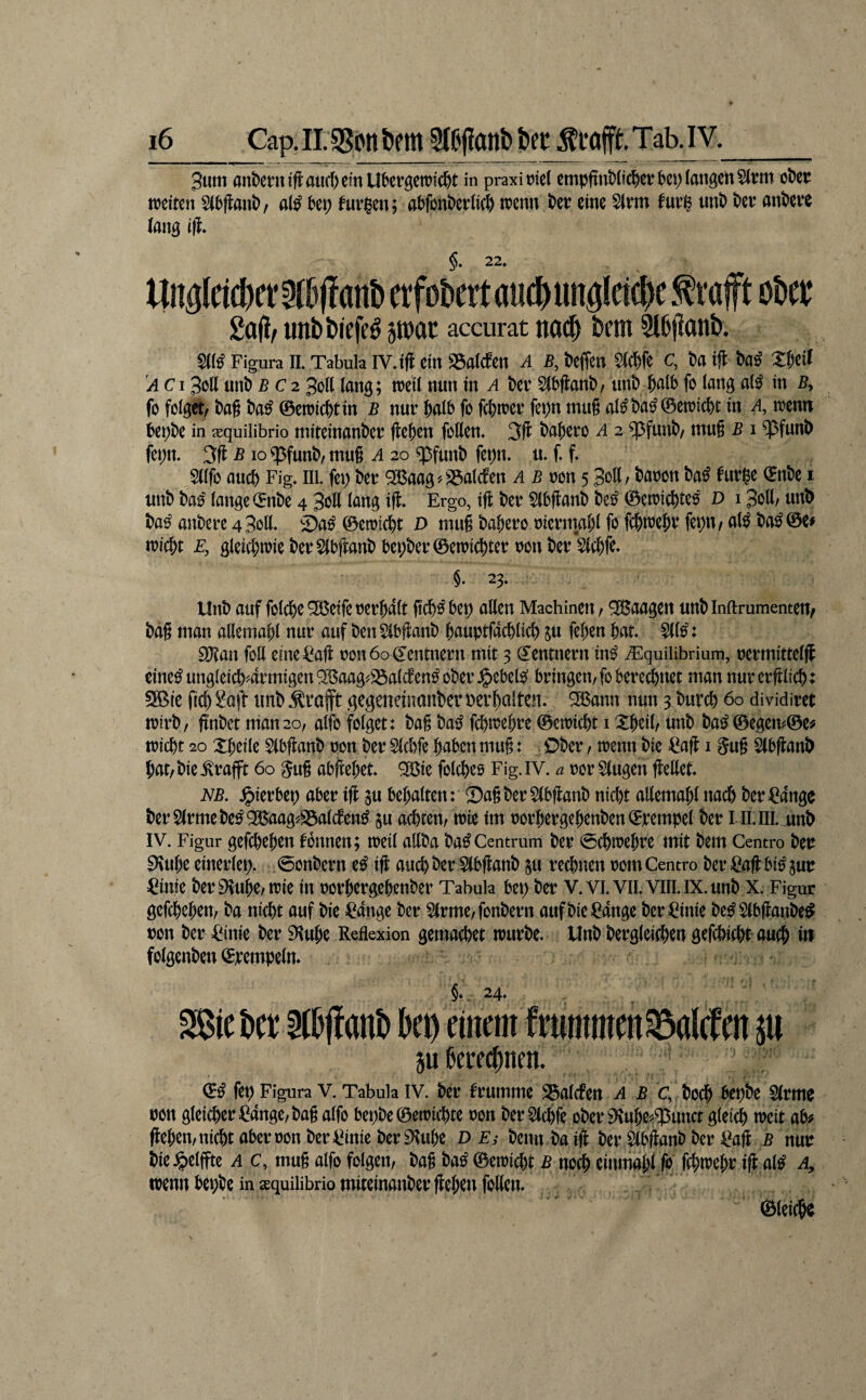 3um andern iftaticf)em Übergewicht in praxi riet empftubitcher bei; iattgett5(rm eher weiten 5(bflanb, al^ bei; fnrigen; abfonberii^ wenn ber eine Strm furi^ unb ber anbere (ang i(l* t|nglcicbct5fb|!anbetfoberta«(biingletcbcfi‘afftober 2a(l/ unfcbiefe^ swac accurat nod^ betn 5l&f{önb. S(K Figura n. Tabula IV.i(l ein SSaMcn A B, befien Sie^fe c, Sa ifl Sa« Xfjcil A c13oll unb B C2 3oK (ang; weil nun in a ber 5(bflanb, unb fo lang al^ in 5, fo folget/ bag ba^ ©ewicht in b nur halb fo fchwer fei;n mug al^bai^©ewicht in a, wenn bei;be in xquilibrio miteinanber flehen follen* 3fl bahero A 2 ?pfunb/ mug b 1 ^funb fei;n. 3fl b io ^funb, mug a 20 ^funb fei;n. u» g g Sllfo auch Fig, III. fei; ber 2ßaag'.25al(ben .1 5 non 5 3oß/ ^«^on ba^ furpe ©nbe i unb ba^ lange (5nbe 4 3oIl lang ifl. Ergo, ifl ber $(bganb bei^ ©ewichtcö D 13oll/ unD ba^ anbere 4 Soll. Da^ @ewi(l)t D mug babero nicrmal;! fo fchwefir fepu/ al^ ba^©e^ wicht F, gleichwie berSlbganbbe|;ber©ewi(hter non ber Slchfo* §. 23. Unb auf folche ^eife nerhalt gch^bep allen Machinen / Waagen unblnftrumemen/ bag man allemal;! nur auf ben 51bganb hauptfachlich ju fehen hat. $11^: EDtan foE eine^fafl non 60 Zentnern mit 3 (Rentnern in^ jEquilibrium, nermittelfl cine^ungleich4rmigen^l5aag^^alcben^ober J&ebel^ bringen, fo beregnet man nurerftlich: 5®ie fich Soft unb trofft gegeneiiionber bei’holten. ^ann nun 3 burch 60 dividiret wirb, finbct man 20, alfo folget: bag bai^ fd)wehre ©ewicht i Xheil, unb ba^ ©egen?©e? wicht 20 Xheile Sibganb non ber 51chfe haben mug: Ober, wenn bie Sag 15ug Slbganb hat, bie .^rafft 60 ^ug abfeehet. ^ie folchßs Fig. IV. a nor Gingen geEet. NB, .^ierbep aber ig gu behalten: Sagber$(bganb nicht aEemal;! nach ber Sange berS(rmebe^9ßBaag'>;5alcfen^ Su achten, wie Im norhergehenben©rempel ber I ILIII. unb IV. Figur gefchehen tonnen; weil aEba ba^Centrum ber <5chwehre mit bem Centro ben ^uhß cinerlep. 0onbern ig auch ber Slbganb ju rechnen nom Centro ber Sagbi^gun Sinie ber 9vuhe, wie in norhergehenber Tabula bet; ber V.Vl.Vll.VllLlX.unb X. Figur gefchehen, ba nicht auf bie Sange ber S(rme,fonbern auf bie Sange ber Sinie be^Slbganbe^ non ber Sinie ber 9luhe Reflexion gemachet würbe. Unb bergleichcn gefchicht-auch in folgenben ©rempeln. mt ber Slbganb bep einem f rummen^alcf en p ju ßere^nen. fep Figura V. Tabula IV. ber frumme S3alcten a b c, bo^ bepbe Slrme non gleicher Sange, bag alfo bepbe©ewichte non ber Slchfe ober ^uhe^^unct glei^ weit ab# gehen,nichtabernon ber Sinie ber iKuhe D Ei benn baig ber Slbganb ber Sag B nur bie felgte A c, mug alfo folgen, bag ba^ ©ewicht B no^ einmahl fo fchwehr ig al^ a^ wenn bei;be in ^quiiibrio miteinanber gehen foEen. ©leiche