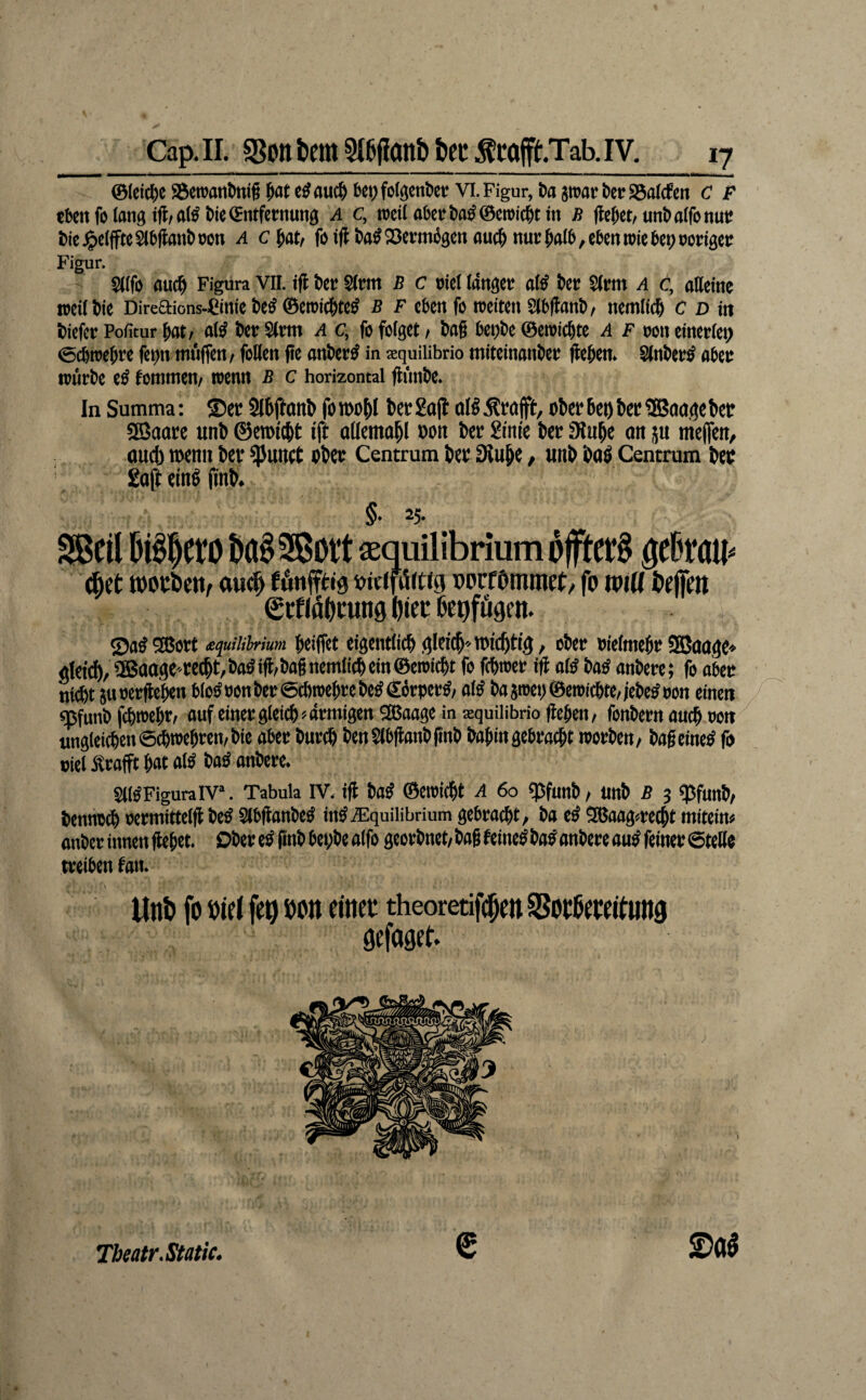 0(cicl)ß S3ßtt?attl>tti§ ^at c^auc^ bct;fo(öcnt>ct VI. Figur, Da swatr DcrS3ö(cfßrt C P eben fo lang Die ^ntfcntung A c, ttjcil abet?Da^©cn)icDtm J? fte^ct/unDalfonut? Dic^)ß(ffteSlb|lanDocn a c^att foiff Da^^evm^genau(^nm:^aI6,cbenn)icbe9nongctr Figur. Slffo ouc^ Figura VII. ifl tc« SIrm B c oiel langet; aK ter Slrm a c, aHeine rocilJfe Dircaions-Cinfe t»eg ©eroid&te^ b f eben fo reetten SIbfbanb, nemlic^ c d in fciefer Politur bflt/ Ser SIm a c, fo folget > bog bei)t)e ©eroiegte A F oon eineriet) ©egtoegre fetrn mi'ifien/ foßen ge onber^ in aquiUbrio miteinonbet; gegen. Stnber^ obei; würbe eö fommen/ wenn B c horizontal günbe. In Summa: ©ec Slbgonb fotbogl bergag oßÄcfljfÜ:, ober6eobec?Baa,gcbet 3Battre unb ©erotebt ift aücmabl oon bcc gmte bet 3lube on ju mefien, and) toenn bev ^unet ober Centrum bec IHube, unb botl Centrum beo goft eing gnb. §• 25- Sßcil bi^^ero ba§3ßoi‘t asquilibrium bfftcrS 0rau^ ^et »ouiie«/ au# fönffttg »iciftSrtig »ocfOmmrt, fo mu gcfläOcung ^iec bepfögen. ©o^SBort £<juiiiirium geiget eigenriicb.gltitb'roi'tbtig, ober oielmegr SBoage» glct#, iBaogete(bt,ba#ig;bagnemIi(betn©eroi(gt fo fegnter ig otö bo^ onbere; fo ober nigt 5u »ergeben blo^ »on ber ©ebwegre beg €brper#/ oK bo atoet) ©eroicbte, jebe^ oon einen f' «pfunb febtoegr, oufeinergieicb>ormigen Sßaooge in squiHbrio gegen/ fonbern aueg oon unglei(gen©(btoebren/bie ober burtg benStbganbgnb bogingebratgt toorben/ bogeine^ f« oiel Ärofft got alO bog onbere. SligPiguralV. Tabula IV, ig M ©eioicgt A 6o ^funb / Unb ß 3 ^funb/ bennoeg oermitteig beg Slbgonbeg ing.®quilibrium gebroegt, bo eg 9Baflg«re(gt miteim onber innen geget. Ober eg gnb begbe oifo georbnet/ bog feineg bog onbere aug feiner ©teße treiben fon. lln& fo oid fe9 »on einet theoretif#en SSotßetettung gefagef. Tbeatr.Static. S