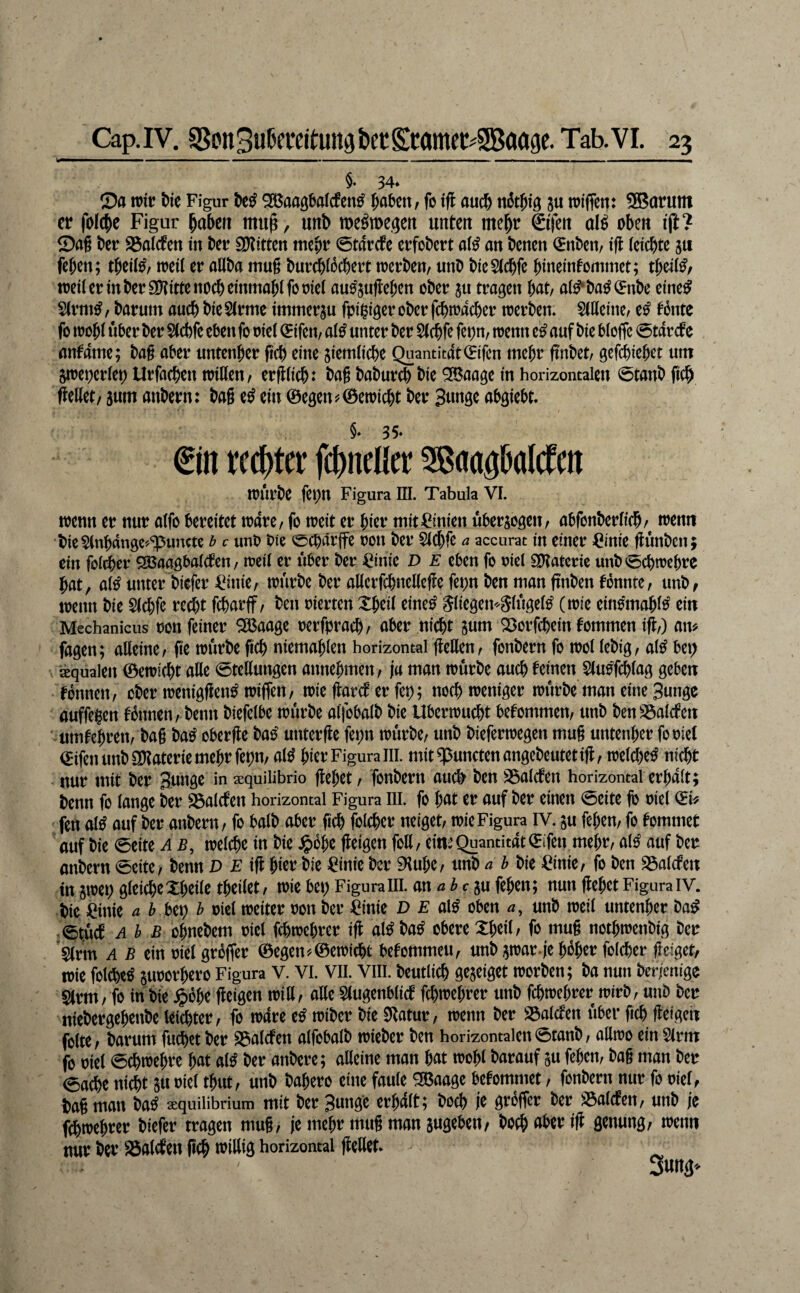 §♦ 34* 0a mt Ne Figur ^aagMcfcn^ ^abcit^ fo ifl aud& nätN'ö 5« wifjen: SBarutn er fo(cj)e Figur labert mu^, unb me^tDcgett unten me^r ©fen al^ oben ijl? ©ag ber SSalcten in ber SOtitten mebr ©tarefe erfobert ai^ an benen (Enben, ift (eiebte ju feben; tbeii^/ toeii er aUba mug bur^ioebert njcrben, unb bteSiebfe bineinfommet; tbeii^/ weii er in ber ayjitte noch emmobifooiei au^suflebcn ober au tragen bat/ a(^ba^(5nbe eine^ Sirm^/ barum auch bie$irme immerau fpi^gcrober fcbn?acber toerbem Silieinc/ e^ tonte fo trobi iiber ber $(cbfe eben fo oiei (Jifeu/ ai^ unter ber Siebfe fepn, trenn cß auf bie bioffc 0tarcfe anfame; bag aber untenber ficb eine aiemiiebe Quantit4t(Eifcn mehr frnbet/ gefebieb^t um atreperiep Urfacben iriKen/ ergiieb: bag babureb bie ^aage in horizontalen 0tanb ficb gellet/ aum anbern: bag e^ ein 0egen^©etoicbt ber Bunge abgiebt. §♦ 3 5* €in reebtet fcbnelltt Sßaagbalcfcn tOÜrbe fepn Figura III. Tabula VI. trenn er nur alfo bereitet trare/ fo treit er bitr mit^Cinien uberaogett/ abfonberlicb/ trenn bie ^Inbangc'^'ipuncte b c unb bie ecbärjfe ron ber $(cbfß a accurat in einer Cinie günben; ein fol^er ^aagbalcfen / weit er über ber ^inie D E eben fo riel SOtateric unb 0cbtrcbre bat, al^ unter biefer =^inie/ mürbe ber allcrfcbnellege fepn ben man gnben tonnte, unb, menn bie Slcbfe re^t febarff, ben rierten Xbeil eine^ Sliegei^Slugel^ (mie einomabl^ ein Mechanicus bon feiner SÖ5aage rerfpracb/ aber nicht aum Q3orfcbein tommen ig,) am fagen; alleine, ge trurbe geh niemablen horizontal gellen, fonbern fo mol lebig, al^ bep äqualen 0emi(bt aUe ©tellungen annebmen, ja man mürbe auch teinen Slu^fcblag geben tonnen, ober meniggen^ miffen, mie garet er fep; noebmeniger mürbe man eine Bunge auffe^en tbnnen, beim biefelbe mürbe alfobalb bie Ubermuebt betommen, unb benS5alcfen umtebren, bag ba^ oberge bas' unterge fei;n mürbe, unb biefermegen mug untenber foriel <5ifen unb entaterie mehr fepn, al^ hier Figura III. mit ^uncten angebeutet ig, mel^e^ nicht nur mit ber Bunge in sequilibrio gebet, fonbern auc^ ben SSalcten horizontal erbalt; benn fo lange ber S3alcten horizontal Figura lil. fo bat er auf ber einen 0eite fb oiel i^i# fen al^ auf ber anbern, fo halb ober geh folcber neiget, mieFigura IV. au feben, fo tommet auf bie 0eite A B, melcbe in bie ^bbe geigen foll, emi: Quantität i^ifcn mehr, al^ auf bet anbern 0eite, benn T F ig hier bie ^inie ber 9iube, unb a h bie ßinie, fo ben S5alcfen in amep gleiche Xbeile tbeilet, mie bet) Figuralil. an ah ein feben; nun gebet Figura IV. bie Öinie a h Hv) h oicl meiter oon ber =^inie D E al^ oben a, unb meil untenber ba^ .0tüct Ah B Obnebem oicl febmebrer ig al^ba^ obere Xbeil, fo mug notbmenbig ber 5(rm A B ein oiel grbffer ®egen'/0emicbt betommen, unb amar-je bober folcber geiget, mie fblcbe^ auoorbero Figura V. Vi. Vll. Viii. beutlicb geaeiget morben; ba nun bet^enige Slrm, fo in bie ^)bbe geigen mill, alle $(ugenblict febmebrer unb febmebrer mirb, unb ber niebergebenbe leichter, fo mare e^ miber bie 0Ratur, menn ber 23alcfen über geh geigen folte, barum fuebet ber 95alcfen alfobalb mieber ben horizontalen 0tanb, allmo ein 5(rm fo oiel 0cbmebre bat al^ ber anbere; alleine man bat mobt barauf au feben, bag man ber eacbe nicht au oiel tbut, unb babero eine faule ^aage betommet, fonbern nur fo oiel, bag matt ba^ aequilibrium mit ber Bunge erb4lt 5 bodb je grWer ber S3al(fen, unb je febmebrer biefer tragen mug, je mebr mug man augeben, boeb genung, menn nur ber 25aWen geh irillig horizontal gellet*
