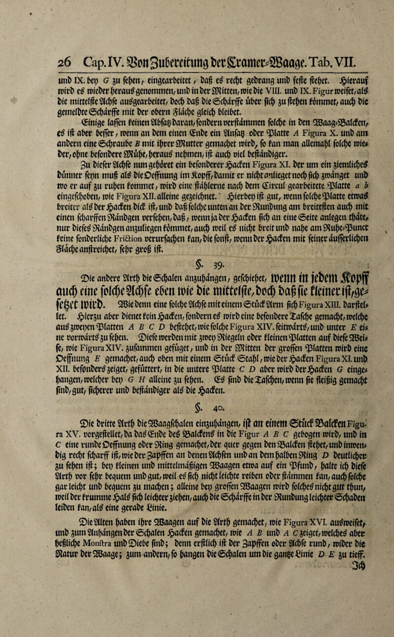 unb IX. U\) G 5u feiert/ emgeatt^eitet / l?ag tß rcc^t gctJrang m\> fefle Wet. Jg)i'efauf n)iet)cr&eirau^9enommeu/iini)mt)ci‘S[y?itten/n)ict)ic vill. unD IX. Figur weifet/a(^ t)ie mitte(ffe5(c&fe au^gearkitet/ t>oc& t)ag t)ie0c&dtife utei; jic^ s« fielen f5mmet/auc^ t>ic 0eme(bte0c64t:ffe mit t>ei? obern SMd&e gieic^ bieibet (Einige (affen feinen SCbfai^baran/fonbernner flammen fo((i&e in ben ^ag«25a(cfen/ ifl aber beffev/ wenn an bem einen (^nbe ein §(nfa§ ober q3(atte a Figura x. nnb am anbern eine0cbranbe ß mit iJrerS[y?utter gemacbet wirb, fo fan man allemabl fofebe wie« ber/Obne befonbereSDIüb^/beraub nebmen/iff auch w( beflanbiger* 3u biefer $(cbfe nnn gebäret ein befonberer .^adfen Figura XL ber um ein jiemlicbe^ bunner ferjn mu§ a(^ bieOeffnung im^opff/bamit er nicht anlieget noch ficb swänget unb wo er auf ju ruben fommet/ wirb eine ffablerne nach bem (i:ircu( gearbeitete q3(attc a b cingcfcbobeit/ wie Figura XII. alleine gejeiebnet. Jpierbet)ifl gut, wennfolcbe^^latte etwa^ breiter al^ber.^acfen bief iff/unb bagfolcbe unten an ber^lunbungam breiteffen auch Jpft einen febarffen^anbgen oerfeben/bag/ wennjaber ^aefen pcb an eine0eite anlegcn tbate, nur bie|e^9^anbgenansuliegenfbmmet/aucb weil e^ nicht breit unb nabe am^Iube^^unct feine fonberlicbe Friftion oerurfacben fan/biefonfl/ wenn ber ^aefen mit feiner aufferlicb^« flache anffreicbet/ febr grog \% ©ie anbere Slrtb bie0cbalen anjubangen/ gefebiebet/ llt jCÖCltt ^Opjf öu(| fine foj^c2r(|fc el)en tt)ie bie imWe((lc,i)od^ 26ict>enn eine feiereS(c&femit«incm@tücf8tiw FiguraXlll. bavftef» kt* ^kv^u aber bienet fein §acf en/ fonbern zß wirb eine befonbere !i:afcbe gemacht/ welche au^swetjen glatten A b c d beffebet/WiefolcheFigura XIV* feitwart^z unb unter ezU ne oorwart^ su feben. ©iefe werben mit swet) 9Iiegeln ober fleinen glatten auf biefe Sßei« fe/ wie Figura XlV. sufammen gefuget/ unb in ber SKitten ber groffen glatten wirb eine Oefnung e gemacbet/aueb oben mit einem 0tücf0tabl/wie ber .^aefen Figura xi. unb. XII. befonber^geiget/gefüttert/in bie untere glatte c d aber wirb ber Jjaefen g einge« bangen/welcher bet) g h alleine gu feben* finb bieXafeben/wenn fie flieigig gemacht jinb/gut/ geberer unb beflanbiger al^ bie ^aefen* 4^* ®ie britte $lrtb bieSÖaagfcbalen eingubangen/ ijl att cfitettt ©tuef SßalcfettFigu-' ra XV. oorgcffellet/ba ba^^nbe be^ löalcfen^ in bie Figur a b c gebogen wirb/ unb in c eine runbeOeffnung ober 9Iing gemacbet/ber quer gegen benS3alcfen gebet/unb inwem big recht febarff ig/Wieber3apffen an benenSlcbfen unb an bem halben EHing D beutlicbeu gu feben ig; bet) fleinen unb mittelmagigen Waagen etwa auf ein $funb/ halte ich biefe Slrtb oor febr bequem unb gut/weil e^geb nicht leichte reiben ober gdmmen fan/aucbfol(be gar leicht unb bequem gu machen;, alleine bet) groffen SBaagen wirb folcbe^ nicht gut tbun, weil ber f rumme .^al^ geh leidbter gieben/ auch bie 0chdrffe in ber Dtunbung leichter 0cbaben (eiben fan/alleine gerabe Cinie. ©ieSllten haben ihre SBaagen auf bie Slrtb gemachet/ wie Figura XVI. au^weifet/ unbgum§(nb4ngenber0chalen^)acfengemachet/wie ^ unb c geiget/welche^ aber heilige Monftra unb Siebe gnb; benn erglich ig ber Sapffen ober Slchfe runb/ wiber bie Statur ber ^aage; gum anbern/fo bangen bie 6cbalen um bie gange ^inie d e gutieff. 3(b