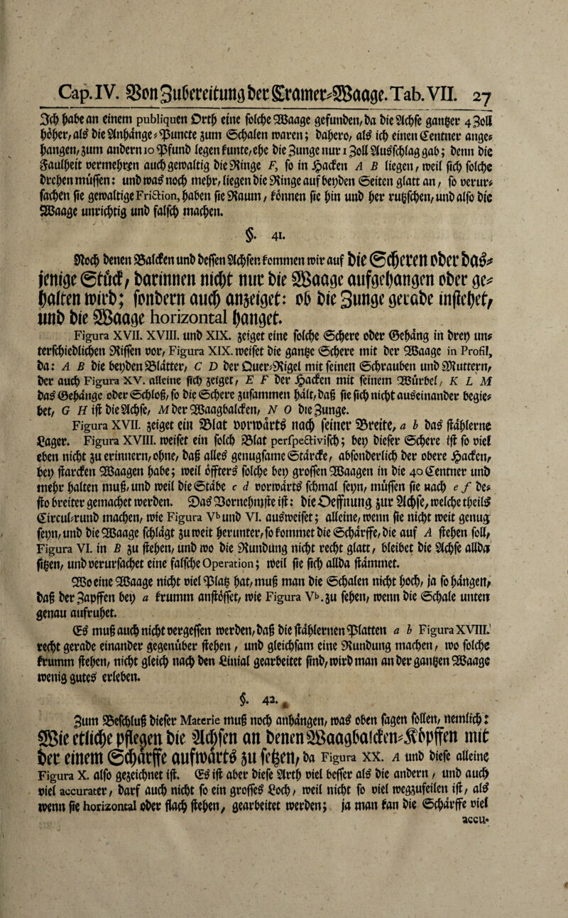 3ci& ^abean einem publiqucn Ott^ eine foic^)e2Baagc gefunden/l)a MeSic^fe ganger 4 Soll 56ger/al^ MeSlngdnge^^uncte jum @c|)alen waren; t^dgero, aW ic^ einend^entner ange? fangen, 3um anfern 10 q5funf legen funte,efe fieSunge nun Soll lag gab; fenn fic Saulfeitrermefren auefgewaltig fieiKinge f, foin^aefen a b liegen, weil ficffolcfe f regen muffen; unf wa^ neeg megr, liegen f ie 9vinge auf bet;f en Seiten glatt an, fo rerur# fatgen fie gewaltige Friaion, gaben fie^Jaum, Tonnen fie gin unf ger rugfegen/unf alfo fic aßaage unriegtig unf falfcg maegen. §. 41. 0lo(g fenen ®alcfen unf fefien Slcgfen kommen wir auf biC Cf It Obf C imi9C0tö(f, bonitnen nW)t: nuc öie SBaage öufgeOangen ober galten »irb; fonbeen au(^ anseiget: ob bie Bunge gecabe injiebeb, unb bie Sßooge horizontal gonget. Figura XVII. XVIII. «nf XIX. jeiget eine folcge 0(gere ober 0egang in freg un# terfegiefliegen SKiffen ror, Figura xix. weifet fie gange legere mit fer ^aage in Profil, fa: ^ F fie begfenSSlatter, c d fer DueiviKigel mit feinen 0(grauben unf SDtutterrv fer aueg Figura xv. alleine fief jeiget, E F fer .g>acfen mit feinem Kurbel, KLM fa^0egange ofer0cglo§,fo fic@cgere jufammen galt,fa§ fieficgnicgtan^einanfer begie? get, G KiflfieSlcgfe, Mfer^JBaagbaltfen, n 0 fieSunge. Figura xviL geiget ciu Slut Dorwart^ naeg feiner St*eite, ^ h fa^ ffaglerne ^ager. Figura XVIII. weifet ein folcg ^lat perrpea:ivif(g; bep fiefer 0cgere ifl fo rief eben niegt gu erinnern, ogne, fa§ aW genugfame0tarcfe, abfonferlieg fer obere .^aefetv Ut) tiarrfen Waagen gäbe; weil bffter^ folcge bep groflenWaagen in fie 40Zentner unf megr galten mug/unf weil fie(5t4be c d rorwdrt^ fcl)mal fepn, müflen fie «a^ ^ / fe# fto breiter gemaeget werfen. Sa^ 23ornegmilc i|l: fic Oejfnung jur Sld^fe, wel^e tgeil^ ^ircubrunf maegen, wie Figura v^unf vi. au^weifet; alleine, wenn fie niegt weit genug fepmunf fie^aage fcgldgt guweit gerunter,fo kommet fie 0cgdrffe, fie auf A flegen foH/ Figura vi. in ß gu flegen, unf wo fie ^lunfUng niegt reegt glatt, bleibet fie Slegfe allfei' figen, unf rerurfa^et eine falfege Operation; weil fie fieg aUfa flammet. SBoeinc^aage niegt riel^lag gat,mu§ man fie Legaten niegt goeg, ja fo gangen^' fag fer Sapffen bep a frumm anfloffet, wie Figura VKgu fegen, wenn fie 0egate unten genau aufruget. mugaueg niegt pergeffen werfen, fag fie fldglernen glatten a h Figura xviiiJ reegt gerafe einanfer gegenüber flegen, unf gleiegfam eine 9^unfung maegen, wo folcge frumm flegen, niegt gleieg naeg fen Cinial gearbeitet pnf, wirf man an fer gangen 535aage wenig gutee^ erleben* §. 42* ^ 3um Sefeglug f iefer Materie mug noeg angangen, wa^ oben fagen foffen, nemlieg: Sßie rtliebc *3l(|fcn an benenSßaagboirfen^fbpffen mit bet einem (Sebatffe oufmoctb ju feien, fa Figura XX. A urtf fiefe alleine Figura X. alfo gegeicgnet ifl. 0^ifl aber fiefe 5lrtg riel befler at^ fie anfern, unf aue^i viel accurater, farf au# niegt fo ein groffe^ ^^oeg, weil niegt fo riet weggufeilen ifl, al^ wenn pe horizontal ofer flaeg pegen, gearbeitet werfen; |a man tan fie 0fgdrffe rief accu*