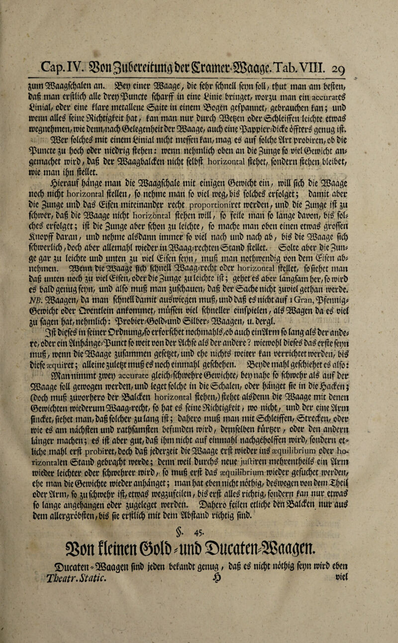 jum '3Baaöf(^aIen an». S3ei;) einer Sßaa^e, t)ie fe^r fcfencK fei)n fott, ut man am 5ejlen/ i>a§ man evfl(irf) alle t)rep^uncte fc^arff in eine ^inie bringet^ tror^u man ein accurate^ ^iinial/ ot>er eine flare metallene 0aite in einem S3ogen gefpannet, gebrauchen fan; unt) trenn alle^ feine 9\ichtigfeit hat/ fan man nur burch SBe^en ober 0(hleiifcn leichte ettra^ tregnehmeu/irie benu/uach ©elegenheitber ^aage, auch eine ^appier^biefe offter^ genug iti ^er folche^ mit einem =^inial ntcht meffen fan, mag e^ auf folche Slrt probireu/ ob bic ^uncte 5u hoch ober niebrig flehen: trenn nehmlich oben an bieBungefo riel0eiricht an? gemachet trirb/ baß ber SBaagbalcfen nicht felbfl horizontal flehet, fonbern ftehen bleibet, trie man ihn flellet. .^ierauf hinge man bie Q35aagfchale mit einigen 0etricht ein, trillfich bie 3ßaage noch nicht horizontal jlellen, fo nehme man fo riel treg,bi^ folche^ erfolget; bamit aber bie Bunge unb ba^ (Elfen miteinanber recht proportioniret trerben, unb bie Bunge ifl in fchtrer, baß bie ^aage nicht horizontal flehen tritt, fo feile man fo lange baron, bi^ fol? (he^ erfolget; ifl bie Bunge aber fchon in leitt)te, fo ma^e man oben einen ettra^ groffert .^noplf baran, unb nehme al^bann immer fo riet nach unb nach uh, bi^ bie 9ß$aagc fich fchtrerlich, hoch aber attemahl trieber in “SBaag^rechten 0tanb flellet* 0olte aber bie Bun? ge gar ju leichte unb unten in riel <Eifen fepn, muß man nothtrenbig ron bem (Eifcn ab? nehmen. SBemt bie^aage fich f^nett ^aag?recht ober horizontal flettet, foß'ehet man baß unten noch 3u riel iEifen, ober bie Bunge ju leichte ifl; gehet e^ aber langjhmher,fotrirb halb genug fepn, unb alfo muß man jufchauen, baß ber 0ache nicht ^urielgethan trerbe* NB. 5Ö3aagen, ba man fchnett bamit au^triegen muß, unb baß ei^ nicht auf i Gran, Pfennig? ©eiricht ober Orentlein anfommet, muffen riel fchnetter einfpielen, al^Sßagen ba e^ riet gu fagen hut, nehmlich: ^robier?©olb?unb 0ilber? ^Baagen, u* bergl* 3fl biefeo in feiner Orbnung,fo erforfchet nochmahl^,ob auch ein5(rm fo lang a(^ ber anbe? re, ober ein ^nhange^^ipunct fo treit ron ber Slchfe al^ ber anbere ? irietrohl biefe^ ba^ erfle fepn muß, trenn bieO^aage jufammen gefeget,unb ehe nichts treiter fan rerrichtettrerben, bi^ biefe xqüiret; alleine sulegt muß e^ noch einmahl gefchehen. S3ehbe mahl gefchiehet eo alfo: gDlan nimmt jtret) accurate gleich?fchtt?ehre©etrichte> bet) nahe fo fchtrehral^ auf ber ^aage fott getrogen trerben, unb leget folche in bie0chalen, ober hanget fie in biej^aefen; (hoch niuß jurorhero ber SSalcfen horizontal flehen,) flehet a®enn bie Söaage mit betten ©etrichten trieberum2öaag?recht, fo hat e^ feine^ichtigfeit, tro nicht, unb ber eine^lrm fmcfet,flehet matt,baßfolcher sulang ifl; bahero muß man mit0chleiffen, 0trecfen, ober trie e^ am ndchflen unb rathfamflen befunben n)irb, bemfelben fur^er, ober ben anbern langer machen; e^ ifl aber gut, baß ihm nicht auf eintnahi nachgeholffen ntirb, fonbern et> liehe mahl erfl probiret,boch baß jeberjeit bie^Baage erfl trieber in^ aequilibrium ober ho¬ rizontalen 0tanb gebracht trerbe; benn treil burch^ neue juftiren mehrentheil^ ein Slrm trieber leichter ober fchtrehrer trirb,- fo muß erfl ba^ xquilibrium trieber gefuchet merben, che man bie ©etrichte trieber anhanget; man hat eben nicht nothig, be^tregen ron bem Xheil oberSlrm, fo jufchtrehr ifl,ettra^ iregsufeilen, bi^erfl atte^ richtig, fonbern fan nur ettra^ fo lange angehangen ober sugeleget trerben. Sahero feilen etliche bcnSalcfen nur au^ bem attergrobßen,bi^ ße erfllich mit bem Slbflanb richtig finb. §♦ 45* SSon flcinen ©olb ^unb ^ueaten^SBaagen. ©ueatett'-SSBaagen finb leben befanbt genug, baß e^ nicht nöthig fepn trirb eben Theatr.Static. ^ nid