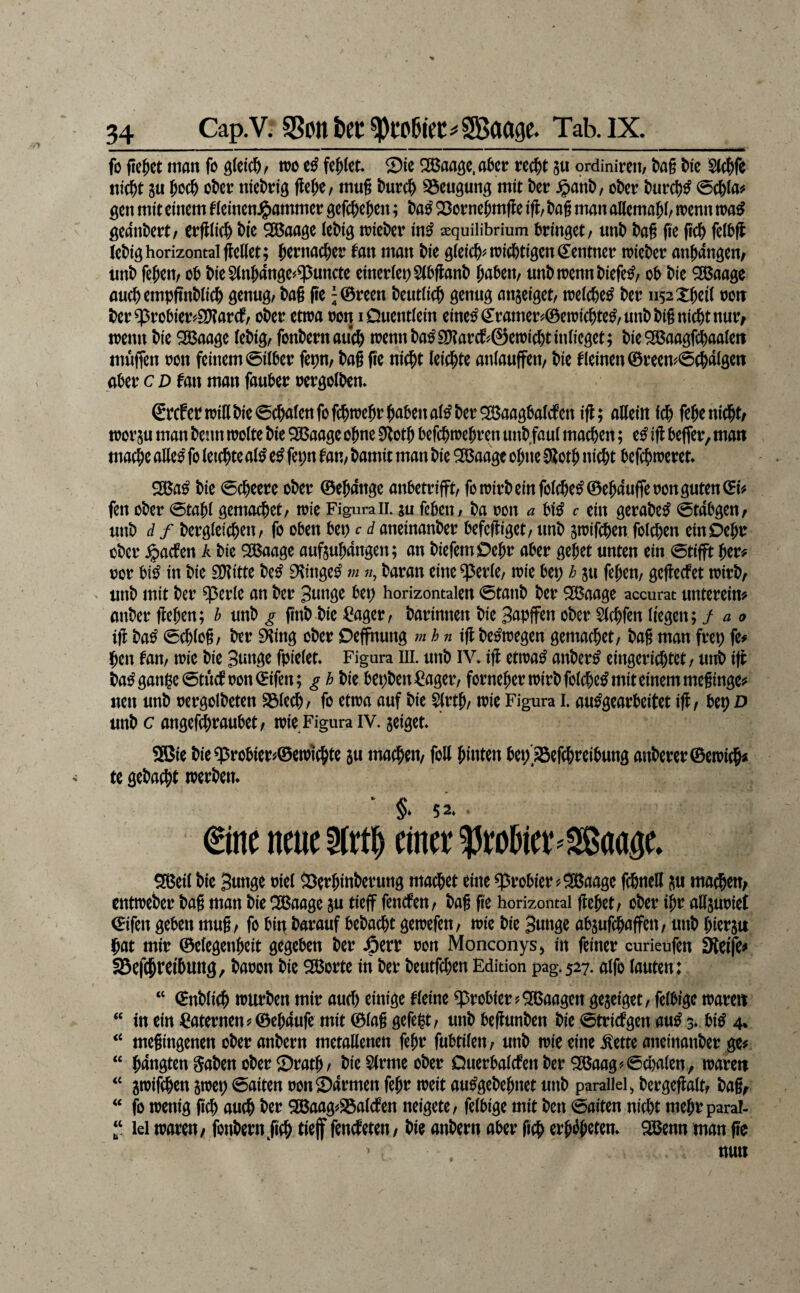 fo fielet man fo wo fehlet Sic ^aa^c.a^er nd^t gti ordinireit/ t)a§ l)ie Steife nid^t 8u ^oc^> ckr niet>rig fle^e, mug burc^ S5cugung mit t)cr $ant)/ ot)er t)urc^^ 0c&la# ^cn mit einem fieinen^ammer gefc^e^en; Sorne^mffe ifl, tag man aHemati/ n>enn geantert/ ettgiiet tic 2S5aage (etig n?ieter in^ aequilibrium bringet/ nnt tag ge get fettg letig horizontal geKet; tenweter fan man tie g(ei(t^n)i(ttigen(Ientner trieter antangem nnt feten/ ob tie5(n&ange#q5uncte einer(et)S(bgant gaben/ nnt trenn tiefet/ ob tie ^aage anctempgntiict genug/ tag ge ;®reen teutlicg genug anjeiget/ treicbe^ ter ii52Xgci( roir ter $robtoSD?ar(f/ oter etwa ron iDuentiein eine^Cramer^öcwicgte^/Unttignicttnur/ wenn tie ^aage (etig/ fonternaueg wennta^S[)?arcl^^@ewicttin(icget; tie^aagfi^aalert müflen ron feinem ©über fepm tag ge niegt leiegte anlauffeit/ tie kleinen 0recn'^©(galgen aber c d fan man fauber rergoltem ßpcf et Win tie ©(galen fo fegwegr gaben al^ ter ^aagbalcfen ig; allein icg fege niegt/ worju man tenn wolte tie Qßaage ogne 0i^otg befegwegren utit faul maegen; e^ ig befler, man maege alle^ fo leicgte al^ e^ fei;n Uv,, tamit man tie ^aage ogne SGlotg niegt befegweret* ^a^ tie ©egeere oter 0egange anbetrifft/ fo Wirt ein folege^0egaufreron guten 0isf fen oter ©tagl gemoeget/ wie Figura il ju febeit/ ta ron a bi^ c ein geratet ©tabgen^ unt d f tergleiegeu/ fo oben bep c d aneinanter befegiget/ unt swifegen folcgen einOegr oter ^aefen A tie QBaage auftugangen; an tiefem Degr aber geget unten ein ©tifft ger^ ror bi^ in tie SDlitte te^ D^inge^ m «, taran eine ^erlC/ wie bet; h ju fegen/ gegeefet wirt/ - unt mit ter ^erle an ter 3nnge bep horizontalen ©tant ter ^aage accurat untereim unter gegen; h unt g gnt tie =^ager/ tarinnen tie S^Pff^n oter Slcgfen liegen; f a o ig ta^ ©cglog/ ter EHing oter Deffhutig m h n tg te^wegen gemaeget/ tag man frep fe# gen Un, wie tie Sunge fpielet* Figura lll. unt IV* ig etwa^ anter^ eingeriegtet/ utit ig ta^ gange ©tucfron0ifen; g h tie bepten^ager/ forneger Wirt folcge^ mit einem meginge«' neu unt rergolteten S3lecg/ fo etwa auf tie 5lrtg/ wie Figura l. au^gearbeitet ig/ beg D unt c angefegraubet/ wie Figura iv. geiget* * 2Bie tieq5robier#0ewt(gte ju maegeu/ foU ginten bep'SSeggreibung anterer0ewi(gf te getaegt werten. % 52. €ine neue 5lrtg einer ?3robier='Saage* ^eil tie Bunge riel Serginterung maö&et eine q5robier ?^aage fegnett maegeu/ entweter tag man tie ^aage ju tieff fenefen/ tag ge horizontal geget/ oter igr attsuriet 0ifen geben mug / fo biti tarauf betaegt gewefen/ wie tie Bunge absufegaffeu/ unt gierju gat mir 0elegengeit gegeben ter JöerP ron Monconysj in feiner curieufen Steife#, 5Bef(gtei6ung, taoon tic ^orte in ter teutfegen Edition pag*527. aifo lauten: “ 0ntli(g warten mir aueg einige kleine probier ?5SBaagen gejeiget/ felbrge wäre« “ in ein Laternen 5» 0egdufe mit 0lag gcfe@/ unt begunten tie ©triefgen au^ 3* bi^ 4* ‘‘ megingenen oter antern metaßenen fegr fubtileu/ unt wie eine ^ette aneinanter ge# “ gangten Säten oter Sratg/ tie Slrme oter Querbalcfenter 5X(5aag'^©cl)a(en, wäre« 8wifcgen jwet) ©aiten ronSdrmen fegr weit au^getegnet unt parallel^ tergegalt/ tag^ ‘‘ fo wenig geg aueg ter gBaag#23alcfen neigetC/ felbige mit ten ©aiten niegt megr paral- ‘‘ lei waren/ fontern^geg tief fencEeten, tie antern aber geg ergi^geten. Sßenn man ge