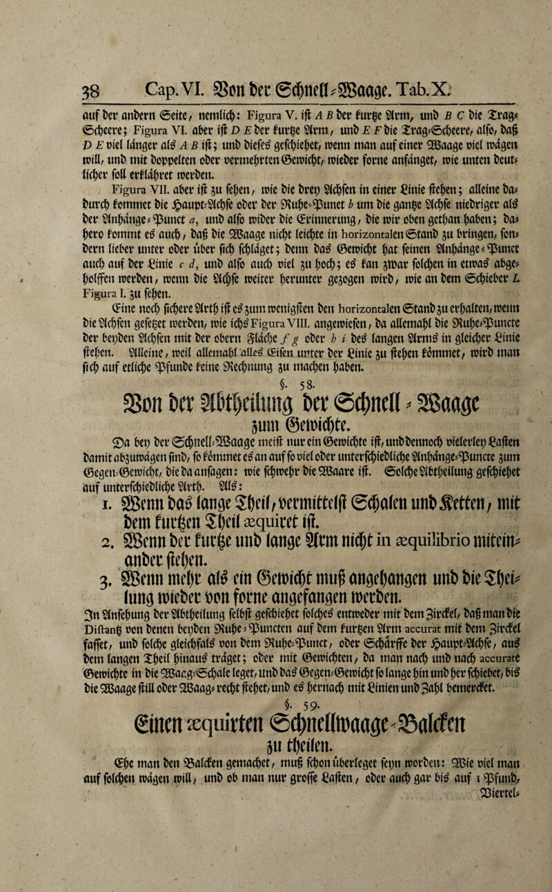 38_Cap. VI. SSpttteu Selten ^SBaage. Tab. Xi_ auf t)er anbern 0eitc, ncttilic^: Figura \A^ ab kr fur$e S(rm, unD b c ke (5rt)ccrc; Figura VI. abct ifl D Ehv furk 5(rm, unt> £ Fkc Xrag#0c&ccre/ a(fo/ l)a§ D E t)icl langer a(^ ab unt) kcfe^ gefct)ickt, trenn man auf einer ^aagc rici tragen trill, unt) mit doppelten okr rerme^rtcnöetric^t/ triekr forne anfangetr trie unten kut^ tiefer feil erflajret trerkm Figura VII aber tfl 5u fekti/ trie k'e kep 5(d&fen in einer ^inie ftekn; alleine ba^ bureb kommet bie ^aupt^Slcbfe ober ber Dtuk^^^nnet b um bie ganpe $((bfe niebriger at^ ber Slttbattge^^unct a, unb alfo triber bie Erinnerung, bie trir oben getban haben; ba# bero fommt eö aticb^ bag bie 9?ßaage nicht leichte in horizontalen 0tanb ju bringen, fon? bern lieber utiter ober über fich fchlaget; benn ba^ ©etricht hat feinen Slnhange^^unct auch auf ber ^inie r d, unb alfo auch riel ju hoch; e^ fan jtuar folchen in ettra^ abge? holffen trerben, trenn bie Slchfe treiter h^i^tinter gezogen trirb, trie an bem Schieber L Figura L gu fehett* Eine noä) fichere5(rthifle^5umtrenigj!en ben horizontalen 0tanbsu erhalten, tretin bie Sichren gefegt trerben, trie ich^ Figura Vlil. angetriefen, ba allemahl bie 9tuhe#^uncte ber bepben SIchfen mit ber obern flache f g ober h i k^ langen Slrm^ in gleicher ^inie flehen. Slllcitte, trcil allemahralle^ Eifen utiter ber ^^inie ju flehen fhmmet, trirb man fich auf etliche ^^funbe feine 9\echnung gu machen haben. kt Slbthcilung kr Schnell ^ Sßaagc 3um @fn)i(|te. Sa bep berSchnell^SBaage meifl nurein0etrichte ifl,unbbennoch rielerlep=^aflen bamit abjutragett gnb, fo fommet e^ an auf fo riel ober unterfchiebliche Slnhange^^uncte jum ©egen'.0etrf cht, bie ba anfagen: trie fchtrehr bie ^am ifl. 0olche SIbthetlung gefchiehet auf unterfchiebliche SIrth* 5(1^ t 1. 2Benn t>a^ lange S^ej(,öermitte((! @^^alcn untibetten, mit l)em tui’len 5öeil ^equitet ijl. 2. SBenn bet tiir^e unb lange Sltm nitpt in sequilibrio mitein^ anbet |iel)en. 3. ^enn mel)t al^ ein ©emit^t mu^ angebangen unb bie Sbei^ lung miebet »an fotne angefangen metben. 3n SInfehung berSlbtheilung felbfl gefchiehet folcheo' enttreber mit bemSivcfel, bagmanbie Diftang rott benett bepkn 9luhe?^uncten auf km furgen SIrm accurat mit bem Smcfel faffet, unb fotche gleichfal^ ron bem iKuhe^^unct, ober 0^arffe ber ^aupt^SIchfe, au^ km langen Xheil hinauf traget; ober mit ©etrichten, ba man nach unb nach accurate ©etrichte in bie ^aag^0chale leget, unb ba^ ©egen?©etri^t fo lange hin unb her fchiebet, bi^ bie ^aageflill ober 2ßaag^ recht flehet, unb e^ h^ntach mit Linien unb 3ahl hemerefet. €incn ieqiiivtcn 0chncl(tr aage < 35alcfeit 5U tbeilen. Ehe man kn 33al(fen gemachet, mug fchon überleget fepn trorben: QCBie riel man auf folfhep tragen trill, unb ob man nur groffe =Caflen, ober auch gar bi^ auf i $funb, Söierteh