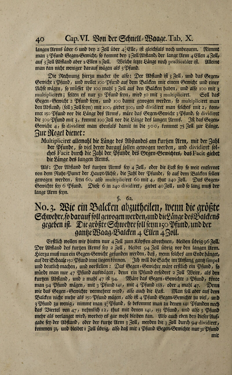 CangenSd’tii^ «ber 6 mt) U\) 2 30II ubcv 4i^ße/ iß ß{ei(f)faW noc^ tmbequcm.' man 3^funt) <Begc«^©emicl)t/ fo fommt ^ci; 33ottS(bflant)/ kr lange S(rm 4 (Ellen 4 Soll/ auf 3 3oll §(Oflant) akr 2 (5llcn 2 3oll. ^el(f)e leiste ^ange noci& pradicabler Ifl* Slllelnc man fan nic^t treniger darauf tr4gen al^ 3^funk 2)le 9\e(i&nung piev^u machet i^v alfo: Ser Slb(lanM#3 3oll/ unb ba^©egen# ©etric^t i ^funk unö trollet iooq3funt) auf km S5alcten mit einem ©etrld^t nnl) einer Slcl)fe trdgen, fo muffet l^r 100 ma^l 3 3oll auf kn SSalcfen i^akn/ unt) alfo 100 mit 3 multipiiciren; folten e^ nur 50 $funt) fepit/ n)ir^ 50 mit 3 muitipliciret ©oll ©egenj©etric^t 2 ^fun^fepn/ unt) 100 kmit getrogen trerku/ fo mukipliciret matt t)enS(l)flank (foHsSollfet^n) mit 100, giekt 300, un^ dmdiret man folcfee^ mit 2/ fom? met iso^funt) ror ke ^ang? k^ 5(rm^/ trare ©egcm©etric^t 3?^funk fo dividiret Me 300 ^funt) mit 3 r fommt 100 30II ror Me €ange k^ langen $lrm^* k^ ©egem ©etric^t 4r fo dividiret man eknfal^ kmit in Me 300, tommet 75 Bott jur =^ange, Mukipliciret allemapl M'e gange k^ Slbftank^ am furzen 9lrm, mit ber t)er?^funk, foMelkrer krauf follengemogen merben, unb dividiret fol> cbe^ Facit bureb bie Sabl ber ^Pfunbe, m 0egem©en>i(bte^/ ba^Facit gi'ebet Me Sange be^ langen 2(rm^. Sll^: Ser Skftanb be^ furgen ^rm^ fet; 4 Soll/ ober Me Saff fet) fo ireit entfernet ron bem 9^uk^?5unct ber ^aupt'^^c^fc/ Me 3aM ber ^funbe/ fo auf bem SSalcfen follett getrogen trerben, fet>n6o, alfo mukipliciret 60 mit 4/ tbut 2403011. Sa^©egem ©etriebte fet; 6 ^funb. Siefe 6 in 240 dividiret/ giekt 4o3ott/ unb fo lang muS ber lange ^rm fet;n. §. 62, No. 3. Sßie ein Salden ab^ntkilett/ irenn biegtrgte bamuf foU gc ivogcn tt)ei-t)eti,un& biegöiigc gegeem tft. Die gr6^te @^n)e()re feU fetjn 150 ^funD/ uni) tet gatt|eSBaag^93aicfcn 4 €üen 43oU. ©rfllt^ trotten trir M'nten nur 4 Sott aum.^öbften abreebnett/ Meikn ökig963ott. Ser Slbfianb be^ turgen Slrm^ fep 2 3ott / bleibet 94 Sott übrig ror ben langen Slrm.. J&ieraumu§nunein©egem©etri(bt gefunben trerben/ bag, trenn folcbe^ am ©nbe banget/ auf ber ©ebaale 150 ^futtb inne liegen tonnen. 3(b tritt bie ©acbe im Einfang gang fimpel «nb beutii^machen/ unb rorfletten: Sa^ ©egen5^©ctricbte trare erfkicb ein ^^funb/ fo trürbe man nur 47 ^funb auMragett/ knn eiti ^funb erfobert 2 3ott ^eitC/ a(^ kn furgen Slbflanb/ unb 2 mabl 47 iß 94* ^are ba^ ©egen^©etricbte 2 q3funb/ f6ntc man 94 ^funb tragen/ mit 3 ^funb 141/ mit 4 ?3funb 188/ ober 4 mabl 47. Senn irie ba^ ©egen^©etricbte rermebret trirb/ alfo au^ Me Saft, ^an fott aber auf bem 23alcten nicht mebr al^ iso^funb tragen/ alfo ift 4?3funb ©cgen(©ett)icbte au riel/ ttnb 3^funb au trenig/ nimmt man 3;q5funb/ fo befommt man au benen 141 ^funben noebi ba^ Siertel ron 47/ nebmlicbi2/ tbut mit benen 141/ 153 ^funb/ unb alfo 3 ^funb mehr al^ rerlanget trirb/ trorbet) e^ gar trobl bleiben tan. Wo auch eben bet) MeferSlufs gäbe fet) ber Slbftanb/ ober ber turge $lrm 3 3ott/ trerben bie 3 Sott bureb 94 dividiret/ tommen 31/ unb bleibet i Sott übrig/ alfo bag mit i^futtb ©egen#©etricbte nur3i$funb mit