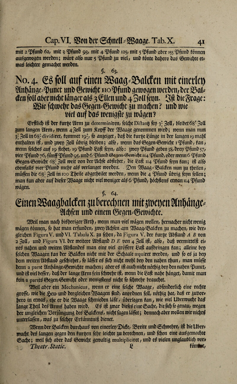 Cap. VI. SSoit ber (5^ntü:= SBaage. Tab.x. mit 2^fun^ 62, mit ? 93/ mit 4 ^funt) 125, mit aber 155 ^>funb fbnticn au^getrogen werben; wäre aifo nur 5 ?^funb ju mci^ unb tonte babero ba^ 0ewicbte (eitbter gemacbet werben. §♦ 63* No. 4. €0fol( auf einen Sßaag^^alrfett mit einerlei 5lnl)dn9e^'^unrt unt» ©crotc^t no^funi) getDogenwecDen^ijei* cfenfonaaernKötlöngecolö 3©üenunb4BpUfeDti. Sfi i)iegi:o9e: SBie ba^@e9cn#@ett)ic^t äu machen? uni)wie »(cl auf i)aö wen jgji^ m wägen ? 0rfl(i(l) ift ber turge SIrm ju determiniren/ folcbeDiftang fet) 3- 30K/ bieibetög'SoH 3um langen Strm, wenn 43‘Jß 8tim ^opff ber ^aage genommen wirb; wenn man mm 3f3oltin68;dividiret/ tommet 19;, fo anjeiget/ bag bie turge^^ange in ber langen 19 mabt enrbaiten iff/ unb jwep 3^511 übrig bleiben; alfo/ wenn ba00egen?0ewicbt i^funb, faxxr wenn folcbe^ auf 19 jtebet/19 ^funb Cajl fepn, alfo: jwep ^funb geben 38/ brep ^funb 57^ oier $funb 76, funff^funb 95/ unb 6 ^fuiib (Bcöß«*=(Bcwt(bt 114 «pfunb, ober wenn 6 q^funb 0egem0cwicbt 68;3‘>il ber^ebfe abflebet/ bie ^afl 114 q3funb fepn tan; i|l alfo ebenfalls oier ^funb megr al^ oerlanget worben; ©en ^aag ^ SÖalcfen nun ju tbcilen / muffen bie 68^ 3^11 imooXb^üc abgetbeilet werben, wenn bie 4 ^funb übrig fepn follen; man tan aber auf biefer ^aage nicht oiel weniger al^ 6 $funb, bocbf^cn^ etwan 114 ?^funb wagen. §* 64. ©nmSSaagbalcfen m^creebnen mit^epen^nb^nge^ unö einem @e9en#@e»ic^te. SBcil man nach bi^benger Slrtb/ wenn man oiel wagen wollen, bcniacber nicht wenig wagen tonnen, fo bat man erfunben, jwepSlcbfen-am ^aag#^$alcfen su machen, wie ber^ gleichen Figura V. unb vi. Tabula X. ju febeu, ba Figura V. ber turge ^Ibflanb a b oon 2 3ol(, unb Figura VI. ber weitere Slbftanb D F oon 4 3ol( ift, alfo, bag oermittelg ei# ne^ naben unb weiten Slbffanbe^ man eine oiel grbffere ^a# aufbringen tan; alleine bep folchen 935aagen tan ber ^alcfen nicht mit ber 0chaale xquiret werben, unb fo e^ ja bep bem weiten SlbHanb gefchiebet, fo laffet e^ geh nicht wohl bep ben naben tbun, man muffe benn a parte $(nbange#0ewichte machen; abere^ ifl auchnidbtnotbig bep ben naben ^unct, uubifloielbeffer, bagber lange Slrm fein fchtt?ßbt^ifc u?tnn bie=^afl nabe banget, bamit man tein a partes 0egen;0ewicht ober wenigften^ nicht fo fchwebr brauchet. SBeil aber ein Mechanicus, wenn er eine folche ^aage, abfonberlich eine rechte groffe, wie bie ^emunb bergleichenÖBaagen gnb, anorbnen foK, nbtbig bat, bag er 3uPor# bero in etwag, ege er bie ^aage fchmieben lagt, überlegen tan, wie oiel Uberwudbt ba^ lange Xbßfl be^ Slrm^ haben wirb. 0^ iff jwar biefe^ eine 0ache, bie fich fo genau, wegen ber ungleichen Verjüngung be^S5alcten^, nicht fagen laffet; bennoch aber wollen wir nichts unterlaffen, wa^ ju folcher 0rtanntnig bienet. 53$ennberS3alcfen burchau^ oon einerlep©icte, Vreite unb0chwebre, iff bie Uber# Wucht be^ langen gegen ben turgen febr leichte ju berechnen, unb fchon eine ausgemachte 0a^e; weil geh aber baS 0ewicht gewaltig mukipliciret, unb eS oielen unglaublich ror# Tbeatr,Static. € ^oml»t,