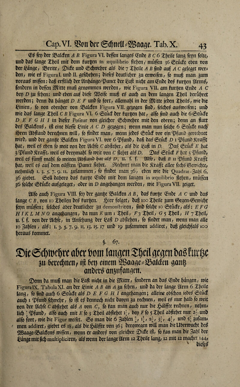 fei; t)cr SSalcfeit a b FiguraVL kffen (angc^ (Hnt>e bc6 XficKe (anij fei;n fotte; unt) lange X5ei( mit t)cm furzen m sequiübrio flcficn/* muffen 36 0tucfe eben non t)er langer 23teite/ Sidfe unb <5cbn?efn:e a(^ bie 7 Xbeiie a b fiinb auf a c geleget vom ben, n)ie e^ Figura l. unb ll. gefcbtb^n; biefc^ beutlicbßt ju ermeifen, fo mu§ man jum norau^ luiffen: bag erfllicb ber5(nbange^^unct ber^aft nicht am^nbe be^ turnen Slvm^/ fonbeun in beffen ^ittc mu§ genommen toerben < n?ie Figura Vll. am furzen (Enbe a c bet) D ju fehen: unb eben auf biefe ^eife mug e^ auch an bem langen beruhtet loerben; beim ba hanget D f f unb fo fort/ allemahl in bet SJtitte jeben Xhcil^^ irie bic Linien, fo oon obenher oon SSalcfen Figura VII. gezogen g'nb/ fol^e^ auotoeifen; unb toic ba^ lange Xheil c b Figura VI. 6 0tnct ber tutt^n hat/ alfo finb auch bie 60tucfe D E F G H I in biefer Politur oon gleicher 0chn?ehre mit ben obern; benn an flatt be^ S3alcfen^ / ift eine bloffe =Cinie a c d gezogen; trenn man nun folche 6 0tucbe nach ihren 5(bftanb berechnen tritt/ fo ftnbet matt/ trenn jebe^ 0tücf ror ein^funö gerechnet trirb/ unb ber gani^e S3alcfen Figura VI. ror 6^funb/ bag bae'^tucf D1 ^funb.i\rajft hat/ treil e^ eben fo treit ron ber 5lchfe c abflehet / al^ bie Cajf in d. 2)a^^ 0tucf e hat 3 ^funb .^raffC/ treil e^ brct;mahl fo treit ron c flehet al^ D. Sa^ 0tuct f hat 5 ^funb/ n?eil e^ fünff mahl fo ireitcn Slbflanb hat al^ d, u. f. f. Sllfo/ bag B n cpfunD i^rafft hat/ treil e^ auf bem eilfften ^unct flehet. Blechner man bic jlrafft aller fechs ©etrichtC/ itehmlich n 3* 5* 7* 9* n. §ufammen / fo ftnbet man 36/ eben n)ie bie Quadrat-3ahl 6, 36 giebet. 0ott bahero ba^ turhc (Enbe mit bem langen in aequiübrio flehen/ müffett 36 folche 0tucfe aufgeleget/ ober in D angehattgen irerben/ irie Figura VII. jeiget. $llfo auch Figura VIII. fet) ber gange S3alcten ab, ba^ turge (Enbe a c unb ba^ lange c b, ron 10 Xheilen be^ turgen. .^ier folget/ bag looXheile jum 0egen^0etricht fet)nmufTen; folche^ aber beutlicher 511 demonftrireit/ g'nb folche 10 0tudfe/al^: efg HI KL xM NO angehangen / ba nun e um i Xheil / F 3 Xheil / g 5 Xheil / h 7 Xheil/ u. f. f. ron ber Slchfe/ in Slnfehung ber ^ag D abgehen/ fo gnbet man/ trenn man alle IO 3ahlen / al^: i. 3.5.7.9. n. 13.15.17 nnb 19 sufammen addiret/ bag gleichfal^ 100 herauf tommet. §. 67. ^ic0chtrehre aber bom langen Xheil gegen bag für ge äu 6ece(|nen / ifi ße t) einem SBoa^e == §öal(f eit gan^ anbet^ anjufongen. 0enn ba mug man bie ^^ag nicht in bie SiKittC/ fonbern an ba^ 0nbe hangen/ trie Figura IX. Tabula XI. an ber ^inic AB an A in fehett/ unb ba ber lange Slrm 6 Xhette lang/ fo fmb auch 6 0tucfe al^ D F F G H i angehangen; alleine obfehon iebe^ 0tüc0 auch I '^3funb fhtrehr / fo ig e^ bennoch nicl)t baron ju rechnen, treil e^ nur halb fo treit ron ber $lchfe c abgehet al^ A ron c, fo fan man aud) nur bie .^alfpte rechnen/ nehm^ lieh : ^funb / alfo auch mit F fo 3 Xheil abgehet F / bet; f fo 5 Xheil abgehet nur 2; unb alfo fort / trie bie Figur treifet. 0o man bie 6 Sahnen If slf 4;/ nnb s; sufam# men addiret / giebet e^ 18/ al^ bie^alffte ron 36; berotregen tritt matt bieUbertrucht be^ S[Baage?S5atcfen^ triffen/ trenn er anber^ ron gleicher X)icfe ig/ fo fan man bie 3abl ber Cangemitfichmultipliciren/ al^ trenn ber lange Slrm aXheile lang/12 mit 12 machet 144;