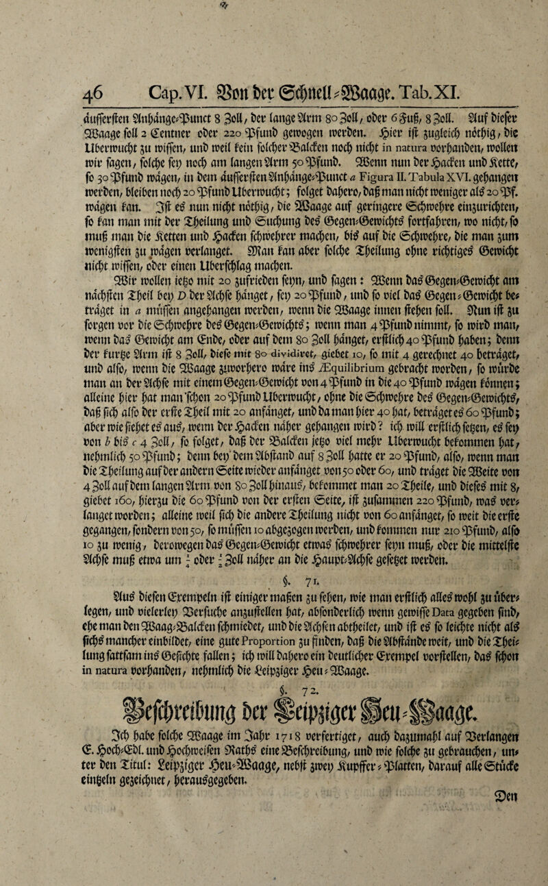 duffer fielt S(u^dnöc^‘^unct 8 SfiU / t)er lange 5(nn so Bott / oDer 6 8 Soll. $luf Mefer QBaage foK 2 Zentner ot)er 22oq3funt) getrogen trert)em ^ler iff ^ugletd) not^ig/Mo Ubertruc^t in triffen, unt) treil fein fölcl)er^a(cfen nodj) nic^t in natura ror^ant)en, troUeit trir fagcn / fol(^)e fet; nod) am langen 5(rm 50 ^funt>* SBenn nun t)er ^aden unt) ÄettC; f0 3o ‘ipfun^ tragen/ itt t)m dufferflen$(n^dnge'/^unct/2 Figura IL Tabula xVLge&angeit irert)en/ Metren tiod) 20 q3funt) Ubertruc&t; folget t)a^ero/ t)a§ man ttic^t trentger al^ 20 q3f* irdgett tarn 3fl e^ nutt nid^t ttot^tg/ t)ie Sßaage auf geringere <6c^trel)re einsurid&tett/ fo fan man mit t)er Xl;eilung unt) 0ud)uttg Deo ©egen'/0etricDt^ fortfa^rett/ tro nic^t/fo inug matt Die .betten utiD $aden fcDtre^rer macDett/ Di^ auf Die 0cDtreDre/ Die man jum ircnigffen ju pdgett rerlanget SDtan fatt aDer folcDe X^eilung oDne ric^tige^ ©etricDt itid;t triffen/ o*Der einen UDerfcf)lag machen. ^ir trollen iego mit 20 jufrieDen fe^n/ unD fagen t ^ettn Da^0egem©etridj)t am ndcDflen XDeil Det; D Der SlcDfe Ddnget/ fet; 2o^funD/ unD fo riel Da^ 0egett'/0etri$t De? traget in a muffett angegangen trerDett/ irentt Die 2Baage ittttett ffe^ett foll» 0lutt iff ju forgett ror Die0cDtrc^re De^0egen?0etricDt^; trenn man 4WunDnimmt/ fo trirD matt/ trenn Da^ 0etrid)t am 0nDe/ oDer auf Dem 80 Soll Ddttget/ erfllicD4o^funD DnDen; Denn Der fur^e 5(rm iff 8 Soll/ Diefe mit 80 dividivct, gicDct 10, fo mit 4 gered)net 40 betraget/ unD alfo/ trenn Die ^aage sttrorbero trdre itt^ ^quilibrium gebracht n?orDen/ fo irurDe matt an Der$ld;fe mit einem0egem0en)id)t ron4^funD in Die4o^futtD n)dgen tonnen; alleine ^at mattTd)on 2o^funDUbertrud)t/ ohne Die0d;trehre De^ 0egenf0etricht^/ Dag geh alfo Der erfleXheil mit 20 anfanget/ unD Da man hier 40 hat/ betraget e^ 60 ^funD; aber trie gehet e^ anß; tretttt Der Kadett naher gehangen n)irD ? id) tritt erfllich fe^cn/ e^ fet> ron b bi^ r 4 e^ott/ fo folget/ Dag Der S3alcfett jei^o riel mehr Ubertrucht betommen l)0Xf ttehmlid) 50 ^funD; Denn bet; Dem 5(bjlanD auf s Soll h^tte er 20 ^funD/ alfo/ njenn man DieXheilungaufDerattDern0eitetrieDeranfdnget rott5ooDer6o/ unD traget DieSBeite ron 4 Sott auf Dem langen $(rm ron SoSotthinauö/ bekommet man 2oXheile/ unD Diefeo mit 8/ giebet 160/ hierju Die 60 ^funD ron Der erffett ^eite, iff jufammen 220 ^futtD/ tra^ rer? langet trorDen; alleine treil gd) Die anDereXheiluttg tticht ron 60 anfanget/ fo treit Dieerffe gegangen/fonDern ron 50/ fo muffen 10 abgejogentrerDen/ unD tommen nur 2io^pfuttD/ alfo 10 ju menig/ DeroiregettDa^0egett^0eiri^t etira^ fch«)ehrer fet)tt mug/ oDer Die mittelffc 5(d;fe mug ettra um; oDer {Sott naher an Die ^aupt#S(d;fe gefei^et trerDen* §* 71* ^u^ Diefen ©rempeln iff einiger magen gufehen/ trie man erfflich atte^irohl sunber? legen/ unD rielerlep X>erfu(he anjufMen h<it/ abfonDerlich trenn getriffeData gegeben gnD/ ehe matt Den 2ßaag^S5alcfettg$mieDet/ unD Die 5(chfen abtheilet/ unD ifl eo fo leichte nicht al^ fich^ mancher einbilDet/ eine gute Proportion guffitDeU/ Dag Die 5lbffdnDe treit/ unD DieXhei? luttg fattfam in^ 0egchte fallen; ich Dahero ein Deutlid)er ©rempel rorfletten/ Da^ fchon in natura rorhaiiDen/ ttehmlich Die =CeiP5iger Jpeu?2Baage» §. 7 2» efchrci^uitg Der Sdp^iger 3ch habe folche ^aage im 3ahr 1718 rerfertiget/ audh t)asutnahl auf Verlangen ©.^od'-©DLuttD^ochtreifen iKath^ eitteSSefchrcibung/ unD trie folche §u gebrauten/ um ter Den Xitul: Seipjfger .öeU'SBaage/ nebfl $iret; .Tupfer?glatten/ Darauf atte0tücfe cinßeln geseichnet/ hcrau^gegeben»