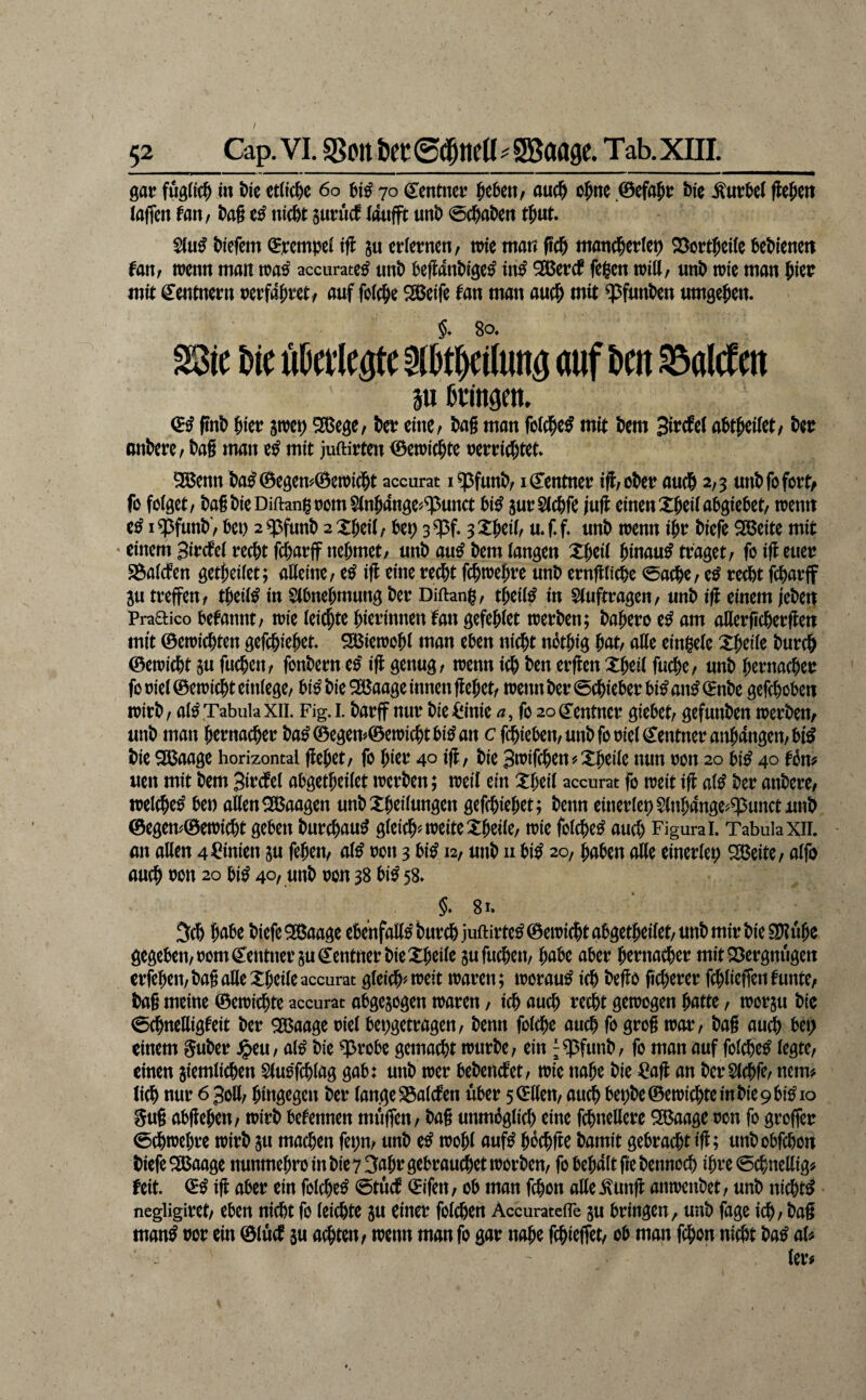 / 52 Cap. VI. %on ht mtKü^ gsaage. Tab, xni._ gar fußticfi i« bie erttc^e 6o 70 Centnet? ^ebetv öuc^ o^ne 0efa5t: bfc ^«vbet Wen taffen fan, bag tticbt snnicf tonfft unb @(baben t^ut. S(u^ biefem (Jjeempet tff ju erternen/ nne man pcb mancbetle^ Söort^eite bebienen fan; wenn man wa^ accurate^ unb beffanbige^ in^ ^äjetcb fe|en will, unb wie man mit: Centnern uerfabtct/ auf feiere Söeife fan man auc^ mit ^funben umgeben. §♦ 80. SBic Me Metlegtc aOtWung auf Mn SaWen 3u ftUngen. finb biet? jwet) SBege, bet? eittC/ bag man fot^c^ mit bem abtbeitet/ bet? anberc, bag man e^ mit juftirten 0ewiö&te uet?t?icbtet. 9Benn bal0egem0ewi(bt accurat i^funbr iCenmet? iff/ obet? auch 2,3 unb fo fort/ fö folget, bagbieDiftanigoom^nbange^^unct bi^ sut?S(cbfe /uff einen Xbeitabgiebet, wenn i$funb', bet) 2«pfunb 2Xbei(, be^ s^f* 3Xbeii, u.f.f. unb wenn ibt? biefe ^eite mit ^ einem 3ii?cfet recht febarff nehmet, unb au^ bem langen Xbeit hinauf traget, fo iff euer SSaiefen getbeiiet; aUeine, e^ iff eine recht fthwebre unb ernffliche 0achc, e^ re^t fcharjf ju treffen, tbeit^ in Stbnebmung ber Diftang, tbeii^ in 5(uftragen, unb iff einem /ebei| Praaico befannt, wie (eiebte bierinnenfan gefebtet werben; babero e^ am aHerficherffen mit ©ewichten gefchiebet. Söiewobi man eben nicht nbtbig ^atf affe einbete Xbeite burdh ©ewicht §n fuchen, fonbern tß iff genug, wenn ich ben erffen Xbeit fuche, unb bernacher föt)iet©ewichtein(ege, bi^bieSöaage innen ffebet, wenn ber Schieber bi^an^Cnbe gefchoben wirb, at^ Tabula XII. Fig. 1. barff nur bieiiinie Ä, fo 20 Centner giebet, gefunben werbem unb man bernacher ba^©egem©ewichtbi^an c fibieben, unb fo riet Centner anbangen, bi^ bieSUaage horizontal ffebet, fo bicr 40 iff, bie Swifchen?Xbeite nun ron 20 bi^40 fbm uen mit bem Bircfet abgetbeilet werben; weit ein :i:beit accurat fo weit iff alß ber anbere, weichet bet) affen Waagen unbXbeitungen gefchiebet; benn einertep5(nbange^$unctunb ©egem©ewicht geben burchau^ gteich^ weite :tbeite, wie fotche^ auch Figura i. Tabula xii. an affen 4 Linien ju feben, at^ ron 3 biß 12, unb n bi^ 20, haben affe einertet; 2Beite, atfo auch tJon 20 bi^ 40, unb ron 38 biß 58. §* 81. 3ch b^ibe biefe ^aage ebenfaff^ burch juftirte^ ©ewicht abgetbeitet, unb mir bie 9D?ube gegeben, romCentner SU Centner bie Xbeite ju fuchen, habe aber bernacher mit23ergnugett erfeben, bag affe Xbeite accurat gteich'^weit waren; worauf ich beffo ficherer fchtieffen tunte, bag meine ©ewi^te accurat abgejogen waren, ich nuch recht gewogen batte, worju bie 0^neffigfeit ber QBaage riet bepgetragen, benn fotche auch fo grog war, bag au^ bet; einem guber ^eu, a(^ bie ^robe gemacht würbe, ein ^q^funb, fo man auf fotche^ legte, einen siemtichen Stuoffhtög gab: unb wer bebenefet, wie nabe bie :^aff an berStchfe, nein# lieh nur 6 Joff, hingegen ber tangeS3atcfen über sCffen, auch bepbe©ewichteinbie9bi^io gug abffeben, wirb betennen muffen, bag unmogtich eine fchneffere Sßaage ron fo groffer 0chwebre wirb ju machen fet;n, unb e^ wobt auf^ bochffe bamit gebracht iff; unbobfehon biefe 9Baage nunmebro in bie 7 3abr gebrandet worben, fobebattpebennoch ihre 0chneffig^ feit, (^ß iff aber ein fotche^ 0tücb Cifen, ob man fchon affe.^unff anwctibet, unb nichts negligiret, eben nicht fo leichte ju einer fotchen AccurateiTe ju bringen, unb fage ich, bag man^ ror ein ©iuef ju achten, wenn man fo gar nabe ffhieffet, ob man fchon nicht ba^ aU
