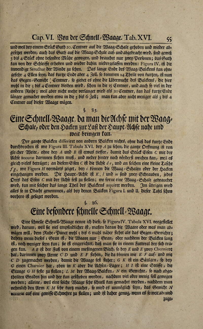 unD n)ci( btt) einem 0tucf ©ut^ 20. Centnet auf bk SBaagj^^eßaie gehoben unb ttiebet ab? gefeget mtbtUf auc^ ba^ ©utb auf bie ^aag?0cb.aie auf^unbabgebraebtttitb, finb gettig 3 bi^ 4®tu(f ohne befonbre 2[)iube gettogen, unb btauebet nut pet^^etfonen; bae^feutb fan tJon bet 0cbieiffe etgoben unb ttiebet babin nfebetgeiaffen ttetben: Figura iv. i|l bic inttenbige Stmaur bet ^inbe ju feben. ©a^ lange Cnbe be^ ^aag?^alcfen^ fan obn? gefebt 4 Cllen fct;n/ ba^ futge Cnbe abet 4 fr fommen 24Xbeile ton futgen, iftnun ba^ ©egen?©etti(bt ‘'Centnet/ fr giebet tß ebne bie Ubetttuebt be^ S3alcfen^, bie bkt wobl in bie 3 bi^ 4€entnet bleiben ttitb, febon in bie 15 Centnet, unb auch fr t^icl in bet anbetn 9ieibe; tteil abet nicht mebt tetlanget ttitb al^ 20 Centnet, fan ba^^ furgcCnbc (atiget gemacbet ttetben ettta in bie 5 bi^ 6 30II; man fan abet nicht iteniget al^ 3 bi^ 4 €entnet auf biefet 3Baage ttagem §•85* €ine0cbncl^Saage, ba man bicld)(c mit bet SBaag^ 6^ale, Oku kn |)a(ten jui*2afi ku$aup^5t# no^e unt» weit kingen fan. ©et gange 95alcfen difFeritet ton anbetn S5alcfen nichts, obne bag ba^ futgeCnbe butebbtoeben ifl itie Figura III. Tabula XVI. bet; A gu feben, bie gange Oeffnung lg ton gleichet ^eite, ebne bet; A unb b i(f ettta^ tieffet, bamit ba^ 0tuci^ Cifen c mit bet glcbfe accurat batiniteti (leben mug, unb ttebet bintet noch ti3tbetfl tteichen fan, tteil e^ gleich tiele^ bettaget; an biefem©ifen c ifl bie Slchfe d e, unb an folchen eine fleine:taf(he fg, ttie Figura //totitatt^ zeiget, bet; / fbnnen bie ^aag?0cbalen obet bet Jpaefen eingebangen ttetben. ©ie .^aupt?S(^fe ifl x, / unb m finb gttet; 0chtauben, jebe^ Ott^ ba^ Cifen c mit bet Wfe fefl ju fleßen; tto fotne eine '3Baag?0cbale gebtauchet ttitb, fan mit folcbet ba^ lange Xbeil be^ ^iöalcfend xquitet itctben. 3m ubtigen ttitb alle^ fr in Obacht genommen/ al^ bet; betten 23alcfen Figura I. utib ll. biefet Xafel febon • totbeto ifl gefaget ttotben» §. 86. €ine bcfonbetc fcbncllc 0cbncn^28aage. eine fchnelle 0cbnel(?^aage nenne ich biefe, fr Figura IV. Tabula XVI. totgefleHet ttitb, batum, tteil ge tiel empgnbltcbet ig, magen batan bie ^aate obet tta^ man ab? ttdgcn ttill, bem aiube?^unct ttobl 5 bi^ 6 mabl ndbet gebet ale^ ba^ ©egen?©etticbte; babeto ttenti biefet i ©tatt ig, bie ^Baate nut; ©tan, obet nachbem bet SSalcfett lang tg, noch tteniget fepn fan; ge ig eingetiebtet, bag man ge in einem guttetal bet) geh tta? gen fan. £ ifl bet 5ug ton einem megingenen231cch, fr btt) E unb e ^ttet; Chemietc bat, batinnen sttei) 5(tme c d unb f f geben, bie ba fönnen ttie F f auf? unb ttic c D jugemacbet ttetben, bamit bie SBaage feg gebet; g k ig ein 0aulgen, fo bet; G einen Chamier bat, oben in k abet bie ^chfcn?i?aget; H / ig eine 0teiffe, bic 0tange 6 h fege ju gellen; l m bet ^aag?S3alcfen, n ein ©emiebte, fo nach abge? tbeilten ©taben bin unb bet fan gefchobett ttetben, nachbem tiel obet ttenig frU gettogen rtetben; atteine, tteil eine folche 3Baage febt fcbneK fan gemacbet ttetben, nachbem man nebmlich ben Sltm x m febt futg machet, fo ttitb e^ unmöglich fepn, ba^ ©eiticbt H tQcurat auf eine gettiffe0cbitebte 3u gellen; unb ig habet genug, wenn e^ fo weitab? uni)