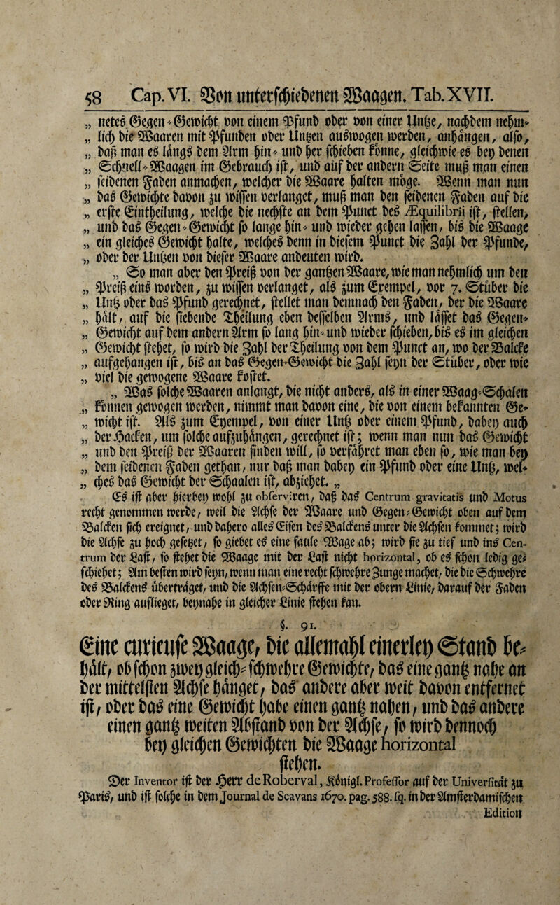 „ netc^ @e.(jen' ©eroic^t ooii einem ?pfunb ober »on einer Unße, no^bem ne^m „ lid) bie SBooren mit ^fuitben ober Ungen ougwogen werben, nnbanpi, olfo, „ boß mon eO («ngg bem 5lrm ^in unb ber fcbieben fonne, i^leicbwie eO bep beneit „ ©cbneü' SBoasen im ©ebraucb ifb/ anb oiif ber onbern 0cite mu^ man einen „ ffibenen goben onmaeben, welcher bie SBaare boitra ntbge. aBcnn man nun „ bab ©cwicbte baoon ju loiflen oerianget, mub man ben feibenen goben auf bic „ elfte Sintbeilung, weicbe bie ne#e an bem ^unct beb iEquüibrü ift, ftciien, „ unb baO ©e.^en -®etoi(^t fo longe bin unb »ieber .qcben lafen, big bie üBaoge „ ein gleiibcg ©ewitbt bnitc, loeicbeg benn in biefem $unct bie 3«ibl ber ^funbe, „ ober ber Unben oon biefer SBaare onbeuten wirb. „ 00 man ober ben ^5rei^ oon ber äan$enSSJaare,wiemonnebmIitb um ben „ ^reibeing worben, juwifienoerfonget, afg jumSyempcI, »or 7.0tuber bie „ Unf^ ober bag ^funb qeretbnet, ftellet mon bemnacb ben ^oben, ber bie SBoarc „ bolt, ouf bie (tebenbe Sböiiun^ eben beffelbcn 2(rmg, unb laffet bog ©eijen» „ ©ewicbt auf bem onbern ^rm fo lanq bin - unb wieber fcbieben, big eg im gleiten „ ©ewicbt ftebet, fo wirb bie Sobl ber^bcilung oon bem $unct an, wo ber SoIcfc „ aufcjcbanaen ift, big on bog ®e3«n©ewicbt bie gabt fepn ber ©tuber, ober wie „ oiel bie gewogene 3Baare foftet. „ aßog folcbe SSBooren onlauät, bie nicht anberg, a(g in einer a®aa30(ba(en „ fonnen gewogen werben, nimmt man baoon eine, bie oon einem bePannten @e» „ wiebt ift. SJfg jum €pempel, oon einer Unb ober einem ^funb, bobci) au^ „ beröaefen, um folcbeaufjubongen, gerechnet ift; wenn man nun bag ©ewiebt „ unb ben ^'reiö ber SBaoren jinben will, fo oerfobret mon eben fo, wie man bep „ bem feibenen f oben getban, nur bob man babei) ein 5>funb ober eine Unb, wel» „ (peg bag ©ewiebt ber ©cbaolen ift, ab^iebet. „ <5g ift ober bietbep toeü 511 obferviven, bo§ bog Centrum gravitatis unb Motus recht genemtnen werbe, weit bie Slcbfc ber Sfßoore unb ©egen?©ewiebt oben oufbem SSotefen fieb ereignet, unbbobero ollegSifen begiSotef eng unter bieStebfen femmet; wirb bie Slcbfe ju bücl) gefeget, fo giebet eg eine fcüte 553flge ob; wirb fie ju tief unb ing Cen¬ trum ber fioff, fo fleget bic SSJooge mit ber Cofl nicht horizontal, ob eg febon tebig ge^ febiebet; Slm beften wirb fepn, wenn man eine red)t ftbwebre Sunge mo^et, bie bie ©ebwegre beg aSflIcteng übertraget, unb bic S(cbfew@cbärffc mit ber Obern €inie, barauf ber Sobeii ober 95ing ouftieget, bepnobe in gteicber ©nie ftegen tan. €me curieufe SßaaöCt Ut alrma cinetle^) 0tant) fcaö cinegan^ nö()e on W mitfelfien Slt^fc (fönoct/ toö onDete oßte weit tiaöon tntftrnet iji/ ptiec t»o^ eine ©ewi^t (joße einen 9on^ noden/ unb bo^ onbete einen ö(»n| n)ei(-en 3tf#nb »on bet Sl^fe/ fo toieb benno^ beo gleichen @eioi(|ten bie SBooge horizontal lieben. S)et? Inventor tfi kt 6m deRoberval, ^6nig(»Profeffbr auf kt Univerfitac JU un& ifl in tiem Journal de Scavans 1670. pag. 588. rq-m^crS(mflert>amifc6ßtt Editiolf