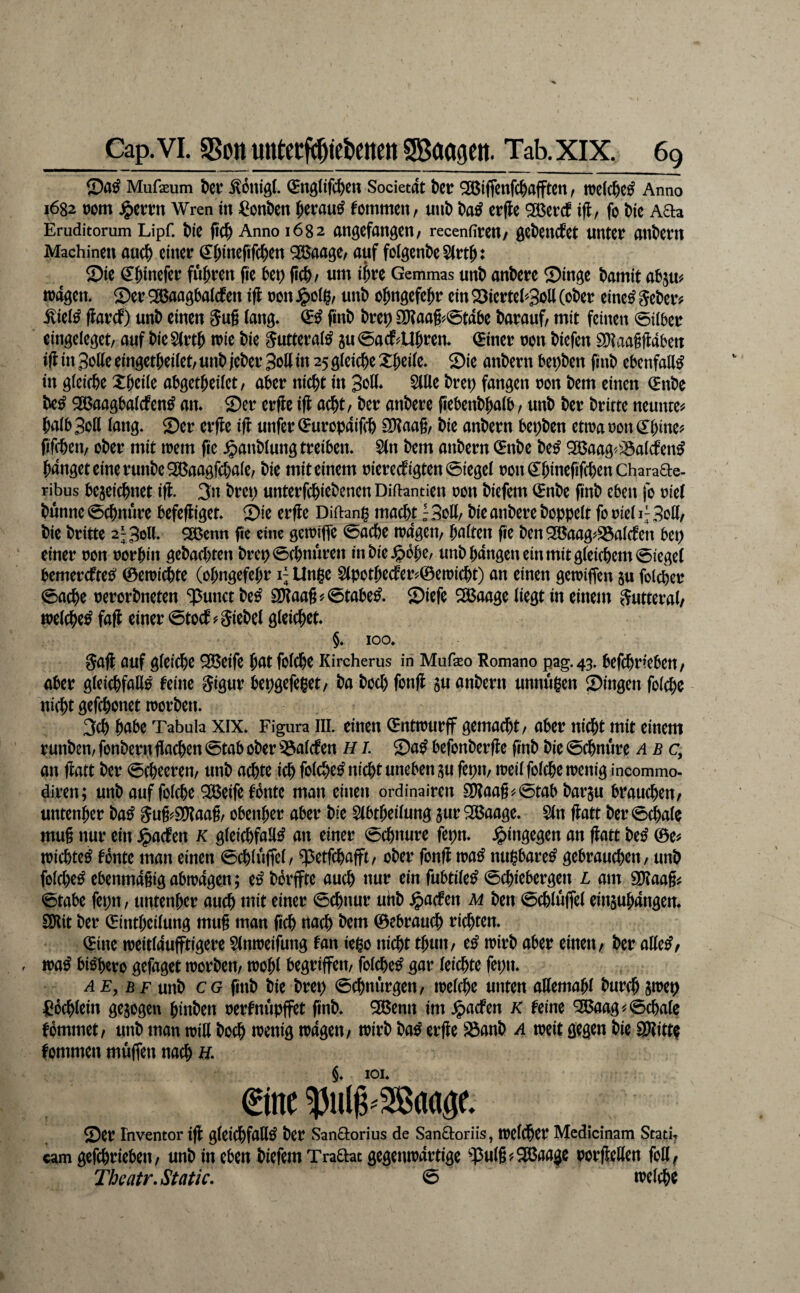 Mufaeum ^ouigt. ^nglifc^ctt Societat t)cir ^ifjcnfc|)afftcn, tt)c((^>e^ Anno i682 t)om Wren in ^onDcit §erau^ fommcn, uiib t)a^ erfle ^Bcrcf ifl, fo \>k Aaa Eruditomm Lipf. Mc (iC^ Anno 1682 angCfangClt; recenfitrcil/ gC^eud^et UHtCt atlt^CtU Machineu auci& ciitctr ^^inefifc^en 9ß5aage, auf folgende 2)ic ^^tnefci! führen fic bt\) fic^/ um ihn Gemmas unt) antcfc Singe t)amit abjUif wagen. Ser ^aagbaiefen inon un6 o^ngefei^r ein Sierte('-3oU (ot)er eine^ ^et)er? .^iei^ flarcf) unt) einen Sug (ang. fint) t>ret) a)?aag#0tabe darauf, mit feinett 0ii5er eingeleget/ auf ttieSirt^ wie t)ie 5utterai^ ju<5a(f?U^ren. ^iner non tiefen SOtaagfldben iff iit 3oKe eingetteilet/ unt jeter 3olt in 25 gleiche X&ei(e. Sie antern besten fint ebenfaa^ in gleifte Xteile abgetteiiet, aber niett in 3on* Stile tret) fangen non tem einen (Ente te^ ^aagbalcfen^ an. Ser erfle ifl aett / ter antere pebent^alb, unt ter tritte neunte^ talb3oll lang. Ser erfle ifi unfertEuropaifet iüiaag/ tie antern bepten etwa non €tine? fifeten, ober mit wem fie .^antlung treiben. $(n tem antern (^nte te^ 2öaag'^^;5alÄen^ banget eine runteSBaagfttale, tie mit einem nierecfigten0iegel non€binefifcl)enCharaae- ribus bejeiebnet ifl. 3n trep unterfebietenenDiftantien non tiefem ^nte fint eben fo niet tünne 0cbnure befefliget. Sie erfle Diftanp macht! Soll/ tie antere toppelt fo nie( i; 3oK/ tie tritte 2^3>5ll* ^enn fie eine gewiffe 0acbe wagen/ baften ge ten2ßaag^S3alcfen bep einer non norbin getaebten trcp0(bnuren in tie .^bbe/ unt bangen ein mit g(eicbem0iegc( bemereftes^ 0ewicbte (obngefebr i; Unge S(potbecfer?©ewicbt) an einen gewiffen ju folcber 0acbe nerortneten ‘punct te^ 2[)?aag?0tabe^. Siefe 2Baage liegt in einem Sutteral/ welche^ fafl einer 0tocf? Wietel gleichet. §. 100. Safl auf gleiche ^eife böt folcbe Kircherus in Mufeo Romano pag.43. befchrfebeu/ aber glci^fall^ feine §igur kpgefeget/ ta toeb fong ju antern unnügen Singen folcbe nicht gefebonet Worten. 3cb biite Tabula XIX. Figura III. einen (Entwurff gemacht/ aber nicht mit einem runten/ fontern gacben 0tab oter 53al(fen H i. Sa^ befonterge gnt tie 0cbnure abc, an gatt ter 0cbeeren/ unt achte ich folcbe^ nicht uneben ^u fepm weil folcbe wenig incommo- diren; unt auf folcbe ^eife fonte man einen ordinairen ^aag^0tab tarju brauchen/ untenber ta^ Sug^d^aag/ obenber aber tie Slbtbeilung jur 2Baage. Sin gatt ter 0cbale mug nur ein .^aefen k gleichfalls an einer 0chnure fepn. .hingegen an gatt teS 0e^ wichteS fonte man einen 0chluffel/ ^etfchajft/ oter fong waS nugbareS gebrauchen / unt folchcS ebenmagigabwagen; eS t6rffte auch ^In fubtileS 0chiebergen l am SHaag^ 0tabe fepu/ untenber auch «ilf ^1«^^ 0chnur uht ^aefen m ten 0chlüffel einsubdngen. Wiit ter 0{ntbeilung mug man geh rtach tem 0ebrauch richten. 0ine weitlaufftigere Slnweifung fan iego nicht tbuit/ eS wirt aber einen/ ter atteS/ . waS biShero gefaget wortem wobl begriffen/ folcheS gar leichte fepn. AF, jBF unt CG gnt tie trep 0chnurgen/ welche unten attemabl turch jwep fiöchlein gejogen hinten rerfnupffet gnt. SBenn im.^acfen K feine 9^aag^0chale fömmet/ unt man witt toch wenig wagen/ Wirt taS erge S3ant 4 weit gegen tie SRitte fommen muffen nach H. §. lOI. Ser Fnventor ig gleichfalls ter Sanaorius de Sanaoriis, welcher Medicinam Stad, cam gefchrieben/ unt in eben tiefem Traaat gegenwärtige ^53ulg?2öaage porgetten foH^ Tbeatr.Static. 0 welche