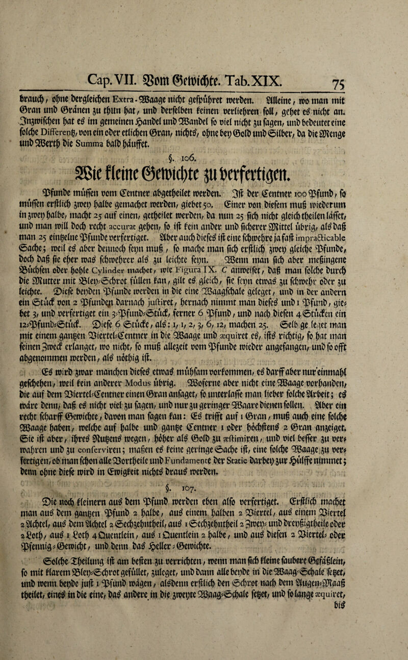 fcrauc^) / c^nc öetgleic^en Extra - ^aagc ntc^t gcfpu^ret wctbcm SlKcine, m man mit ©ran imt> ©rancn ju t&un ^at, nnt) t>crfc(bcn feinen reriie^ren foE, ge Jet e^ ntcjt am 3n5tüifcjen Jat e^ im gemeinen jpanJel nnt) ^anJel fo niei ni^t jufagen, nnt) bedeutet eine folcje DifFereng/non ein ober etiiejen ©ran/ niejt^/ ojnebep©o(bnnb0i(ber/ ba bieSUtenge nnbSBeptJ bie Summa baib Jaujfet. §. 106, 2ßie f leine ©eirtcbte betfertigen ^funbe muffen oom (S^entner abgetjeilet werben* 3ll ber Zentner loo ^funb / fo muffen erjliicj jwet) Jatbe gemaejet werben/ giebetso, ©iner non biefem mu§ wieberum tngwet) Jalbe/ maejt 25 auf einen/ getjeilet werben/ ba nun 25 ficb niejt gteiebtjeiieniaffet/ unb man will boej rei^t accurat gejeti/ fo tfl fein anber unb fixerer Spittel übrig/ al^bag man 25 einzelne ^funbe nerfertiget. Slber auej biefe^ iff eine fcjweJre ja faft impraFticable 0act)e; weil e^ aber bennod) fepn muß / fo maeje man ßcj erfllicj swei) gleiche q3funbe/, bo^ baß ße ejer wa^ ftbwejrer als ju leichte fepn* ^enn man fich aber meßingenc S3üchfen ober Johlß Cyiinder machet/ »vie Figura IX. c anweifet/ baß man folche burch bie siEutter mit S3lei>0chrot füllen fan/ gilt e^ gleich/ fic fepn etwa^ ju fchwejr ober su leichte. 2)iefe bepben ^funbe werben in bie eine ';Baagfchate gelegct / unb in Oer anbern ein 0tücf non 2 ^funb^ barnach juftiret/ hernach nimmt man biefe^ unbi ^funb/ gie^ bet 3/ unb nerfertiget ein 3?$funb'.0tücf/ ferner 6 ^^funb/ unb nach biefen 40tücfcn ein i2?^funb?0tü(f. Siefe 6 0tücfe / al^: i/1/ 2,3,6,12, machen 25. 0elb ge leget man mit einem gangen Q3iertcb(Jentner in bie ^aage unb a:quiret e^/ richtig/ fo hat man feinen 3wecf erlanget/ wo nicht/ fo muß allejeit nom^funbe wieber angefangen/ unbfoofft abgenommen werben / al^ ndthig iß* ©0 wirb jwar manchen biefe^ etwa^ mühfamoorfommen/ e^barffabernureinmahl gefchejen/ weit fein anberer Modus übrig* ^oferne aber nicht eine 5®aage oorhonbeit/ bie auf bem Q3ierteh^entner einen ©ran anfaget/ founterlaffe man lieber folche Slrbeit; eö wäre benn/ baß e^ nicht oiet ju fagem unb nur m geringer 3Baare bienen follen. §lber ein recht fcharff ©ewichte/ baron man fagen fan: trifft auf i ©ran/ muß auch eine folche 9Baage haben/ welche auf halbe unb gani^e (Rentner i ober hdehften^ 2 ©ran anjeiget* 0ie iß aber/ ijre^ ^ugen^ wegen/ Jeher al^ ©olb §u seftimireii/, unb oiel beffer gu oer# wahren unb ju conferviren; maßen e^ feine geringe 0ache iß/ eine folche '^IBaage §u oer# fertigen/ ob man fchon atte ^ortjeile unb Fundamente ber Static barbei) sur .^‘ilffe nimmet; benn ohne biefe wirb in CEwigfeit nichts brau^ werben. §* 107. ©ie noch fleinern au^ bem $funb werben eben alfo oerfertiget, ©rßlich machet man au^ bem ganzen ^funb 2 halbe/ au^ einem halben 2 ©iertel/ au^ einem ©iertel 2 Wichtel/ au^ bem Wichtel 2 0echsehntheil/au^ i0ech5ehntheil2 3wen^unbbrenßigtheile ober 2^oth/ au^ I ^otj 40uenttein/ au^ iDuentlein 2 halbe / unb au^ biefen 2 Viertel? ober q^fennig©ewicht / unb benn ba^ .^eßer ^ ©ewichte* 0olche XJeilung iß am beßen gu oerrichten / wenn man ßchfleine faubere©efa§lem/ fo mit flaremS3let)^0chfotgefüllet/ ju^eget/ unb bann aßebepbe in bieSJBaag^0chale fe^et/ unb wenn bepbe juß i ^funb wagen / alobenn erßlich ben 0chrot nach bem SlugeiiJ^Kaaß tjeilet/ einc^ in bie eine/ ba^ anbere in bie 3wei;ie 2ä^aag'^0chale feget/ unb fo lange ^quiret/ bi^