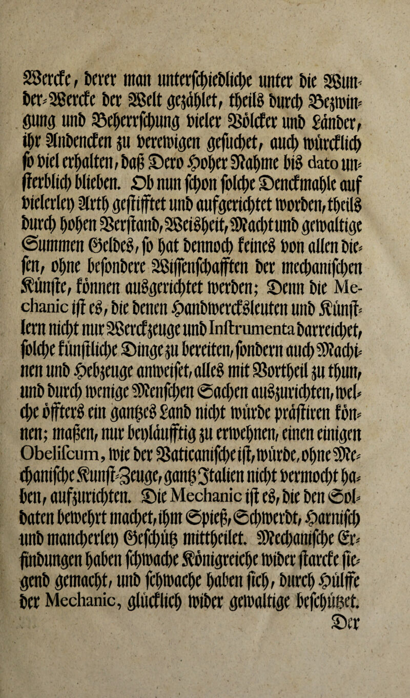 mt&t, berer man unterfliege unter bie 2ßum ber^ercte Der 2Belt geilet, tbeilS DurcD 23emnm mm unb Söeberrfcbung Weier 2Solc£er unb £anberf ihr bubenden $u bereinigen ^cfucDet^ auch toürctlicb fo Diel erhalten, baß £)ero £ober bahnte bis dato um fferblid) blieben, ,0b nun fegon folcbe Oencf mahle auf bieleriet) 2lrtb geßifftet unb aufgeriebtet toorben,tbeilS burd) hoben $er(tanb3eiSbeit, üJfacbtunb gewaltige @ummen ©elbeS,fo bat bemtoeb feines bon allen bie* fen, ohne befonbere 3ßijfenfd)affteu ber meebanifeben ^un(te; fonnen auSgericgtet werben; 5Detm bie Me- chanic tfl es, bie benen £anbwercfSleuten unb Kunß* lern nicht nurSßercfpgeunblnftrumentabarretcbet, folcbe fünftlicge Fingern bereiten,fonbern aucgsifacbi* nett unb £ebpge amoeifet, alles mit SBortgeil m tbutt, unb bureb wenige SDtenfcgen Sad)en auSmricgtewwel- ehe bffterS ein ganges £-anb nid)t würbe präftiren fow nen; maßen, nur bet)laufftia $u ertoebnen, einen einigen Obelifcum, toie ber $aticanifdxi(lwürbe,obne$?e- cbanifd)eKunß*3euge,gang3talten nid)t bermod)t ha¬ ben , aufturid)ten. £>ie Mechanic tft eS, bie ben Sol* baten betoebrt machet,ihm Spieß, Scg werbt, £arnifd) unb mancherlei) ©efegüg mittgeilet SD?ed)anifd)e @r- ftnbungen haben febtoaebe Königreiche toiber ßarcf'e ße* genb gemacht, unb febtoaebe haben fiel), bureb £ülffe ber Mechanic, glüeflieb toiber getoaltige befebuget.