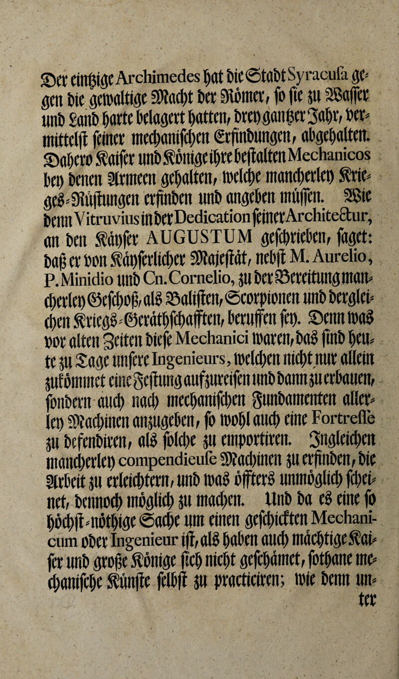 ©tt cinBuje Archimedes bat biC @tabt Sy racufa ge« gen bit gewaltige $tad)t btt Stötnet, fo fic su SSaffer unb £anb batte belagert batten, brtbgan|et3abr, »cr- mittet feinet mccbanifcbcn €tftnbungen, abgebalten. ©abcroSaifcumbSüiugeibtebeitaltcnMechanicos beb bentn ärmccn gehalten, welche mancbetleb ftit- gcö-3föftungen erhüben unb angebtn mölfen. SSie benn V itruvius ln bet Dedication feinet Architeäur, an ben Käufer AUGUSTUM gefebtiebtn, faget: baß et ton Käbferlichcr SOTajeftät, nebft M. Aurelio, P.Minidio unbCn.Cornelio, SU btt SSereitung matt« ebetleb ©efcbof, alb »alilfen, ©corpiontn nnb berglei- eben Kriegs« ©cvätbfcbafftcu, berufen feg. Senn waö #or alten Seiten biefe Mechanid waten, bab jtnb beu¬ te jti Sagt unjere Ingenieurs, welchen niebtnur allein SuEömmet eine geflung aufjureifen tmb bonnju erbauen, fonbern auch nad) mtebanifeben gunbamenten aller¬ leb SMjtucn ansugeben, fo wohl auch eine Fortreile 311 beftnbittn, alb folcbt su emportittn. Sngltitben mancbetleb compendieufe sjaebintn su etftnben, bie Arbeit su erleiebtetn, unb wab öffterb unmöglich fd)ti- net, btnnocb möglich S« machen. Unb ba tb eine fo bö#«nötbige Sache um einen gefehlten Mechani- cum ober Ingenieur i)f,alb haben auch mächtige .Kat« fet unb große Könige (ich nicht gefebämet, fotbant mc- ebanifebe Käufe felbff su practiciren; wie benn un¬ ter