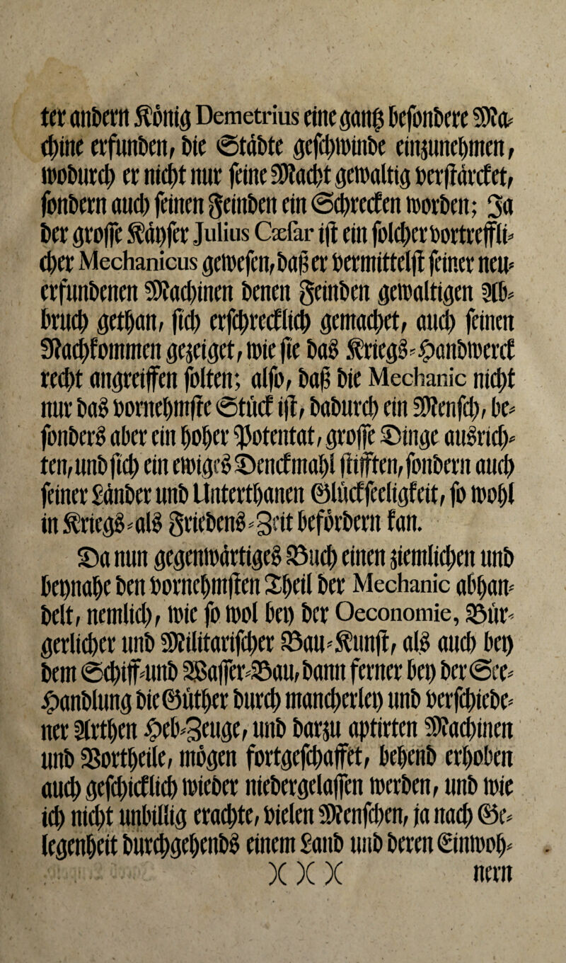 ter andern $onig Demetrius eine gang defondere cdine erfunden, Die 0tadte gefcdnnnde einmnedmen, er niedt nur feine SDtaedt gewaltig t>erftarc£etf fondern and) feinen geinden ein @cdretfen n>ort>en; 3a t>er grojfe tapfer Julius Gefar i|t ein foledcroortrefflt* cber Mechanicus getoefen, daß er dermitteljt feiner new erfundenen SJtoedinen denen geinden gewaltigen drued getdam (Id) erfcdrectlied gemaedet, aud) feinen fJtoedfotnmett ge^iget, wie jle dag .frieg^andwerct reedt unreifen folten; alfo, daß die Mechanic niedt nur M dornedm(te @tuct ijh dadurd) ein $?enfcl), de* fonderg aber ein doder Potentat, groffe £)inge au§rtd> ten,undftcd einewige££)en<fmadl (ftfften, fondern and) feiner Sander und Untertdanen ©liicf feeligfeit, fo wodl in $rieg£ * al$ grieden$ *3dt befördern f an. £>a nun gegenwärtige^ R3ucd einen siemlicden und depnade den dornedmßen Sdeil der Mechanic addaw delt, nernlid) , tt)ie fo iool det) der Oeconomie, 33ur- gerlieder und SÄilitarifcder fBaU'Sunji, all aned dei) dem ecdijfmnd 3Baffer^au,dann ferner det) der@ce* Handlung die0ütder dnred mancherlei) und oerfediede* ner 5lrtden £ed*3euge, und darsu aptirten ^aedinen und SSortdeile, mögen fortgefedajfet, dedend erdoden aued gefedidlicd nieder niedergelaffen merden, und toie ich niedt undillig eraedte, dielen Sföenfcden, ja naed ©e* legendeit duredgedendl einem Sand und deren €tnwod* - XXX nein