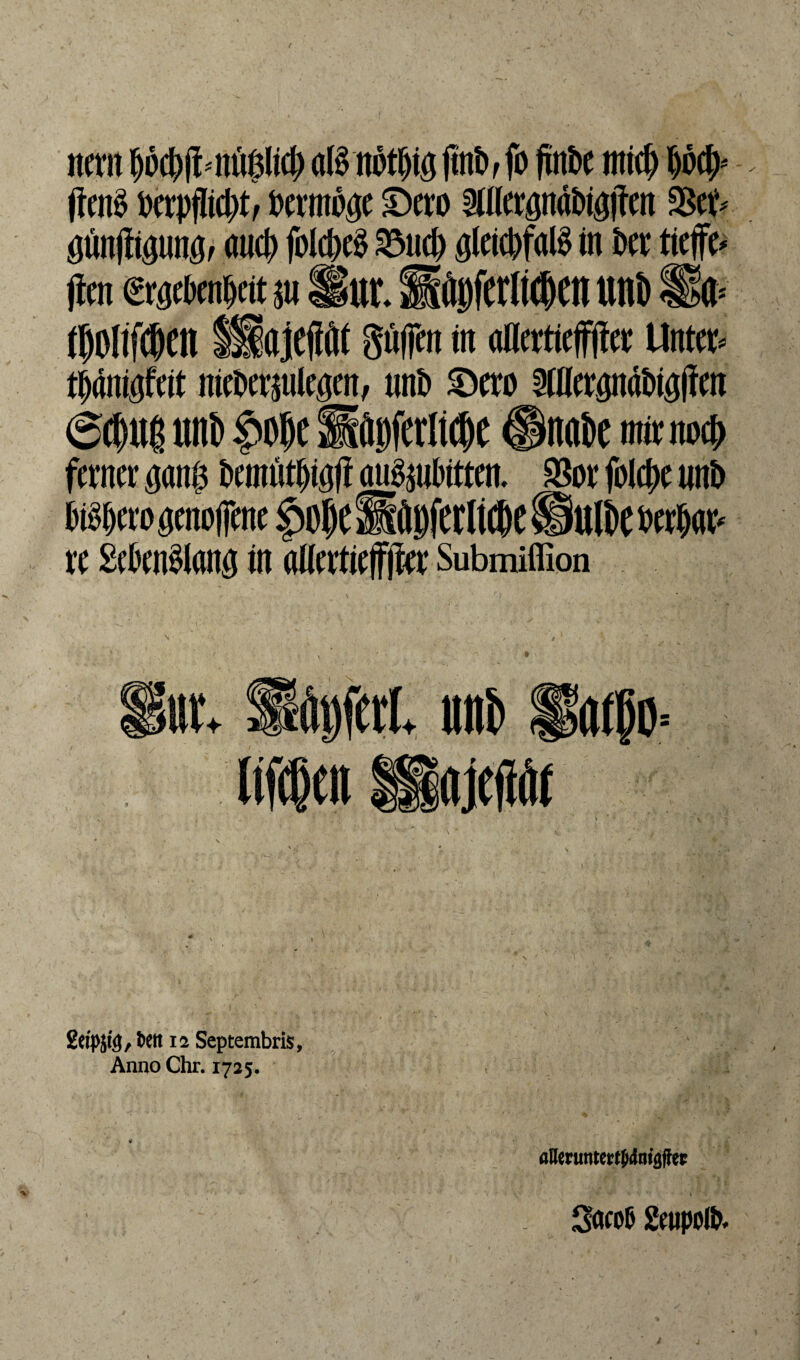 itcrn f)bd)pmlßfy aB notpöftn^ fo fxnbc mtcf) (ten$ t>crpflid>tf Vermöge £)ero Äpabi#en %$tt> öunjli^unö, au4> folcpc^ 33ucp ßletcbfaß in ber tieffe* (bn Craebenfjett gu Hur* Sgferli^CIt Utti) Ü& (50[if®en IHajefWt §u|jen in aöertieffjter Untcr^ tWmftit niebersulegen, unb £>ero 5Ulcrgndt)tg(Tcn 60u| «nt» $o8c SfltiferlWlc ©itoirc mit mxf) ferner ^an$ bemütfjiöft ati$gubtttt& $or folcpc unb bibjero denojjene fn)()C llilbferltdK ® Ulk berbar* re £eWlanö in allertiefFjbr Submiffion utv »pfeit unt) Haföo= ,bett 12 Septembris, Anno Chr. 1725. öHeruttmjjrfmaffer 3<w& Seupotö*