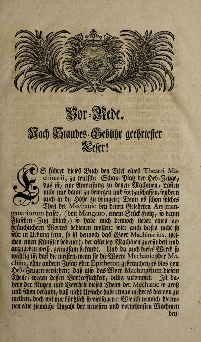 S&f) 6 führet Diefed Q3ud) feen $ite( eine*3 Theatri Ma- l L) chinarii, ju teutfd): @(J)0U^la| feec £>eh*3euMr *Njrrw fea^ iji, eine Slnweifung 311 feenen Sötachinen/ gafiett >aeA~J nicht nur Damit 511bewegen unD fotrtsufcfeaffen^ fonfeem r^Jl) aud) in Die £6l)e m Dringen; £>enn ob fcf)on foldjed 5t)ei( Der Mechanic Del) Denen ©eiterten Ars man- ganariorum Reifet, (»Ott Mangano, einem ©tuet , fo bet)ttt g(afd)en*3ug üblich/) fo feafee mich Dennoch liebet eineö ge* brduchlicbent Sorted beDienen wollen; folte aud) Diefed nicht fo fef)c in Uebung fet>n, fo iji Dennod) Dad Sort Machinarius, wel> ched einen Äünfflet beDeutet/ Der allerlei) 9)tadjmcn juerftnDen unb anjugeben weiß > genugfam befanDt. UnD Da aud) Diefed Seid fo wichtig ifi/ Daß Die meifien, wenn fie Die Sorte Mechanic oDer Ma¬ chine, ohne anDern 3ufa§ oDer Epitheton gebrauchend ed blöd »01t #ebbeugen Derßeben; Daß alfo Dad Sott Machinarium Diefem Sheile/ wegen Deffen Sßortreffiichfeit, billig jufommet. 3ß Da* tyeto Der Stufen unD SBortbeil Diefed Sbeild Der Mechanic fo groß unD fchon befanbt/ Daß nicht Urfoche habe etwad mehrerd hieroon ju tneffeen / Doch wil nur förmlich fo »ielfagen: Sie id) nemlich hierin^ nen eine jiemliche Slnsahl Der neueren unD wrnehmßen Sütachmen