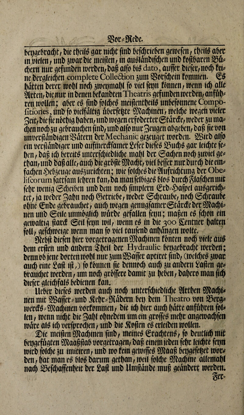 §Bor#9tebe. __ . bepgebracbt/ bie tbeitö gat nicht finb befebrieben gewefen/ tbeiß aber in »ielen, unb jwatbte meinen / in au»ldnbtf<ben unb fofibaten 53ü# ehern nur gefunden wetben/baji ajfo bi3 dato, aujfet biefet/noeb fet# ne begleichen complete Colledtion juttt SSotfcbein fommen. (££ batten betet wohl noch swepmabl fo oiel fepn fönnen, wenn id) aüe Sitten/bie nur in benen bef anbten Theatris gefunbenwetben/Onfüb* ten wollen; aßet e$ ftnb folche^ meiflentbeilö unbesonnene Compo- fitiones, unb fo Vielfältig übetfehte ötadjinen/ welche wegen Dielet Beit/ bie fie notbig haben/ unb wegen etfobettet ©tätef t, webet ju ma# eben noch ju gebrauchen finb/unb alfo nur Beugen abgeben/bafi fteoon unoetfidnbigen Katern bet Mechanic genüget worben. SBirb al|o ein mftdnbigcr unb aufmerd famet gefet btefe» 33u<b$ gat leiste fe# ben/ bafi cd) bereite unterfdjiebliche mahl bet ©adjennoef) jubiel ge# tban/ unb bah allt, auch bie gtbfie SDlödjt/ Diel bellet nur bureb bie ein# fachen epcC'^t’ugc au^utidjten; wie folche^ bie Sluftidjtung bet Obe# üfcorumfattfam lebten fan/ba manfelbtgeö bloö butd)glafd)enmit febt wenig Scheiben unb bem noch fimplern €rb#Mpel aiWgericb# tet/ ja webet Bahn noch (Betriebe / webet ©djtaube/ noch ©ebtaube ohne €nbe gebrauchet/ auch wegen genugfamet©tdtdebet SOtacbi# nen unb ©eile unmbglid) wfitbe gefallen fepn; ntapen t§ febon ein gewaltig jlatd ©eil fepn wil/ wenn e$ in bie 300 Rentner halten foü/gefeweige wenn man fo Diel taufenb anbangen wolte. Stebfi biefen hier »orgetragenenSJtadjinen fbnten noch Diele au£ bem etfiett unb anbern tbeil btt Hydraulic bepgebracbt werben; bennob jene horten wohl nur jumSßajfet aptiret finb/ (weld)e$ jwat auch eine 2afi iji,) fo fonnen fie bennoeb auch ju anbern Mafien ge# brauset werben / um noch gtbffete bamit su heben/ babeto manftcb biefet glcicbfaW bebienen fan. liebet biefeö werben auch noch unterfcbieblidje Slrtben QJla^i# nen mit Sßaffet#unb Sebr#9täbern bet) bem Theatro Don S5etg# wetdö#9Jtachinen oorfommen, bie ich hier auch batte aitföbten fol# len/ wenn nicht bie Babl obnebem um ein grojfeS mehr angewaebfen wate aW id) Detfptocben/ unb bie Sofien e£ etleiben wollen. 2)ie meifien SJlacbinen finb/ meinet ©rächten^/ fo beutlicb mit bepgefögten Sölaafijiab Dotgetragen/ baff einem jeben febt leichte fepit wirb folche ju imititen/ unb wo fein gewijfe^ SJlaafi bepgefe($et wot# ben / bat man e$ bloS baturn getbem/ weil folche SJlacbine allemabl nach 35ef$affenbeit bet 2afi unb Umjidnbe muh gednbett werben. Set 1