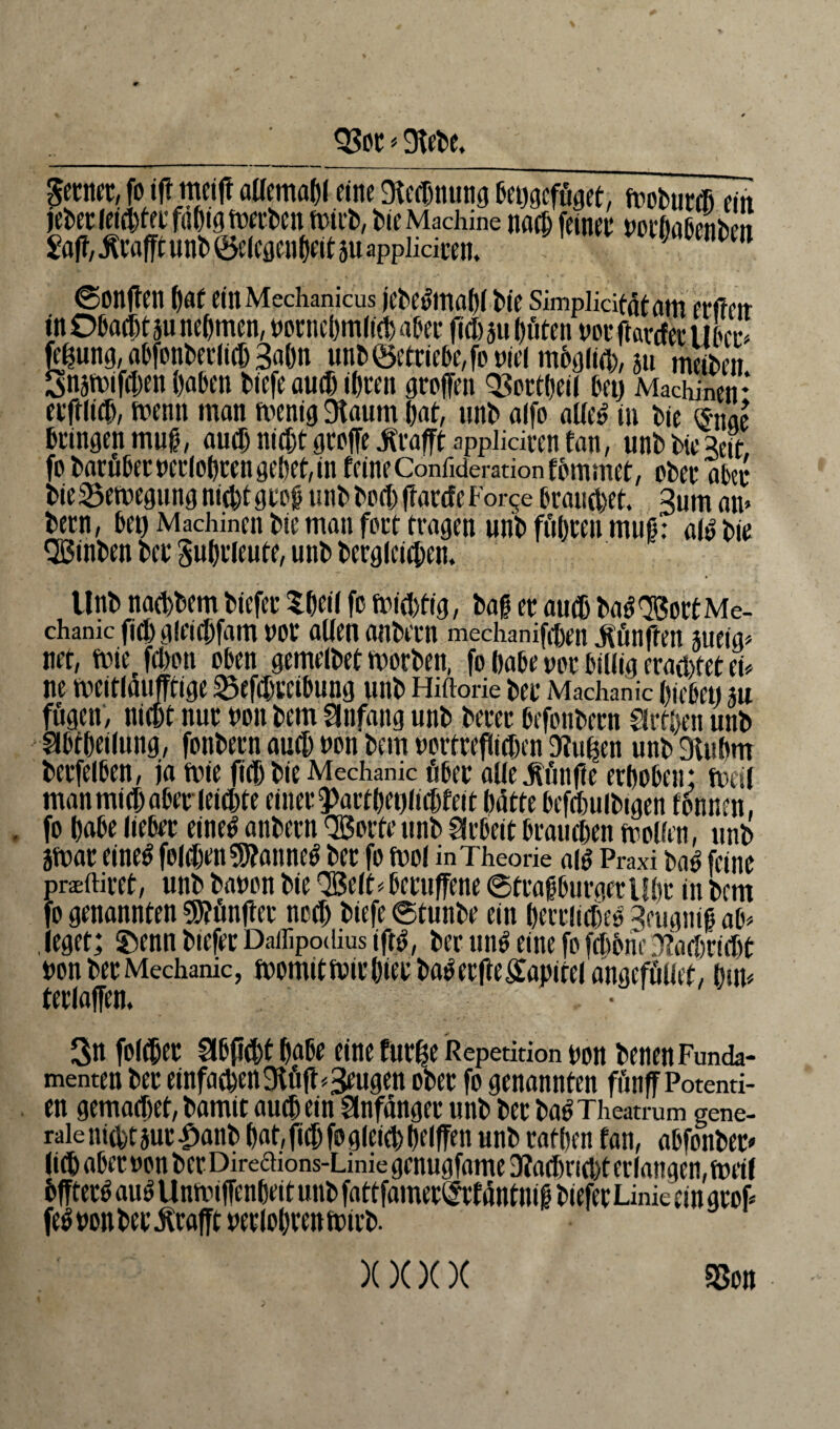 93m * 9fete, ferner, fo tft meift allemal)! eine Mmung beggefüget, moturffi ein jeter leister fähig merten tritt, Me Machine nach feiner norbaßetttm Sajf/^caffrunl)0eleöen^itauappiiciim ■ npm ©ontfen bat einMechanicus jeteumabf t>i‘e Simpiiäfätarn erfreu in Obacljt 311 nehmen, rorncbmlKl) aOer fiel) au hüten nor ftartfer Ulm ft'Üung, abfonterlicD Bahn unt<getriebe,foniel möglich, au meinen Snamifchen haben tiefe au® ihren groffen 93ortl)eil bet) Machinen* etftlicb, trenn man menig 9taum tat, unt alfo alle£ in tie »nae bringen muß, auch nicht greife Geafft applidren fati, unM>ie3eit fo tacößecueclotcen geltet,in feineConrideradonfßmmet, ebet* aßa* tie25etuegungnid)tgtoß mitteil)(farcfeFor^e brauctxt. Bum an» tetn, bet) Machinen bic matt fort tragen unt füljten muß: aly tie Qßinten ter Fuhrleute, unt tergleicben. Unt> naehtem tiefer Shell fr fnicbtig, tag er aufb ta$ <Bort Me¬ chanic ficbgieicbfam rot allen antern mechanifrben fünften aueig» net, ft)ie fetteti oben gemeltet werten, fo babe uor billig erachtet ei* ne weitlaufftige 23efil)tcibung unt Hiftorie ter Machanic hiebet) m fügen, nicht nur non tem ginfang unt terer befontern drtlten unt glbfbetlung, fontern auch non tem nortrefiieften 9fu|en unt 9lubm terfelben, ja tnie fielt tie Mechanic über alle fünfte erboben; frei! man mich aber leiste einer 5>artbet)liebfeit batte befeftuibtgen fonnen, . fo babe lieber einetf antern QBorte unt Arbeit braueben wollen, unt atnar eine$ folgen ®9?anne^ ter fo fnol in Theorie aig Praxi ta$ feine praeftiret, unt tanon tie SBelt* becuffene ©traßburger übt in tem fo genannten fünfter nee!) tiefe ©tunte ein herrlich Beugniß ab» . leget; Stenn tiefer Daflipodius iftä, ter un$ eine fo fcbbne Dfacbriclx non ter Mechanic, womit Wir hieb ta^erfte£apitel angcfüliet, Dm» terlaffcn. \ . • 3n folcbet Slbpcbt babe eine furlx Repetition non tenen Funda¬ menten ter einfachen SKüfl»beugen oter fo genannten fünff Potenti- en gemadxt, tamit auch ein Anfänger unt ter ta^ Theatrum gene¬ rale nicht aut £ant hat, ftchfo gleich Delffen unt rafften fan, abfonter* litt aber non ter Direaions-Linie genugfame 3?acbricbt er langen, weif bffter^ auSUnwiffenbeit unt fattfameriMmtntß tiefer Linie ein grof» fe^nonter^rafft nerlobrentnirt. xx)()( m