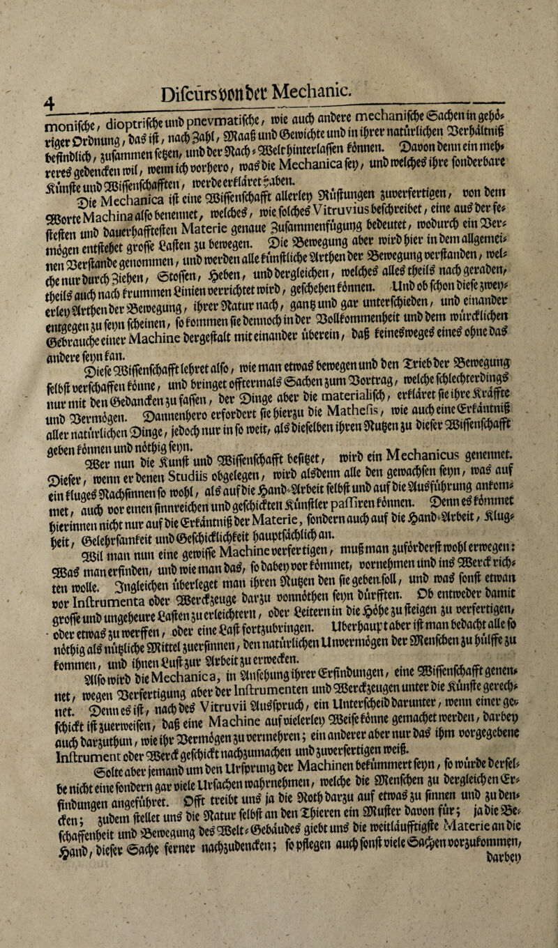 _m I , . ' rnrinftfo diootrifcfoeuitb pnevmatifcfyc / roie aucf)ßnfcere mechanifc^e0flc6cnmpe5^ riflcrSnuJ«,tfl/l nacmb SRaaSunb©«richteunbinihrernatürlichen Serhaltii.g ^iSTfammenWcn, unbber#ch»2ßelrhinter(affen fonnen. Saronbennemmeb. SSÄÜ«, trenn ich rorhero, roadbie Mechanicafet), unb roelche* ihre fouberbare Ä‘mflsSdiäScfj(l 'cÄffcSffÄet), m»m $urerfetrfgen, von km gßorte Machinaalfobenennet, .reiche*, roie folcheSVitruv.us befehlet, eine«uftef» Sm u.l» bauerhaffteffett Materie genaue gufantmenfugutjg bedeutet , rooburch em Ver* 2n entliehet groffe Caflen 5u beroegen. Sie fSeroegung aber roirb f)iet- m bent allgeniet* Serftanbe genommen, unb roerben alle fünffache 2tvtf>en ber »eroegung rerffanben, roel* *n?ÄVebcn, Stoffen, $eben, unb begleichen, .reiches?aOe^tbe^ naebgeraben, SSffi fvummett Linien oerrichtet trirb, gegeben fbroten. Unbobfcbonb.efeätoe^ !Sr Lbcr*emegung, ihrer Sbaturnacb, ganßunb gar unter cbteben, unb eu.ai.ber rntaeaensu fenn fcheinen, fofommenfiebennoebinber Voltfommenbe.t unbbem rourcfluhen ©ebrauche einerMachine bcrgejtalt miteinattber überein, bafs feineffroegeffemetf ohne ba£ anbete toie ntan etroa$ betregen unb beit Xriebber SSeroegung IHbfirerfchaffenfonne, unb bringet offtermal£ Sachen sunt Vortrag, trelcbefcblecbterbmgS Kttber ©taae aber bie material#, erfldretfieibreÄraffte «nb Vermögen. Sannenbero erforbert fieb.ersu bte Mathefe, rote aucbe'wiSrfant# SerS.rli Jen Singe, jebochnurinforoeit, atSbiefelben ihren 0lußen5u bteferVS.ffenftbafft geben förnm.unb notb.|tonunb mtmm fceflSJet, roirb ein Mechanicus genennet. Siefer, trenn erbenen Studiis obgelegen, roirb alsfbenn alle ben |ero#fen fetjn, roaö auf rÜt f luaeg SRachfinnen fo roobl, alö auf bie Jpanb-Slrbeit felbff unb auf bie Stusfubrung antoin, bierinnen nicht nur auf bie «rf dntniff ber Materie, fonbern auch auf bte £anb-2lrbeit, Älug> heit, ©elefirfamfeit unb ©effhttf WebKit bauptfacblKhait. q«ii man mm eine geroiffe Machine oerfertigen, muff man juforberff roobl erroegen: QBaS manerffnben, unb roie man bas), fo habet) rot fömtnet, rornebmen unb ins) 2Bcref rtdj» m rooUefngleijen überleget man ihren 9fu<äen ben fiegebettfoll, unb trat? foult etroan nee fefemmenta ober gßetefseuge barst, ronnhtben fet)n bürfften. Ob entroeber bamit groffe unb ungeheure Caffen ju erleichtern, ober Ceiternin bie $öbe5u (leigen 5U «rfertigen, • oberetroas’tu roerffen, ober eineCafffortsubringen. Uberhauptaber^manbebathtaKefo nöthig ol$ tntlliche SWittel juerfinnen, ben natürlichen Utroerntegen ber SWettfchen ju hulffe ju .,et roeaen Verfertigung aberber lnftrumenten unb®ercf}eugenunterb.eAunffegerecb* et' SemSift, nUL Vitruvii Slusffprucb, ein Unterfcheib barunter, trenn enter ge* fcfcidt iihuerroeifen, baff eine Machine aufrielerlet) 5Beife tonne gemacht ererben, barbet) Sfblr uthun, roie ihr Vermögen 5u rertnehren; ein anberer aber nur ba* «hm rorgegebene Infaument ober CSSercf gefehlt nacbsumacben unbjurerferttgenroetg. Solte aber jemanb um ben Urfprung ber Machinen bef nmmert fet)t., fo rourbe bcrfel, he nicht eine fottbern gar riete Urfachen roahrttehmett, roelche bte SKenfchen 5u bergletchen «r, finbunaen auacff.bra Offt treibt uns ja bie #thbar5u auf etroaü su ftnnen unb jubem £ Zubern tMet unöS fRatur felbflan benXhieren ein Puffer baron für ; iabieS5e* ftbaffenheit unb tScrocguttg bereit ^©ebdubeö gtebtunü bie roettlaufftigfle Mateneanbte l«S, bSev s5e ferner naefpbenefen; fo pflegen auch fonflrtele Sachen rorsufonmten,