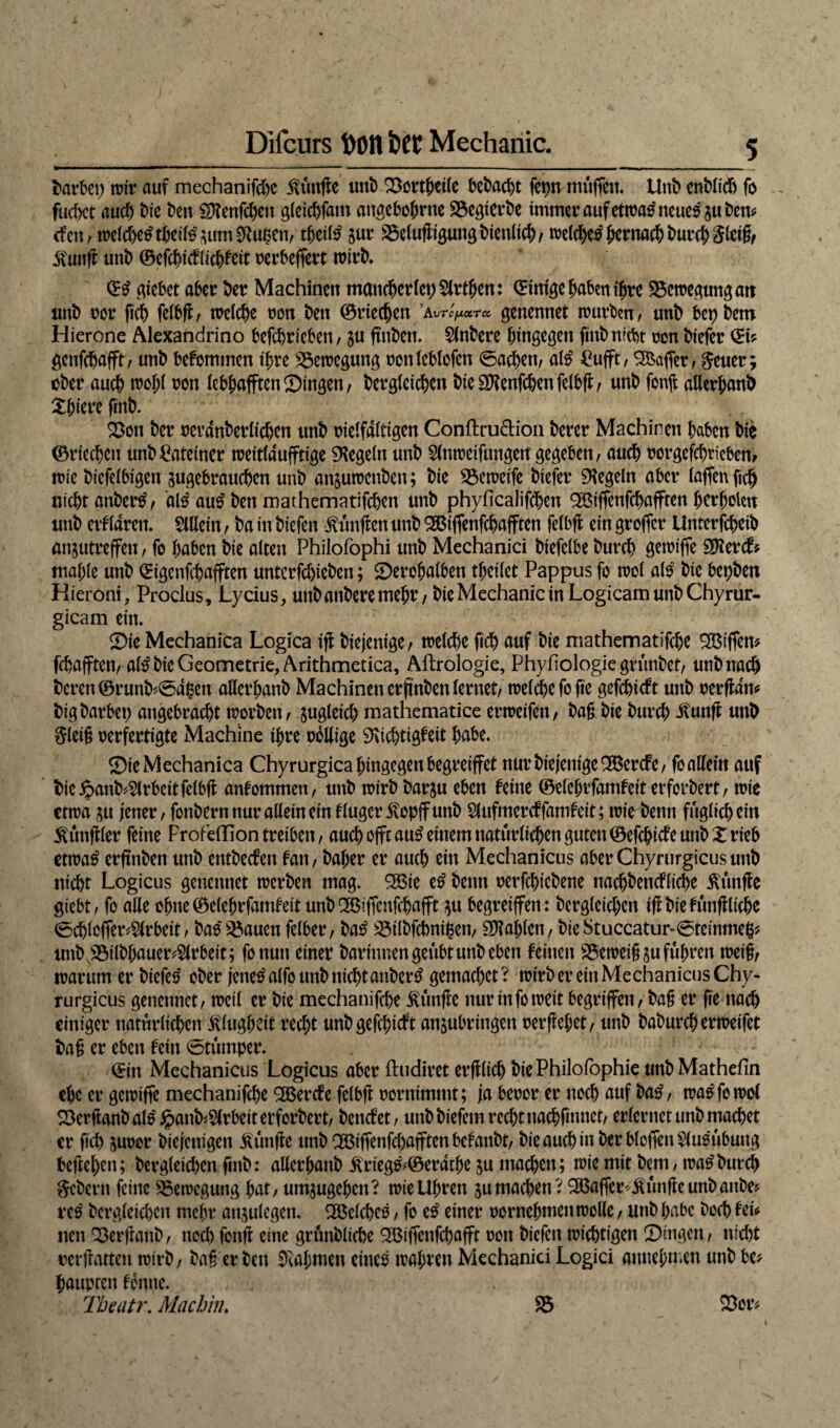 barbcp mir auf mechanifd)e Sänfte unb 23ortheile bcbad)t fepn muffen. Unb enblid) fo fuchct auch bie t>en 3Jtenfd)en gleic&fam angebobrne 23egierbe immer auf etmatf neues jubem der. / meid>e^tbei^^um9Zu$en/ tljeitö jur 25elufiigungbieulich/ meld)e£ hernach burdygleiß/ itunfl unb ©efd>idlich(eit oerbeffert mirb. ©£ Riebet aber ber Machinett matterer (et) ^Irt^en: ©intge haben ihre 23emegungatt unb oor ftch felbfL melche non bett ©rieten hvTcfxura, genennet mürben / unb bet) betn Hierone Alexandrino befchriebett/ $u futben. Mbere hingegen ftttb nicht non biefer ©t? genfebafft/ unb bekommen ihre 23emegung non (cblofcn <5achett/ al$ £ufft, SBaffer, geuer; ober auch tnohl non IcbhafftenSitigen/ dergleichen bie SDTenfchen felbfl / unb fonft aUerhanfc Xhiere fiitb. Sott ber nerdnberlichen unb oielfdltigcn Conftru&ion berer Machinen haben bie ©riechen unb Lateiner meitldufftige Regeln unb Mmeifuttgett gegeben/ auch norgefd)ricben> mie biefelbigett ^gebrauchen unb an§umcttben; bie Söemeife biefer Regeln aber (affen fich nicht anber^/ otö au£ bett mathematifchen unb phyficalifchen ^Biffenfchafftcn herholen unb etf Idrctt. Mein / ba in biefen fünften unb 2ßiffenfchafften felbft ein großer Unterfcheib anjutreffen, fo haben bie alten Philofophi unb Mechanici biefelbe burch gemiffe SKerd* mahle unb ©igenfehafften unterfd)ieben; Serohalben theilet Pappus fo mol al$ bie bepben Hieroni, Proclus, Lycius, unb anbere mehr/ bie Mechanic in Logicam unb Chyrur- gicam ein. Sie Mechanica Logica ifi biejenigC/ mclche fich auf bie mathematifche 2Biffen* fchafftetv afö bie Geometrie, Arithmetica, Aftrologie, Phyfiologiegrünbet/ unb nach bereu ©runb*0d|en allerhanb Machinen erfinden lernet/ melche fofie gcfchidt unb rerffdn* big barbet) angebracht morbett/ zugleich mathematice ermeifen / ba§ die burd) i\unff unb gleiß oerfertigte Machine ihre obllige SKichtig^ett habe. Sie Mechanica Chyrurgica hingegen begreiffet nurbiejenigeSBcrde/ fo allem auf bie^anb^rbeitfelbft antommen/ unb mirb barju eben (eine ©elehtfamfeiterforbert/ mie ctma ^u jener / fonbern nur allein ein (luger ixopff unb $lufmerdfam(eit; mie benn füglich ein Zünftler feine Profellion treiben / auch offtau^ einem natürlichen guten ©efchide unb X rieb etmatf erftnben unb entbedett (an/ baher er auch ein Mechanicus aber Chyrurgicus unb nicht Logicus genennet merben mag. SHMe e$ betttt oerfchiebene nachbettdltche fünfte giebt/ fo alle ohne ©elehrfamteit unbQCßlffenfchafft $u begreiffen: begleichen iß bie (ünffliehe 0chloffer*$(rbeit/ bas 25auen felber / ba£ üöilbfcbnigett/ SKahleu/ bie Stuccatur-0reinmeß? unb,S3ilbhauer^5lrbeit; fonutt einer barinnengeubtunbeben (einen SSemeiß $u führen meiß/ marum er biefes ober jenetfalfounbnichtanberS gemachet? mirbereittMechanicusChy- rurgicus genennet / meil er bie mechanifche fünfte nur infomeit begriffen / baß er ße ttad) einiger natürlichen Klugheit recht unbgefd;idt anjubringett oerffehet/ unb baburchermeifet baß er eben (ein <5tumper. ©in Mechanicus Logicus aber ftudiret erfflich bie Philofophie unbMathefin ehe er gemiffe mechanifche 2Berde felbft rornimmt; ja beror er noch auf ba£/ ma^fomol SBerflanbals^anb^rbeiterforbert/ bendet/ uttbbiefem recht nachfinnet/ erlernet unb machet er fich »uoor biejenigen fünfte unb oa$iffenfd)afftenbe(anbt/ bie auch in ber bloffen Ausübung beftel)en; dergleichen fiitb: allerhanb jvriegM5erdtlje ju machen; mie mit bem/ ma^burch gebern feine Söemcgung hat / umjugehett? mie Uhren su machen? SBaffer^unßeunbaube? res dergleichen mehr atgulegen. Welches / fo e£ einer oornehmenmolle, unb habe hoch HU nett 93erßanb/ noch fottff eine gründliche SBiffenfchafft oott biefen michtigen Singen/ nicht oerflatten mirb/ baß er ben Nahmen eines mähren Mechanici Logici anttehmen unb be* haupten tonne. Tbeatr. Machin. : . S5 S23ow