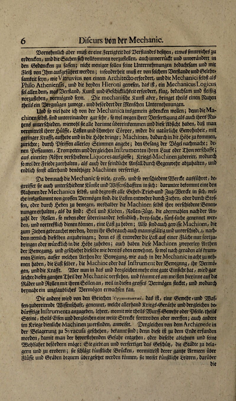 Vornehmlich aber mug ereinegertigfeitbetf Verganbetfbeggen, etwu$ fmnreic^c^ ju erbenefen, mibbte^acbcnWoollfommcnrorsuftetten/ auch unverrüeft unb utweranbert itt ben ©ebanefen $u faffen; nicht weniger fallen ferne Unternehmungen bebachtfam unb mit gleig von 3hm autfgeführet werben; infonberheit rnufl er von folchem Verg anbe unb ©eiehr# famfeitfegn, wie Vitruvius non einem Archite&oerforbert, unb bie Mechanici felbg al£ Philo Äthenienfis, unb bie bet)ben Hieroni gewefett, batfig, ein MechanicusLogicus fol allen bem, watfVergattb, ilunfl unb ©efehief itchf eit erforbert, fing/ bebachfam unb fleigig vorjugehen, rermogenb ferm. Sie mechanifche itung aber / bringet theitö einen Singen theiltfetn Vergnügen juwege, unbbefbrbertber3J?enfchen Unternehmungen« Unb fo viel gäbe ich »on ber Mechanica insgemein gebenden wollen; benn bie Ma¬ chinen felbg, finb untereinanber gar feljr, fo wol wegen ihrer Verfertigung al£ auch igretf Stu# gentf untetfegieben, wiewoglgealle barinneübereintommenunbbiefeSlbgcbt gaben, bag man vermittelgigrer Jjpülffe, £agenunbfchwehre Körper, wiber bie natürliche ©ewohnheif/ tnit geringer ilrafft, aufhebe unb itt bie Jpojje bringe; Machinen, baburch in bie ip6he gu f ommeti/ gurichte; burch ^Pfeiffenallerlei) 0timmenangebe; ben©efangber Q36gelnachmache; be# nen ^5oflaunen/ Xrompetenunbbcrgleichenlnilrumentenihren £aut oberXgonverfchaffe; au£ einerlei ^logre verfegtebene Liquores autfgieffe; jlrieg^Machinensubereite, woburch fowolberSriebesuergalten, afö auch ber feinbliche Slnfall burch ©egenwehr absugalten, unb ettblich fong allerhanb benotgigte Machinen verfertige. Sa bemnachbieMechanicfoviele, groffe, titibfo verfchiebene£ßercfc au0fügret, be# greiffet fie auch unterfchiebene ßünge unb OBiffcnfchafften in geh: barunter bekommt eine ben Nahmen ber Mechanica felbg, unb begreifft alle ©eijeb#Xricb#unb 3ug#2ßcrcfe in geh/ wel# che intfgefammt von groffen Vermögen ftnb, bie £agcn entweber burch 3iegen, ober burch 0tof# fen, ober burch Jpebett ju bewegen; wetfhalber bie Machinet: felbg ihre verfegiebene Venen# nuttgen erhalten, atö ba ftnb: 0eil unb Kloben, 9\ollen#3üge, bie abermahlen nachher Sin# jahl ber Sollen; fo neben ober übereittanber bcffnblich; breryfaege, fünffache genennet wer# bett; unb vortrefflich bienen tonnen; eine £agju heben; Sllfo gnbauchgewiffeMachinett/ bie gum Sieben gebrauchet werben, bereu ihr ©ebrauchattch mannigfaltig unb unterfegiebu, nach# bemnemlich biefelben anjubringen; benn e£ ig entweberbie£agauf einer gleiche nur fortju# bringenoberwürcflichinbie ^bhejuheben; auch haben biefe Machinen jwegerlet) Slrtgen ber Vewegung, unb gefchiehet biefelbe wie bereit# oben erwehnet, fo wol nach geraben als frutn# men Linien, auffer welchen Slrtgenbcr Vewegung, wir auch tn ber Mechänic in acht juneg# men gaben, bie itogfclber, bie Machine ober ba# Inftrumentbcr Vewegnng, ihr Vermb# gen, unb bie ilrafft. 3Ber nun in ba# unb begleichen mehr eine gute ©inficht hat, wirb gar leichtebiefen gangenXheil ber Mechänic vergehen, unb fcinmtetf am mcigen hierimte auf bie «Kdber unb Sollen mit ihren 0eilett an, weil in biefen groffe# Vermögen geefet, unb woburch beinahe ein unglaubliche# Vermögen erwachfett tan. Sie anbere wirb von ben ©riechen ’Ofyctvo7rctt}TMrj, ba#ig, eine ©ewehr#utib 3Baf# few&ubereitenbe 2Biffenfcgaft, genennet, welche allerhanb itrieg^©erdthe unb begleichen be# bürfftige Inftrumenta anjugeben, lehret, womit wir tgeil# 2ßurff#©ewehr ober Pfeile, tgeil# 0teine, theil^©ifen unbbergletchen eine weite 0trecfe forttreiben ober werffen; auch anbere im Kriege bienliche Machinen ju etfmben, anweifet. Sergleichett von bem Archimede in ber Velagermtg ju Syracufa gefchehen, betanntgnb; benn biefe ig $u bem ©nbe erfunben worben, bamit man ber bevorgegenben ©efahr entgehen, ober biefelbe ablehnen unb feine Wohlfahrt beforbern möge: 0iegiebtatt unb verfertiget bat? ©efegüg, bie 0tdbte ju bela* gern unb $u erobern; ge fchldgt tüugltche Vrücfen, vermittelt berer gange Slrmeen über glüffe unb ©raben bequem übergefeget werben tonnen, ge weifet fünffache Leitern, barübet bie