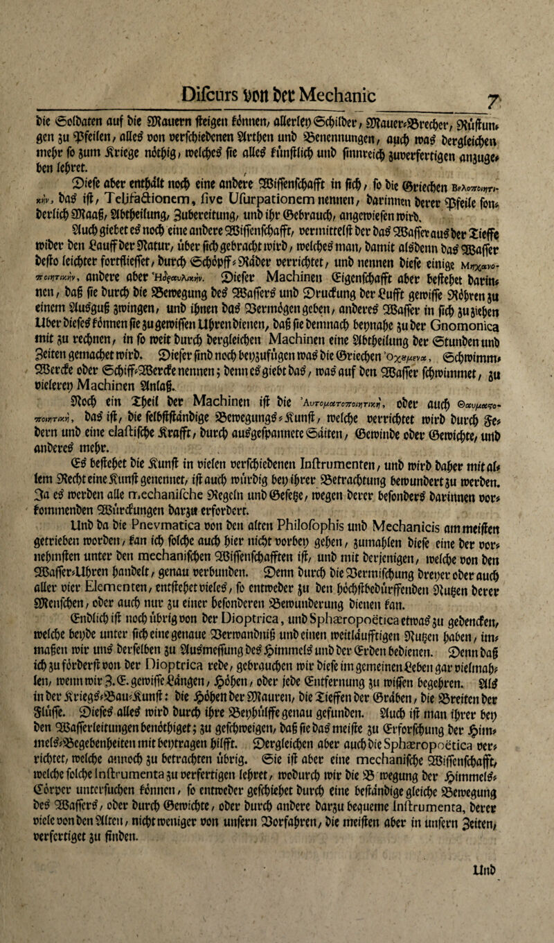 bie 0olbaten auf bie SJtauern fteigeit Ernten; aHerlep0cbilber, $tauer*Brecber, SRuftutu gen gu pfeifen, alletf von verfebiebenen2(rtben unb Benennungen, auch wa£ begleichen mehr fo gum Kriege n6t^ig, welche^ fie aUc^ funftlicb unt) finnretcb guverfertigen anguge* ben lehret. Siefe aber enthalt noch eine anbete 3Biffenfcbafft in ficb , fo bte ©riechen ba£ ift, TeUfa&ionem, five Ufurpationem nennen, barinmn berer Pfeile fon* berlicb SOiaag, $lbtheilung, Subereituitg, unb ifjr ©ebraueb, angewiefen wirb* 2lucbgiebet e£ noch eine anbere 9Biffenfcbaffr, vermittelft ber ba£ SBaffetautfber Xieffe tviber ben £aujf ber Statur, über ficb gebracht wirb, welebetfman, \>amit altfbenn batf SBaffer be(fo(eicbterfortflieffet,burcb^cbopff^dber verrichtet, unb nennen biefe einige mn%«v0- voniTtKk, anbere aber 'Hfyccvx^v. ©iefer Machinen Eigenfcbafft aber befielet barin« nen, bag fie bureb bie Bewegung be£ 9Böaffer^ unb ©rutfung ber Bufft gewiffe führen gu einem Slusgug gwingen, unb ihnen ba£ Berm6gengeben, anbere^ SBaffer in ftcb gugieben Uber biefetf tonnen ftegugewiffen Uhren bienen, bagfiebemnacb beinahe guber Gnomonica mit gu rechnen, in fo weit bureb bergleieben Machinen eine Slbtheilung ber 0tunbenunb Seiten gemacbet wirb* ©iefer finb noch bepgufügen wa£ btc ©riechen ’0%^evoe, 0cbwimm# 2ßercte ober 6cbiff*2Bercfenennen; bennetfgiebtbatf, tra^auf ben Gaffer fehwtmmet, gu vieletep Machinen Slnlag. Stoch ein Xheil ber Machinen ift bie AvTCy.UTC7TOlYjTl'K^ , ober auch ©at^«<yo- 7rotHTMY\ , baSift, bie felbftftanbige Bewegung£*£unft, welche verrichtet wirb bureb $e* bern unb eine elaftifcbe ßrafft, bureb au£gefpannete0aiten, ©ewinbe ober ©ewiebte, utlb anberetf mehr. \ ©0 beftchet bie ßunft in vielen vergebenen Inftrumenten, unb wirb baher mitaU lern 9ted)t eine fünft gettennet, ift auch wurbig bep ihrer Betrachtung bewunbertgu werben. 3a etf werben alle mechanifche Regeln unb©efe§e, wegen berer befonbertf barinnen vor* tommenben 2Bürctungen barg« erforberr. Unb ba bie Pnevmatica von ben alten Philofophis unb Mechanicis ammeiften getrieben worben, tan ich folebe auch hier nicht vorbei; gehen, gumahlen biefe eine ber vor« nehmften unter ben mechanifcben 9Bifienfcb.afften ift, unb mit berjenigen, welche von ben gBafimUbren hanbelt, genau verbuttben. ©enn bureb bie Bermifcbung breper ober auch aller vier Elementen, entftehetvielem, fo entweber gu ben boebftbeburffenben Stufen berer SKenfcben, ober auch nur gu einer befonberen Bewunberung bienen tan. Enblicbift noch übrig von ber Dioptrica, unbSphseropoeticaetwatfgu gebenden, welche bepbe unter fi<t> eine genaue Berwanbnig unb einen weitlaufftigeit Stufen haben, im« magen wir un£ berfelben gu Slu^mefiung be£ £immcl£ unb ber Erben bebienen. ©enn bag iebgufbrberftvon ber Dioptrica rebe, gebrauchen wir biefe im gemeinenBeben gar vielmah* len, wenn wir 3. E. gewiffe langen, Roheit, ober jebe Entfernung gu wiffett begehren. §11$ tnber jfrieg&Bau*£unft: bie JpbbenberSOtauren, bieXieffenber ©raben, bie Breitenber Slufft 2>iefe£ alletf wirb bureb ihre Bephulffe genau gefunben. Slucb ift man ihrer bep ben ^Bafferleitungenbenothiget; gu gefebweigen, bagfiebatfmeifte gu Erforschung ber £im* mel&Bcgebenheitenmitbeptragen hilfft. ©ergleieben aber auch bie Sphaeropoetica ver* richtet, welche onnoeb gu betrachten übrig. 0ie ift aber eine mechanifcbe SBiffenfcbajft, welche folebe lnftrumentagu verfertigen lehret, woburch wir bie B wegung ber £itnmel& Ebrper untcrfuchen tonnen, fo entweber gefchiehet bureb eine beftdnbigegleiche Bewegung be£ 2Baffertf, ober bureb ©ewiebte, ober bureb anbere bargubequeme Inllrumenta, berer viele von ben Eilten, niebtweniger von unfern Borfahren, bie meiflen aber in unfern 3eiten, verfertiget gu ftitben.