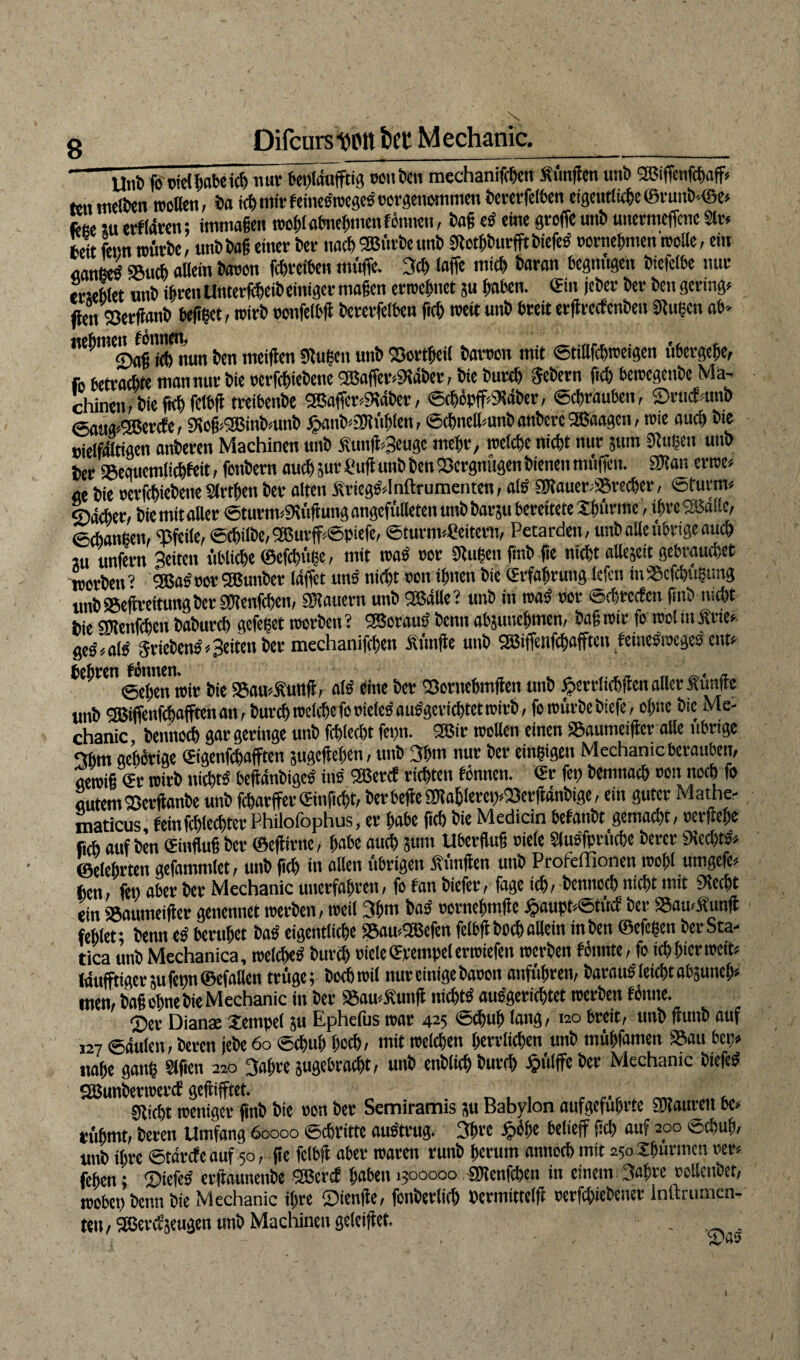 -UnD ßj'otdßobeicg nur bepldufftig ocnöcn mechanifcgen «fingen unb sasiffenfcgoff* tenmelben wollen, bo ich mir fetneörocflcs oergenomnten bererfelben eigentliche ©ruub<©e* ftec xu erftdren; immaßen tnoglobnegmenf önnen, baß e« eine große unb uttermeffcne Sir« fceit fern würbe, unb baß einer ber nach SBürbe unb «Rotgburfft biefe« rornegmen trolle, ein «anee« «Buch «Bein baron fcgrefben muffe. 3cg laffe micft baron begnügen bictefbe nur erseblet unb ihren Unterleib einiger mögen erweguet ?u gaben, ©in jefeer ber bcn gering* ffenSöerßonb beßget, trirb ronfetbg bererfelben fteg trete unb breit ergreefenbeu «Rügen ob- «egmen^ onne ^ ^ mei(jra gjugcn un& ©ortgeii borron mit Stigfcgweigen ttbergege, fo betrachte man nur bie oerfegiebene <2Baffer«9tdber, bie bureg Sehern geh betregenbe Ma¬ chinen, bieftcgfelbg treibenbe 2Boffer«5Kdber, ©cgöpff«<Kdber, ©egrouben, ©rucNnb ©oug«2Bercfe, SKoß^inbmnb £anb«SRüglen, ©cgnelkmb onberc SfBoagen, tote aueg bte »ielfditigett anberen Machinen unb «ung«3euge megr, tnelcgc niegt nur jum Dfugett unb ber iSeguemlicgfeit, fonbern oucgprSug unb gen SSergnügen bienen müffett. 9Ron errcc« ge bie rerßgiebeneStrtgen ber ölten «riegsdnftrumenten, als gRauer«!®recger, ©türm« ©deger, bie mit oller ©turm«9eüguttg angefülleten unb bargt bereitete Xgttrme, igre SBdlle, ©egongen, ‘Pfeile, ©(gilbe, 2ßurff*©piefe, Sturmleitern, Petarden, unboUeübrigeoueg iu unfern Seiten üblicge ©efegüge, mit trog ror «Rügen ßnb ge niegt allejctt gebraueget worben ? 9ßas ror 2Bunber Idffet uns niegt non ignen bie ©rfagrung lefen iu 95cfcgügtmg unb SBegreitung ber gKenfcgen, SRouern unb Oßdlle ? unb in wo« ror ©egreefett gttb megt bie SfRenfcgett bobureg gefeget worben? SSorau« benn abjunegmen, bog wir fo wolmÄrte« geg/aig Trieben««Seiten ber mechanifcgen «finge unb 2Biffenfcgofftcn feine«trege« ent« gegren Jnmen^^ ^ ga,au«5tunft, ol« eine ber Q3ornegmgen unb fjerrlicggen aller Äünge unb 5Biflenfegofftenon, bureg melcge foriele« ous'gcricgtet trirb, je würbe biefe, ogne bie Me¬ chanic, bennoeg gor geringe unb fcglecgt feptt. 2Bir wollen einen äSoumeiger olle übrige 3gm gehörige ©igenfegafften jugegegen, unb 3gm nur ber eingigen Mechanic berauben, gewiß ©r wirb niegt« begdnbige« ins 2Bercf riegtett tonnen, ©r feg bemnaeg ron noeg fo gutem ©erganbe unb fegarffer©infiegt, berbegegRoglereg«eöergdnbige, ein guter Mathe- maticus' feinfcglecgter Philofophus, er gäbe ßcg bie Medicin befonbt gemoegt, rergege fi(g auf Den ©inguß ber ©egirne, gäbe oueg $um Uberguß rielc Slu«fprücße berer «Recht«« ©elegrten gefommlet, unb ßcg in ollen übrigen «fingen unb Profeffionett wogl umgefe« gen, feg ober ber Mechanic unerfahren, fo ton biefer, foge icg, bennoeg niegt mit «Recht ein Sgoumetger genennet werben, weil 3gm ba« rornegmge £nupt«©fücf ber a5au<«img fehlet; benn e« beruhet ba« eigentliche SSamUBefen felbgbocg ollem inben ©efegen berSta- tica unb Mechanica, welche« bureg riete ©vempel erwiefett werben tonnte, fo ieg gier weit« (duftiger 5ufegn©efoßen trüge; boebtril nur einige baron onfügren, barmt« leiegt obäuneg« men, boß ogne bie Mechanic in ber S5ou««ung niegt« ou«gericgtet werben tonne. ©er Diana: Xempel }u Ephefus war 425 <5cgug lang, 120 breit, unb ßuttb auf 127 ©dulcn, bereu jebe 60 ©cgug goeg, mit welchen gerrfiegett unb mügfamen SSoti bet)* ttoge gong Slfictt 220 3ogre sugebroegt, unb enblieg bureg Jpulffe ber Mechanic biefe« QBunbenrercf gegiftet. , SRicgt weniger ßnb bie ron ber Semiramis ;u Babylon oufgefugrtc SRaurett bc* rühmt; beren Umfang 60000 Schritte ou«trttg. 3grc fpüge belief fiel) auf 200 eegug, unb igre ©tdrefeauf 50, ßc fclbg ober waren ruttb gcrutn nnnoeg mit 250 Jgürmcn rer« fegen; ©iefe« ergaunenbe SBertf gaben 1500000 SRenfcgen üt einem 3ogrc rollenbet, wobegbenn bie Mechanic igre ©ienge, fonberlieg Pcrtnittelg rerfegiebener inftrumen- teit/SßercfjeugenunbMachincngeleiget. .
