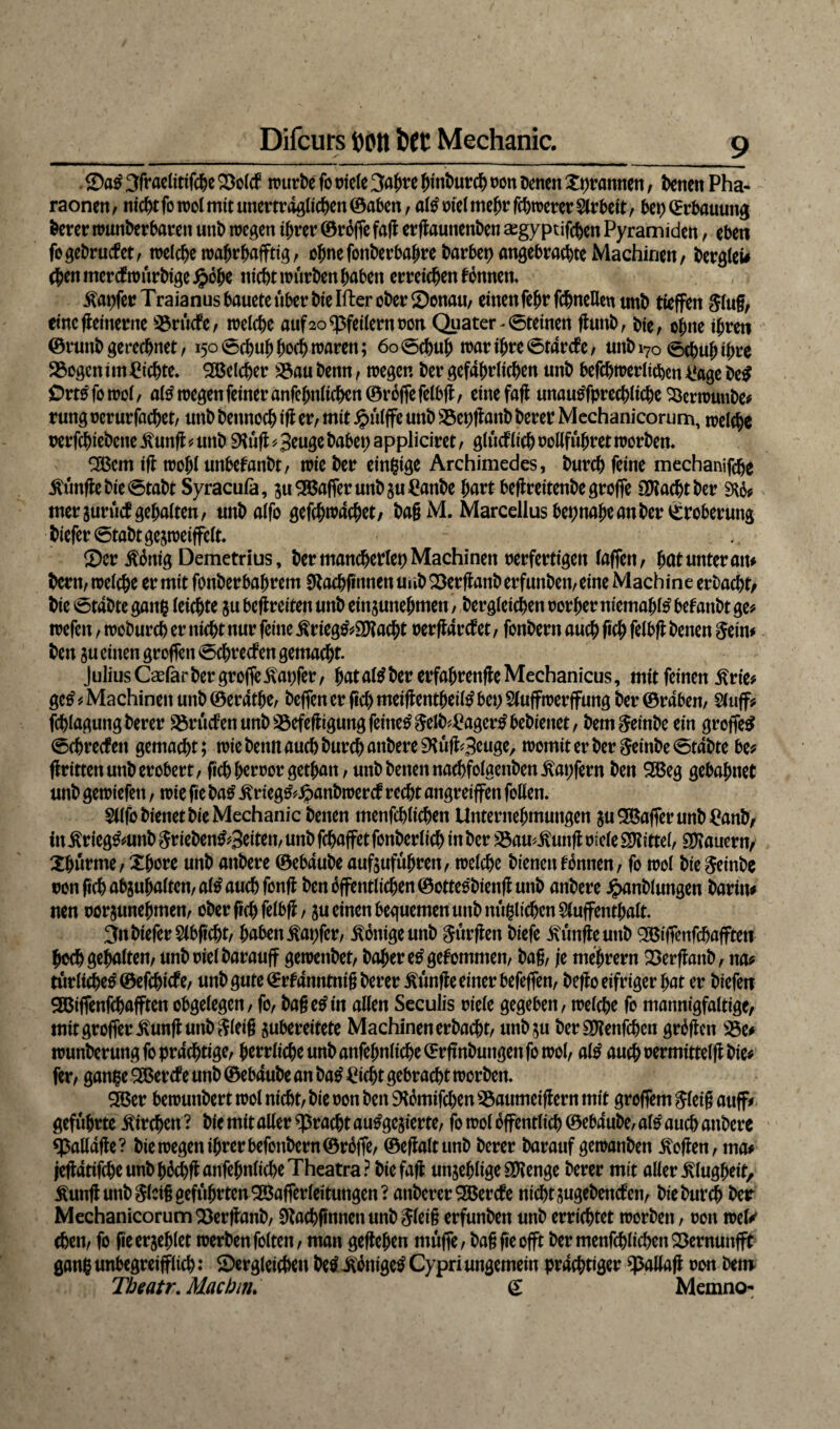 ©a£ 3fraelitifdje ©olcf würbe fo triefe 3ahre {rinburch oon Denen Xpramten, Denen Pha¬ raonen , ntcf)t fo tt>o! mit unerträglichen ©aben, al£ oiel mehr fchwerer $lrbeit, bet) (Erbauung Derer wuttberbaren uttb wegen ihrer ©röffe fajl ergauttenben asgyptifchen Pyramiden, eben fagebnnfet, welche wajjrhafftig, ohnefonberbahrebarbepangebrachteMachirien, bergfei# eben mercf wurbige Jpöhe nicht würben haben erreichen fonnett. tapfer T raianus bauete über bte Ifter ober ©enau, einen fehr fcbneüeu unb tieffett Slug, etnegeinertte !©rücfe, weiche auf 20 Pfeifern non Quater^ (Steinen gunb, Die, ohne ihren ©runbgerechnet, 150 Schuh hoch waren; 60 Schuh war ihre ©tartfe, unbi70 ©c^uh ih^e 25ogcn im Richte. Welcher 2$au benn, wegen ber gefährlichen unb befchwerlichen 4!age De$ Orts fo wol, altf wegen feiner anfehnlichen©röffefelbg, eine fafl unautffprechliche Söerwuttbe* rung oerurfachet, unb betmoch ig er, mit Jpülffe unb Söepganb berer Mechanicorum, welche oerfchiebette £ung * unb SKüg * Beuge babep appliciret, glücklich Pollfühtet worben* 2Bcm ig wohl unbetanbt, wie ber einzige Archimedes, Durch feine mechanifche itünge Die Stabt Syracufa, su Gaffer unb §u£anbe hart beflrettenbe groffe OKachtber SW# mersurütf gehalten, unbaifo gefchwachet, ba§M. Marcellus beinahe an ber (Eroberung bieferStabtgeswetffelt. Ser $önig Demetrius, ber mancherlei) Machinen oerfertigen (affen, hat unter an* Dem, weiche er mit fonberbahretn Slachftnnen uub ©erganb erfunben, eine Mach ine erbacht, Die Stabte gang leichte ju befreiten unb ein junehmett, Dergleichen porher ntemahtö betäubt ge* wefen, woburch er nicht nur feine £rieg&3Kacht oergartfet, fonbern auch fich felbg Denen Sein* Den ju einen groffen Schrecf en gemacht. Julius Caefarber groffetapfer, hataföDer erfahrengeMechanicus, mit feinen £rie* ge£* Machinen unb ©eratlje, beffenerfichmeigentheil^bepSluffwerffung ber@raben, Sluff* fchlagung Derer S5rücfett unb Söefegigung feinet Selb*£ager£bebienet, bemSeinbe ein groffe# Schrecfett gemacht; wie Denn auch Durch anbere SKüg^Bßtige, womiterberSeinbeStabte be* gritten unb erobert, geh heroorgethatt, unb betten nachfolaenben Zapfern Den 2ßeg gebahnet unb gewiefett, wie fte ba£ ^rieg^^anbwerct recht angreiffen fallen. Sllfa bienet Die Mechanic Denen menfchlichen Unternehmungen $u Gaffer unb £anb, in £rteg&uttb Srieben^Bciten, unb fchaffet fanberlich in ber 33au*itung oiele Mittel, dauern, Xhurme, Xhore unb attbere ©ebaube aufsuführett, welche bienen tonnen, fo wol Die Seinbe oon geh absuhaltcn,al£ auch fang Den öffentlichen ©otteobieng unb anbere £anblungen Darin* neu oorsunehtnen, ober geh felbg, $u einen bequemen unb mißlichen 2luffenthalt. 3ttbiefer$lbgcht, haben tapfer, Könige unb Sürgen biefe fünfte unb gßiffenfchafftet* hoch gehalten, unbpielbarauff gewetibet, Daher e£ gekommen, ba§, je mejjrern ©erganb, na* ritrliche^©efchicfe, unbgute©rfdnntnigberer itünge einer befeffen, bego eifriger hat er biefett SBiffenfchafften obgelegen, fo, bagetfin allen Seculis riefe gegeben, welche fo mannigfaltige, mit groffer^ung uttb Sleig subereitete Machinen erbacht, unDju berSKenfchen grögen 23e# wunberutigfcprachtige, herrliche unb anfehnlicheCErgnbuttgenfo wol, al£ auchoermittelgbie* fer, ganpe SBercf e unb ©ebaube an Da£ £icht gebracht worben. £öer bewuttbert wol nicht, Die oon Den SKömifchen 35aumeigern mit groffem Sleig auff* geführte Kirchen ? Die mit aller spracht autfgejierte, fo wol öffentlich ©ebaube, al$ auch anbere spalldge? Die wegen ihrer befonbern©röffe, ©egaltunb berer Darauf ge wanben hoffen, ma* jegatifcheunbhöchganfehnlicheTheatra? biefag unjehlige Stenge berer mit aller Klugheit, jtung unb Sfetg geführten 2Bafferfeituttgen? attberer2Berc£e nicht sugebencten, Die Durch Der MechanicorumSßerganb, Stachgtmenunb Sfeig erfunben unb errichtet worbett, Pott wel* eben, fa geerjehlet werben falten, man gegeben muffe, bagfieofft ber menfchlichen ©ernunfft gang unbegreiflich: ©erreichen beli^nigetf Cypriungemein prächtiger ^ßallag oon Dem Theatr. Machnu £ Memno-