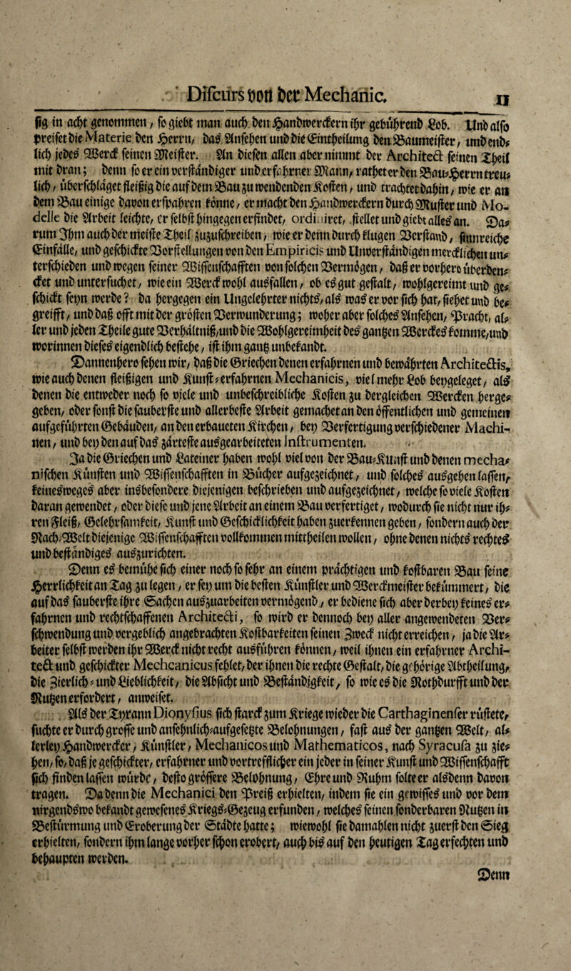 pg tn acht genommen / fr giebt man auch beit £anbmerc£ern ihr gebüfjrenb £ob. Unb alfb greifet bie Materie bcrt fycvvu, baß Slnfehen uttbbie©mtheilung benBaumeiger, tmhenb# lieb jebeo 92Ber<f feüten SSKeifler. Sin btefen allen aber nimmt ber Archited feinen XJ>etl mit bratt; beim foereinoergattbiger unberfahtmerSKatm, ratheterbenBauherrntreu; lieb/ überfd)lagetfiei§igbieaufbemSSau5«trenbenbenSofien, unb rrachtetbahin, mie er an bem Bau einige baoott erfpahrett tonne, er macht ben^anbmerefernbureb Puffer unb Mo¬ delle bie Slrbeit leichte, er felbg hingegen ergnbet, ordiniret, , gellet unb giebt alletf am Sa? rum 3htu auch bermeifleXheil susufebretben, mie er benn Durch fingen $23crflaub, fituireiche (Einfalle, unb gefehlte Bor Heilungen oott ben Em piricis unb Utmerganbigen tnercf liehen un? terfchieben unbmegett feiner SBifteufchafften oonfolchenVermögen, bag er oorjjero überben? cf et unb unterfuchet, mie ein SBercfmohlauofallen, obe^gutgegalt, mohlgereimt unb ge* fehlett fetjn merbe ? ba hergegen ein Ungelehrter nichts, altf ma£ er oor fich hat, gehet unb be? öreifft, unb bag offt mit ber grogen Bermunber ung; woher aber fofchetf Slnfehen, Fracht, aU ler unb (eben Xbeile gute Berhaltnig,uub bie 2Bohlgeretmheit btß gangen SBercfetf tomme,unb worinnen biefetf eigenblich begehe, ig ihm gang unbefanbt* Samtetthero fehen mir, bag bie ©riechen benen erfahrnen unb bem4hrteu Archite&is, mie auch betten geigigen unb $ung* erfahren Mechanicis, oiel mehr £ob bepgeleget, a(£ benen bie entmeber noch fr oiele unb unbefchreibliche £ogen $u bergleichett SBercfen herge? geben, oberfongbiefaubergemtb allcrbege Slrbeit gemachetanbenoffentlichen unb gemeinen aufgcfül;rten©eb4uben, an ben erbauetett jachen, bet) Berfertigungoerfchiebcner iViachi- nen, unb bet; ben auf baß jartegeau^gearbeitefen Jnftrumenten. 3a bie ©riechen unb Lateiner haben mohl oiel oott ber BamiUmg unb betten mecha? nifchen Zungen unb QBiffenfcbafften in Sucher aufgejeichnet, unb folchetf au£gehenfaftettr feineomegetf aber insbefonbere Diejenigen befchrieben unbaufgejeichttet, melchefo oiele itogett baran gemenbet, ober biefe unb jene Slrbeit an einem Bau oerfertiget, moburch fie nicht nur ih? rett^leig, ©elehrfatnfeit, jUtttg unb ©efchicflichfeithaben suerfentiengeben, fonbertt auch Deo SRach/SBclt btejettige B$iffcnfchafften oollfommett mittheilen mollen, ohne benen nichts red^>te^ uttbbeganbigetf autfjurichtem Senn tß bemühe geh einer nochfofeht an einem prächtigen unb fogbaren Bau feine #errlichf eit an Xag su legen, er fei; um bie begen füngier unb SBercf meiger bef ümmert, bie aufbatffaubergeihre Aachen au^uarbeitenoermbgettb, er bebtene geh aber berbet; feinet er? fahrtten unb rechtschaffenen Architedi, fo mirb er bentioch bei; aller atigemetibetett Ber? jchmenbungunboergeblich angebracbtenßogbarfeiteitfeinen Bmecf nicht erreichen, ja bie Sir? heiter felbgmerben ihr SBerct nicht recht ausfübrett fonnett, meil ihnen ein erfahrner Archi- te& unb gefehlter Mechcanicus fehlet, ber ihnen bie rechte ©egalt, bie gf hörige Slbtheilung, bie Bfrrlich^unbEgeblichfeit, bie Slbgcht unb Beg4nbigfeit, fo mieeobieSRothburfftunbber ÜRußenerforbert, aitmeifet. SKtf ber Xpratut Dionyfius geh garet gum Kriege mieber bie Carthaginenfer rügeter fuchteerburchgroffeunbanfehnlich^aufgefegte Belohnungen, faß auß ber ganzen 2Belt, aU lerlei; jpatibmercfer, füngier, Mechanicosunb Mathematicos, nach Syracufa §u sie? hen, fo, bag je gefehlter, erfahrner unb oortrefgiefeer ein jeher in feiner £uitg unb 2Biffettfchafft geh gnben(affen mürbe, begogröftere Belohnung, ©{meunb SKuhnt folteer alsbetut baoott tragen* Sa beim bie Mechanici ben ^reig erhielten, ittbem ge ein gemiffetf unb oor beut ittrgcnbftoo befanbt gemefenetf $rieg&©escug erfunben, melchetf feinen fonberbaren SZugeit tit Begürmuttg unb ©rober uttg ber 0t4bte hatte; miemohl fie batnahlen nicht suerg ben 0ieg erhielten, fonbernihmlangeoorherfchonerobert, auch hinauf ben heutigen Xag erfechten unb behaupten metben.