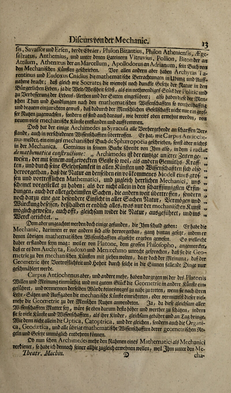 Difcurstwitbet: Mechanic, „ ——-—_ ^____ *j fis,SavafloruubErten, begbe(Ebräer, PhilonBizantius, Philon Athenien/is /FeZ (iilratus, Anthemius, utiE> unter Denen Patentem Vitruvius, Poilion Birnniv..^ AJen^usDeranMarcellum, ApollodorusanAdrianum’, fein*ul!S Den Mechaniken Kunden acfchcfcbcti. 23er affen anbern ater haben Ärchvr^i? rentinus unb EudoxusCnidius btemathematiffge ©etraegtungen inUbuna ünbsmff nabme bracht; Dag gteieg irie Socrates Die tutensohl noch Dumffe ©efege Der sjtarur in h™ 93iirgcr(icgcnpe6cn, ja bie SSMbSajeiggcitfclbfi, ai#einnotgteenbige#©tiicf ber Polit e.mh ju23etbe(femngDer heben#, Singen unb Der ©itteit cingeführet; aifo gabenOiefc Der sre,.,,. legen Sgun uttD £anb(ungen naeg Den mathematifegen SäSiffenfcgafften fo ocubeilbaffri^ unb beguem einauriegten geteuft, Dag DaDurcg Der SDienfcgiicgen ©efelifcgafft niegt nur 1 ZI ferStugcnsugeieacgfen, fenbern e#finbaucgbarau#, roie bereit# eben eoeegntieorben ««L neuem tnefe mechanifc^e fünfte entftanfren unb aufflommett. 7 a i* » »^,» __ ^ ^ ^ öejen^e anfc&arffht (lanbe, auegmecrfegtebenen2Biffenfcgafftetttibertroffen, ©rgat, teieCarpns Amioche “f/ lTeim3e® «?cchanifchcö söueg de Sphaeropoeia gefegrieben, fenff aber n iegt# tn Der Mechamca. Geminus in feinem SBucge fegreibt oott 3gm aifo, in Dem i radbc demathematica confiruBtone: „ Archimedes iftbereinßigc Ultferer Seiten eit; »eien, Oer mit feinemaufgemeeften ®eilte fo mol, als emOcrn@emütgl^raff= fen, unb Durch feine ©elegrfamfeit in affen 3viinften unb 2Bt|fenfcgafften fich all hm'orgctbatt, baff bie ikatur an benfelben ein oofffommeneö Modell einig aroff Mathematici, »»5 zugleich herrlichen Mechanici, unb fdi.met oorgcltclletju haben; alg ber nicht allem in ben fcharffftnntgftcn €rfin- bungen, auch ber affergeheirnffen (Sachen, bie anbern meit übertroffen, fönte rn noch barju eine gar befonbere ©nficht in aller Sachen Statur, 23ermögen unb 2üuraungbefef|en, beffhalben er enblich alleg,mag nur ber mechanifchen Üunft ^crcfamicbtet'öWt&Pitti miber bie Statur, auggeführet, unbing 9cm aber ungeachtet rcerben Decg einige gefunben, bie 3gm fegulb geben: <& gäbe bie Mcchanic, darinnen er vor andern ft$ aifo fjeroorget^an, gang ^üttan gefegt, inbemer Denen übrigen mathematifegen SSBiffenfcgafften ai$ufegr ergeben geieefen. ©o B'cffe>cgt Dager erffanben fegn mag: nseiter een Platone, Dem greffen Philofopho, angemerefet, baffere#DemAuchyta, Eudoxounb Menaechmo unrecgtgefprecgeit, bagfiebie Geo¬ metrie 5U Den mechamfigen Ätinffen mit siegen tooiten, Da erboeg ber SReinung, Da# ber Geometrie igre 23ortrefflicgfeitunb#cgeit bureg folege in Die ©innen faltenbe 9inge nur gefcgmaglertteerbe. ° 5* 9* 1> 1» W 9* 9* V >» Carpus Antiochenusaber, uubanberemegr, gabenbargegemoiber De# Platonis Sßiffen unb Meinung einmutgig unb mit gutem ©tuet bie Geometrie in anbere Äffe ein* gefugret, unb oermegnen berfetben 2Bürbe feines'teege# su nage ju treten, teenn fie natg ihren Pegr, ©agen unb Siuffgaben Die mechanifcgcÄunffeeinricgteten, ober oermitteiff biefereiei* megr bie Geometrie $u ber SRenfcgen Stugen ameenbeten. 3a, Da biefe gteiegfam aller SSBiffenfcgafften SRutter feg, nsdre fie eben Darum beffe gebet unb leertger su fegägen, inbeiit fie fe oieie Äffe unb Sßiffciifcgafften, ai# igre Äinber, gteiegfam gebagre unb au Sag bringe. 2Bte Denn megt allein bie Optica, Catoptrica, unbbergteiegen, fonbemaucgbieOraani- ca, Geoda’tica, unb affe übrige mathematifege SSBiffenfcgafften Derer geometrifegen 9te» ßetn unb ©efeße unmggtitg entbehren f önnen. Db nun fegon Archimedes megr Den Stagmen eine# Mathematiciaf# Mechanici wrbienet, fegabeiigbennotg feiner allgie sugleieg ertBcgneii rcellen, teei(3gm unter Den Me- Jbeatr,Macbäu ^ ^