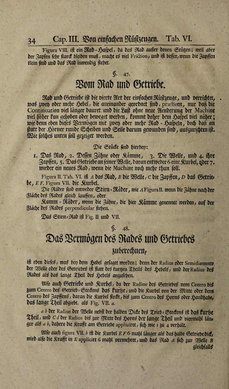 I 34 Cap. III. SSoit einfctcljm giitftjeufleit. Tab. VL_ Figura VIII. ift ein 3tab.Oafpel/ t>a batf 9Sab außer t)enen (Stufen; weil aber ber Bapfen fehr flarcf bleiben muß, macht e$ otel Friftion, unb ijl befier, wenn bk Bapffen f(etn fttib unb ba£ SKab tnwenbig flehet. ~ ' ' §. 47- 23om 9tab unb ©etric&e. Stab uitb ©etriehe iff hie öierte 2frt her einfachertStüftjeuge, utth »ert*ichtet, . wag pet) ober mc^t* Jöcbel, bie aiteinanher georhnet finh, praciiren, nur bap bie Continuation oieHänger hauret unh hie Saft ebne neue Slenherung ber Machine Diel hoher fait gehoben ober beweget werben, foinrnt halfer bent fiafpel oiel naher; wie benn eben hiefeb Vermögen mit jwet) ober mehr Stab»öafpeln, both bah an jhatt ber -Obrner runbe ©chetben unb ©eile barum gewunhen finh, aubjuriebten iff. 3Bie folcbeb unten foli gejeiget werben. ©ie ©tinfc finb fnevfccp: ‘ r. ©ah Stab, a. ©effen 3«bne ober .Stamme, 3. ©ie ®eüe, unb 4. ihre Bapffen, 5. ©ab ©etriebean feiner 3Beüe, baran entweber 6 eine Sturbel, ijbet 7. wieber ein neues Stab, wenn bie Machine noch mehr thun foli. Figura II. Tab. vi. tfl a h«s Stab, b hie SBelle, Cbie Bapffen, d hab ©etrie* be,£f. Figura vii. bie Äürhel. ©ie Staber finb emtrebor ©tii’U--Staber, wie a Figurall. wenn bie Bahne nach bet Stäche beb Staheb gleich laufen, ober •Stamm - Staber, wenn bie Bahne, bie hier Stamme genennet werben, auf bet Stäche beb Staheb perpcndicular flehen. ©ab ©tiru, Stab ifi Fig. II unb vn. . . §• 48. ^erwogen M $abe§ unt> ©etcieb$ Sti&ecct^ncn/ ijl eben bicfc£r wa$ bepbem Jjpebel gefaget worben; bentt ber Radius ober Semidiametcr *>er ^Belle ober betf ©etriebe^ tfl: ftatt bc£ furzen Zfyilß be£ Jpebetö/ unb ber Radius be$ SRabe£ al£ ba£ lange Xfieit betf Jpebeltf anjufchen. Sllfo auch ©etriebe unb Kurbel/ ba ber Radius be^ ©etriebe^ rom Centrobtö Sum Centro be£ ©etrieb * <5tecfentf ba£ furjse, unb bie Kurbel roit ber SRitte ober bent Centro beS Bapffen^, baran bie Kurbel fMt{ bitf sum Centro be£ £orn£ ober Jj?anbhabe; i>a$ lange Ztyil abgtebt aß Fig, vn. a. a l ber Radius ber 9Me itcbflr ber halben 0icbe be$ Xrieb? ©teefen^ ijl ba$ fur^e 2W / nnb c d ber Radius m sur 9Ritte be0 £orn£ ber lange $jjetl unb mermafjl lan« ger atö a b, bahero bte ilrafft am ©etriebe appüciret/ fich wie i §u 4 rerhalt» 5(lfo auch figura VII. b tfl bie Kurbel ef6 mahl langer afö ba^halbe ©etriebebief, wirb alfo bie ^rafft in e applicirt 6 mahl vermehret / unb ba^ 9Iab a (ich sur 2Me B gleichfalls