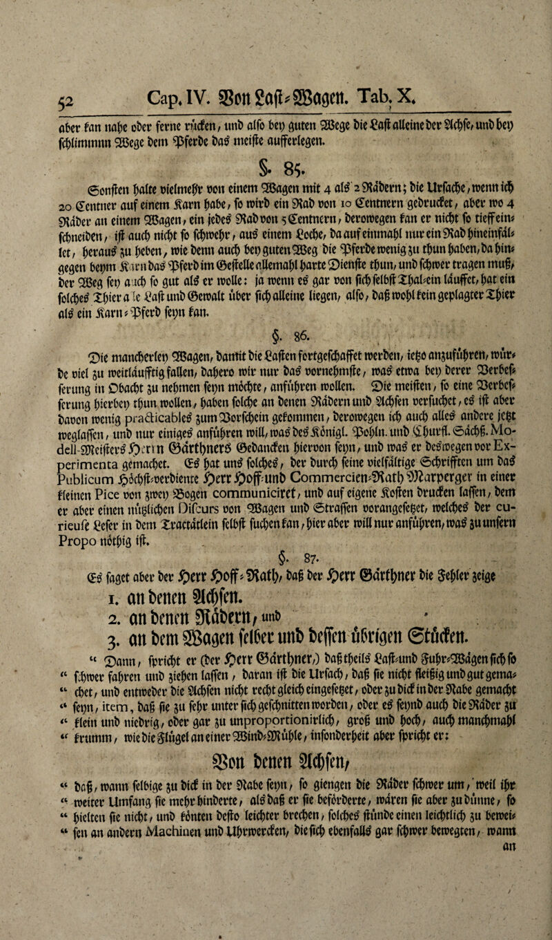 cp, Cap. IV. SBonSaji^SBagett. Tab. X. ober fan nahe ober ferne rücfen, ttnb olfo bet) guten 28ege bie?ad alleine ber$ichfe,unb bet) fcftlimmntt 2Bege bem «Pferbe baß meide aufferlegen. §• 8$. ©onflen halte oielmeffr ron einem 2Bagen mit 4 aß 2 Stabern; bie Urfadje , trenn ich 20 ©ctttner auf einem Sam habe, fo trirb ein Stab ron 10 (Rentnern gebrucfet, aber roo 4 9?äber an einem SBagen, ein jebetf Stab ron sCentnern, beroroegen fan er nicht fc tieffein« fcbneibett, id auch nicht fo fchroehr, aus einem fioche, baaufeittmahi nur ein Stab bineinfdl« tct, herauf su heben, rote bettn auch bet)guten3ßeg bie pferbetoenifl51t thunhaben,bahin« gegen behm S int bas «pferbim ©effette aüemahl hart« 9ienfle thun, uttb fchroer tragen mug, ber 2ßeg fet) auch fo gut aß er trolle: ja roentt es gar oott ftch felbft Xl)al*ein Iduffct, hat ein folchetf Xhiera -e Dafumböeroatc über fich alleine liegen, alfo, bag trogl fein geplagter Xfner aß ein Sartt«pferb fetnt fan. §. 86. t : ; ■ ■  ' , ©ie mancherlep Sßagett, bantit bie Mafien fertgefchaffet roerbcu, iegoansufübren,roür« be ttiel 51t ireitidufftig fallen, bahero roir nur baS pornehntffe, traß etroa bet) berer ©erhef« ferung in Obacht su nehmen fet)tt möchte, anführett trollen, ©ie meiden, fo eine Söerhcf« jeruttg hierbet) thutt trollen, haben folche an betten Stabern uttb Sldjfen »erfuchct, es id aber baren roettig practicables Stirn ©er fcl)ein gefommen, beroroegen ich auch «He# onbcre jept rceglaffen, unb nur einiget anführen tritt, traobcßSöntgi. )ßohlnunb<Sf)urfl.©dcbg.Mo- ddl-ghtetdertf £>mn ®ärtt)ner£S ©ebattefett hierron feptt, unb roatf er be&regenrorEx- perimenta gemachet. & hat utß folcheS, ber burch feine delfdltige ©chrifftcn um ba$ Publicum £öchd>»erbiente J^offatnb CommerciemSiat!) Sftarpergcv in einer f (einen Pice ron jroet) SSogen communiciret, unb auf eigene Soden bruefen taffen, bem er aber einen mißlichen Difcurs ron SBagett unb Straffen rorangefeßet, treidlet ber cu- rieufe Pefer in bem Xractdtlein felbft fuchen fan, hier aber tritt nur anführen, roa$ 5« unfern Propo nothig id. . , , §• 87. & faget aber ber #et* #off * SHatl), bag ber S)m ©ätfynev bie Segler jeige 1. an betten Sldjfm. 2. anbenm SUi&frttfunb 3. on im Sagen fetöec mi befielt üürigen ©töcfett. « ©ann, fpricht er (ber £>m ©art^nfr,) bagtheiß fiadmttb Suhr*2Bdgendchfo « f-bitter fahren uttb stehen taffen, baran id bie Urfacb, bag ge nicht fleigigunbgutgema« “ ebet, unb entroeber bie Slchfen nicht recht gleich eingefeßet, ober subief in ber Stahe gemacht “ fepn, item, bag de su fehr unter fiel) gefchnittenroorbett, ober eß fepnb auch bie Staber su “ fleitt unb niebrig, ober gar su unproportionirlich, grog unb hoch/ auch manchmal)! “ frttmm, trie bie Sfügel an einer 2Sinb?Shtühle, infottberheit aber fpricht er: SSon t»men 3lcf)feit/ « da§/ wann feibige $u ditf in der Stabe fo Mengen Me SKabcr febwer um/'weif ihr “ mim Umfang fie mehr binderte/ ötödaß er fte beförderte/ waren fie aber 5« dünne/ fo “ hielten fie nicht / und fönten defto leichter brechen / folchetf fhinde einen Ieichtiich m beweis “ fen an andern Machinen und Uhrwerken, die fich ebenfalls gar fchwer bewegten/ warnt an