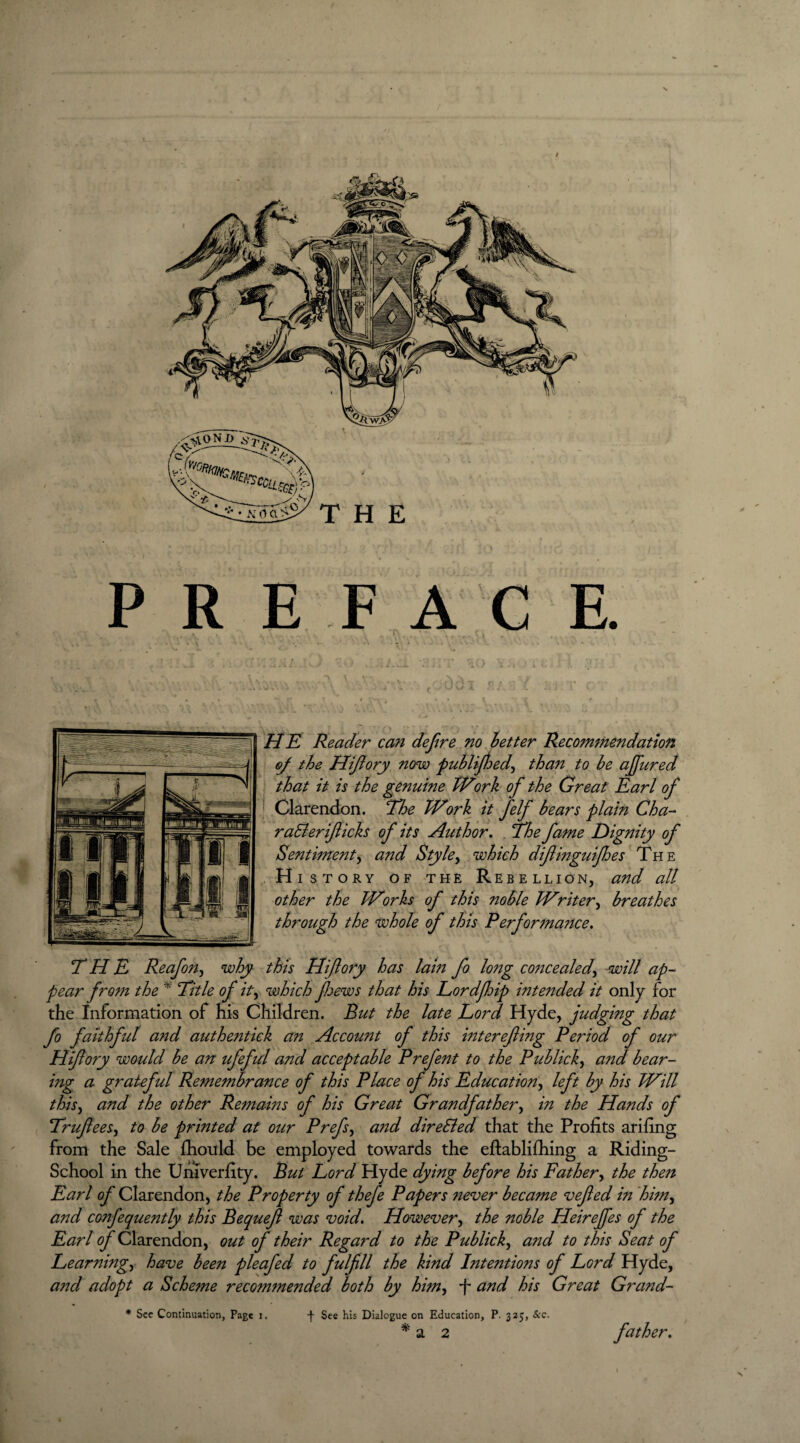 P R E F A C E. HE Reader can defire no better Recommendation oj the Hifiory now publified, than to be ajfured that it is the genuine Work ofi the Great Earl ofi j Clarendon. The Work it fielfi bears plain Cha- raSleriJlicks of its Author. 7he fame Dignity of Sentiment, and Style, which difiinguifioes The History of the Rebellion, and all other the Works ofi this noble Writer, breathes through the whole ofi this Performance. THE Reafion, why this Hifiory has lam fio long concealed, will ap¬ pear from the * Title ofi it, which jhews that his Lordfoip intelided it only for the Information of his Children. But the late Lord Hyde, judging that fio fiaithfiid and authentiek an Account ofi this interejling Period of our Hifiory would be an ufiefiid and acceptable Prefient to the Publick, and bear- ing a grateful Remembrance ofi this Place of his Education, left by his Will this, and the other Remains of his Great Grandfather, in the Hands of Trujlees, to be printed at our Prefis, and directed that the Profits arifing from the Sale fhould be employed towards the eftablifhing a Riding- School in the Univerfity. But Lord Hyde dying before his Father, the then Earl of Clarendon, the Property of thefie Papers never became vejled in him, and confiequently this Bequejl was void. However, the noble Heirejfes of the Earl ofi Clarendon, out of their Regard to the Publick, and to this Seat of Learning, have been pleafied to fulfill the kind Intentions of Lord Hyde, and adopt a Scheme recommended both by him, -f and his Great Grand- * See Continuation, Page i. f See his Dialogue on Education, P. 325, &c,