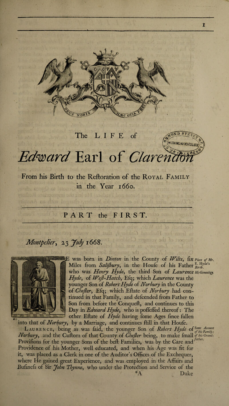 From his Birth to the Reftoration of the Royal Family in the Year 1660. PART the FIRST. t • ’ r Montpelier, 23 yuly 1668. was born in Dinto?i in the County of Wilts, fix Place of Mr, Miles from Salijbury, in the Houfe of his Father ^;r^yde s who was Henry Hyde, the third Son of Laurence HisGer.ealcgj, Hyde, of WiJl-Hatch, Efq; which Laurence was the younger Son of Robert Hyde of Norbury in the County of Chejler, Efq; which Eftate of Norbury had con¬ tinued in that Family, and defcended from Father to Son from before the Conqueft, and continues to this Day in Edward Hyde, who is pofiefled thereof: The other Eftate of Hyde having fome Ages fince fallen into that of Norbury, by a Marriage, and continues ftill in that Houfe. Laurence, being as was faid, the younger Son of Robert Hyde °f Norbury, and the Cullom of that County of Chefler being, to make fmall of bis Grand- Provifions for the younger Sons of the beft Families, was by the Care and^J',r' Providence of his Mother, well educated, and when his Age was fit for it, was placed as a Clerk in one of the Auditor’s Offices of the Exchequer, where He gained great Experience, and was employed in the Affairs and Eufinefs of Sir John Thymie, who under the Protection and Service of the *A Duke »