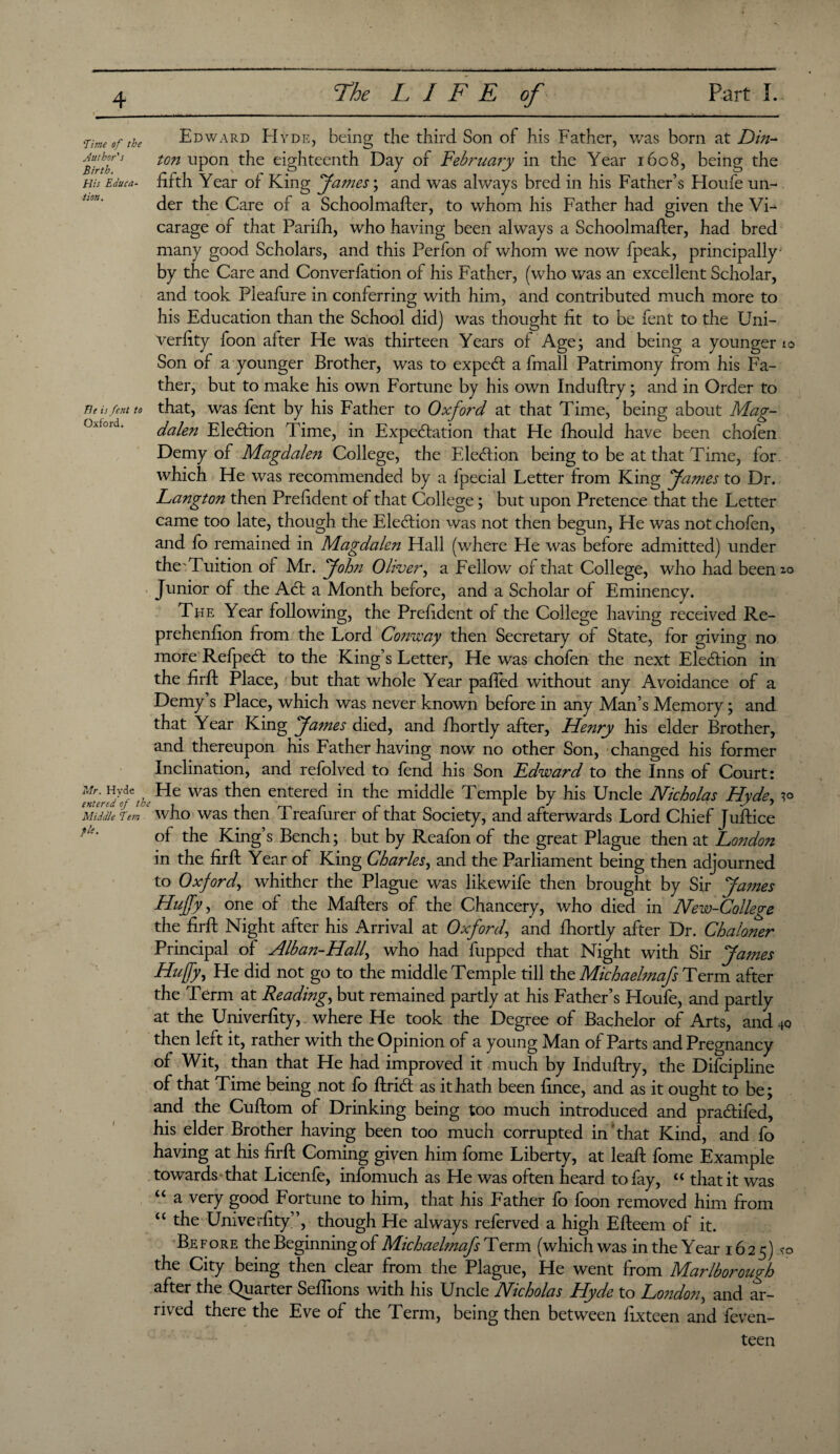 Edward EIyde, being the third Son of his Father, was born at Din- ton upon the eighteenth Day of February in the Year 1608, being the fifth Year of King James \ and was always bred in his Father’s Houfe un¬ der the Care of a Schoolmafter, to whom his Father had given the Vi¬ carage of that Parifh, who having been always a Schoolmafter, had bred many good Scholars, and this Perfon of whom we now fpeak, principally by the Care and Converfation of his Father, (who was an excellent Scholar, and took Pleafure in conferring with him, and contributed much more to his Education than the School did) was thought fit to be fent to the Uni¬ verfity foon after He was thirteen Years of Age; and being a younger 10 Son of a younger Brother, was to expecft a fmall Patrimony from his Fa¬ ther, but to make his own Fortune by his own Induffry; and in Order to that, was fent by his Father to Oxford at that Time, being about Mag¬ dalen Ele<5fion Time, in Expectation that He fhould have been chofen Demy of Magdale?i College, the Election being to be at that Time, for which He was recommended by a fpecial Letter from King fames to Dr. Langton then Prefident of that College; but upon Pretence that the Letter came too late, though the Election was not then begun, He was not chofen, and fo remained in Magdalen Hall (where He was before admitted) under the Tuition of Mr. John Oliver, a Fellow of that College, who had been^o Junior of the ACt a Month before, and a Scholar of Eminency. The Year following, the Prefident of the College having received Re- prehenfion from the Lord Conway then Secretary of State, for giving no more RefpeCt to the King’s Letter, He was chofen the next Election in the firft Place, but that whole Year paffed without any Avoidance of a Demy’s Place, which was never known before in any Man’s Memory; and that Year King James died, and fhortly after, Henry his elder Brother, and thereupon his Father having now no other Son, changed his former Inclination, and refolved to fend his Son Edward to the Inns of Court: fffih He was then entered in the middle Temple by his Uncle Nicholas Hyde, ^ Middle Tern c who was then Treafurer of that Society, and afterwards Lord Chief Juftice fk' of the King’s Bench; but by Reafon of the great Plague then at London in the firft Year of King Charles, and the Parliament being then adjourned to Oxford, whither the Plague was likewife then brought by Sir Ja?nes Huffy, one of the Mafters of the Chancery, who died in New-College the firft Night after his Arrival at Oxford\ and fhortly after Dr. Chaloner Principal of Alban-Half who had fupped that Night with Sir James Huffy, He did not go to the middle Temple till the Michaelmafs Term after the Term at Reading, but remained partly at his Father’s Houfe, and partly at the Univerfity, where He took the Degree of Bachelor of Arts, and 40 then left it, rather with the Opinion of a young Man of Parts and Pregnancy of Wit, than that He had improved it much by Induftry, the Difcipline of that Time being not fo ftriCt as it hath been fince, and as it ought to be; and the Cuftom of Drinking being too much introduced and praCtifed, his elder Brother having been too much corrupted in that Kind, and fo having at his firft Coming given him fome Liberty, at leaft fome Example towards that Licenfe, infomuch as He was often heard to fay, u that it was <c a very good Fortune to him, that his Father fo foon removed him from “ tfie Univerfity”, though He always referved a high Efteem of it. Before the Beginning of Michaehnafs Term (which was in the Year 1625) the City being then clear from the Plague, He went from Marlborough after the Quarter Seftions with his Uncle Nicholas Hyde to London, and ar- nv ed there the Eve ot the Term, being then between fixtcen and ieven- teen Time of the Author's Birth. His Educa¬ tion . Tic is fent to Oxford.