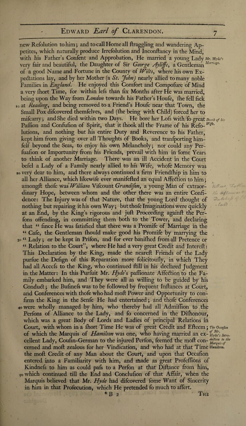 new Refolution to him; and to call Home all draggling and wandering Ap¬ petites, which naturally produce Irrelblution and Inconftancy in the Mind, with his Father’s Confent and Approbation, He married a young Lady Mr. Hydcv very fair and beautiful, the Daughter of Sir George Hyliffe, a Gentleman M‘“ n“set of a good Name and Fortune in the County of Wilts, where his own Ex¬ pectations lay, and by her Mother (a St. John) nearly allied to many noble Families in England. He enjoyed this Comfort and Compofure of Mind a very fhort Time, for within lefs than fix Months after He was married, being upon the Way from Eondon towards his Father’s Houfe, fhe fell fick to at Reading, and being removed to a Friend’s Houfe near that Town, the Small Pox difcovered themfelves, and (fhe being with Child) forced her to mifcarry; and She died within two Days. He bore her Lofs with fo great Death of hh Paffion and Confufion of Spirit, that it fhook all the Frame of his Refo- Wi^e' lutions, and nothing but his entire Duty and Reverence to his Father, kept him from giving over all Thoughts of Books, and tranfporting him- felf beyond the Seas, to enjoy his own Melancholy; nor could any Per- fuafion or Importunity from his Friends, prevail with him in fome Years to think of another Marriage. There was an ill Accident in the Court befel a Lady of a Family nearly allied to his Wife, whofe Memory was zo very dear to him, and there always continued a firm Friendfhip in him to all her Alliance, which likewife ever manifefted an equal Affe&ion to him; amongft thofe was William Vifcount Grandifon, a young Man of extraor- P'>r ■ dinary Hope, between whom and the other there was an entire Confi¬ dence: The Injury was of that Nature, that the young Lord thought of nothing but repairing it his own Way; but thofe Imaginations were quickly at an End, by the King’s rigorous and juft Proceeding againft the Per- fons offending, in committing them both to the Tower, and declaring that “ fince He was fatisfied that there was a Promife of Marriage in the u Cafe, the Gentleman fhould make good his Promife by marrying the 30 “ Lady; or be kept in Prifon, and for ever banifhed from all Pretence or “ Relation to the Court”, where He had a very great Credit and Intereft: This Declaration by the King, made the neareft Friends of the Lady purfue the Defign of this Reparation more folicitoufly, in which They had all Accefs to the King, who continued ftill in his declared Judgment in the Matter: In this Purfuit Mr. Hydes paffionate Affedion to the Fa¬ mily embarked him, and They were all as willing to be guided by his Conduct; the Bufinefs was to be followed by frequent Inftances at Court, and Conferences with thofe who had moft Power and Opportunity to con¬ firm the King in the Senfe He had entertained; and thofe Conferences 40 were wholly managed by him, who thereby had all Admiftion to the Perfons of Alliance to the Lady, and fo concerned in the Difhonour, which was a great Body of Lords and Ladies of principal Relations in Court, with whom in a fhort Time He was of great Credit and Efteem; The Occafion of which the Marquis of Hamilton was one, who having married an ex- Intro. cellent Lady, Coufin-German to the injured Perfon, feemed the moft con- ffjf36 cerned and moft zealous for her Vindication, and who had at that Time Hamilton, the moft Credit of any Man about the Court, and upon that Occafion entered into a Familiarity with him, and made as great ProfefliOns of Kindnefs to him as could pafs to a Perfon at that Diftance from him, 50 which continued till the End and Conclufion of that Affair, when the Marquis believed that Mr. Hyde had difcovered fome Want of Sincerity in him in that Profecution, which He pretended fo much to afiert. * B 2 The